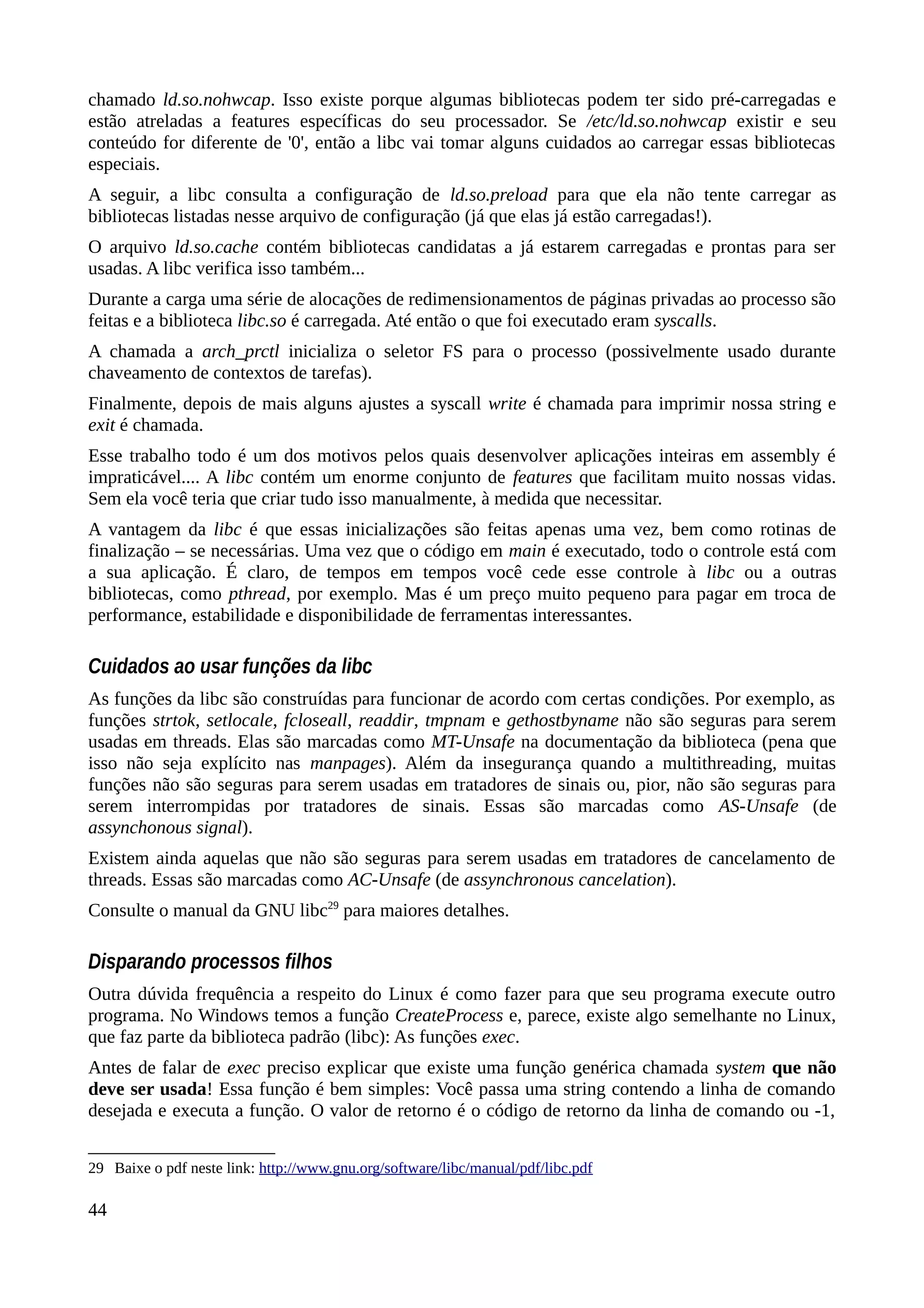 chamado ld.so.nohwcap. Isso existe porque algumas bibliotecas podem ter sido pré-carregadas e
estão atreladas a features específicas do seu processador. Se /etc/ld.so.nohwcap existir e seu
conteúdo for diferente de '0', então a libc vai tomar alguns cuidados ao carregar essas bibliotecas
especiais.
A seguir, a libc consulta a configuração de ld.so.preload para que ela não tente carregar as
bibliotecas listadas nesse arquivo de configuração (já que elas já estão carregadas!).
O arquivo ld.so.cache contém bibliotecas candidatas a já estarem carregadas e prontas para ser
usadas. A libc verifica isso também...
Durante a carga uma série de alocações de redimensionamentos de páginas privadas ao processo são
feitas e a biblioteca libc.so é carregada. Até então o que foi executado eram syscalls.
A chamada a arch_prctl inicializa o seletor FS para o processo (possivelmente usado durante
chaveamento de contextos de tarefas).
Finalmente, depois de mais alguns ajustes a syscall write é chamada para imprimir nossa string e
exit é chamada.
Esse trabalho todo é um dos motivos pelos quais desenvolver aplicações inteiras em assembly é
impraticável.... A libc contém um enorme conjunto de features que facilitam muito nossas vidas.
Sem ela você teria que criar tudo isso manualmente, à medida que necessitar.
A vantagem da libc é que essas inicializações são feitas apenas uma vez, bem como rotinas de
finalização – se necessárias. Uma vez que o código em main é executado, todo o controle está com
a sua aplicação. É claro, de tempos em tempos você cede esse controle à libc ou a outras
bibliotecas, como pthread, por exemplo. Mas é um preço muito pequeno para pagar em troca de
performance, estabilidade e disponibilidade de ferramentas interessantes.
Cuidados ao usar funções da libc
As funções da libc são construídas para funcionar de acordo com certas condições. Por exemplo, as
funções strtok, setlocale, fcloseall, readdir, tmpnam e gethostbyname não são seguras para serem
usadas em threads. Elas são marcadas como MT-Unsafe na documentação da biblioteca (pena que
isso não seja explícito nas manpages). Além da insegurança quando a multithreading, muitas
funções não são seguras para serem usadas em tratadores de sinais ou, pior, não são seguras para
serem interrompidas por tratadores de sinais. Essas são marcadas como AS-Unsafe (de
assynchonous signal).
Existem ainda aquelas que não são seguras para serem usadas em tratadores de cancelamento de
threads. Essas são marcadas como AC-Unsafe (de assynchronous cancelation).
Consulte o manual da GNU libc29
para maiores detalhes.
Disparando processos filhos
Outra dúvida frequência a respeito do Linux é como fazer para que seu programa execute outro
programa. No Windows temos a função CreateProcess e, parece, existe algo semelhante no Linux,
que faz parte da biblioteca padrão (libc): As funções exec.
Antes de falar de exec preciso explicar que existe uma função genérica chamada system que não
deve ser usada! Essa função é bem simples: Você passa uma string contendo a linha de comando
desejada e executa a função. O valor de retorno é o código de retorno da linha de comando ou -1,
29 Baixe o pdf neste link: http://www.gnu.org/software/libc/manual/pdf/libc.pdf
44
 