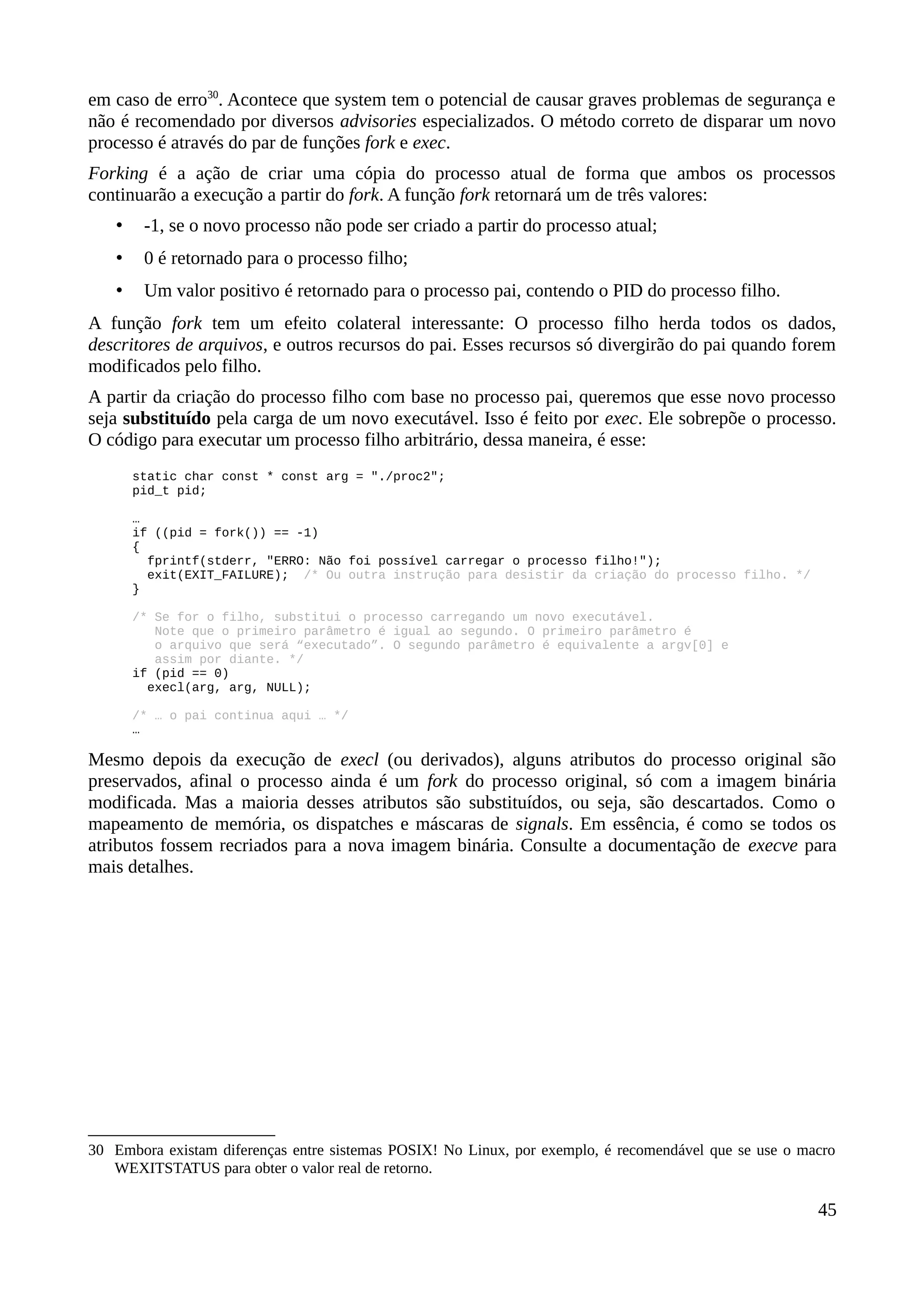 em caso de erro30
. Acontece que system tem o potencial de causar graves problemas de segurança e
não é recomendado por diversos advisories especializados. O método correto de disparar um novo
processo é através do par de funções fork e exec.
Forking é a ação de criar uma cópia do processo atual de forma que ambos os processos
continuarão a execução a partir do fork. A função fork retornará um de três valores:
• -1, se o novo processo não pode ser criado a partir do processo atual;
• 0 é retornado para o processo filho;
• Um valor positivo é retornado para o processo pai, contendo o PID do processo filho.
A função fork tem um efeito colateral interessante: O processo filho herda todos os dados,
descritores de arquivos, e outros recursos do pai. Esses recursos só divergirão do pai quando forem
modificados pelo filho.
A partir da criação do processo filho com base no processo pai, queremos que esse novo processo
seja substituído pela carga de um novo executável. Isso é feito por exec. Ele sobrepõe o processo.
O código para executar um processo filho arbitrário, dessa maneira, é esse:
static char const * const arg = "./proc2";
pid_t pid;
…
if ((pid = fork()) == -1)
{
fprintf(stderr, "ERRO: Não foi possível carregar o processo filho!");
exit(EXIT_FAILURE); /* Ou outra instrução para desistir da criação do processo filho. */
}
/* Se for o filho, substitui o processo carregando um novo executável.
Note que o primeiro parâmetro é igual ao segundo. O primeiro parâmetro é
o arquivo que será “executado”. O segundo parâmetro é equivalente a argv[0] e
assim por diante. */
if (pid == 0)
execl(arg, arg, NULL);
/* … o pai continua aqui … */
…
Mesmo depois da execução de execl (ou derivados), alguns atributos do processo original são
preservados, afinal o processo ainda é um fork do processo original, só com a imagem binária
modificada. Mas a maioria desses atributos são substituídos, ou seja, são descartados. Como o
mapeamento de memória, os dispatches e máscaras de signals. Em essência, é como se todos os
atributos fossem recriados para a nova imagem binária. Consulte a documentação de execve para
mais detalhes.
30 Embora existam diferenças entre sistemas POSIX! No Linux, por exemplo, é recomendável que se use o macro
WEXITSTATUS para obter o valor real de retorno.
45
 
