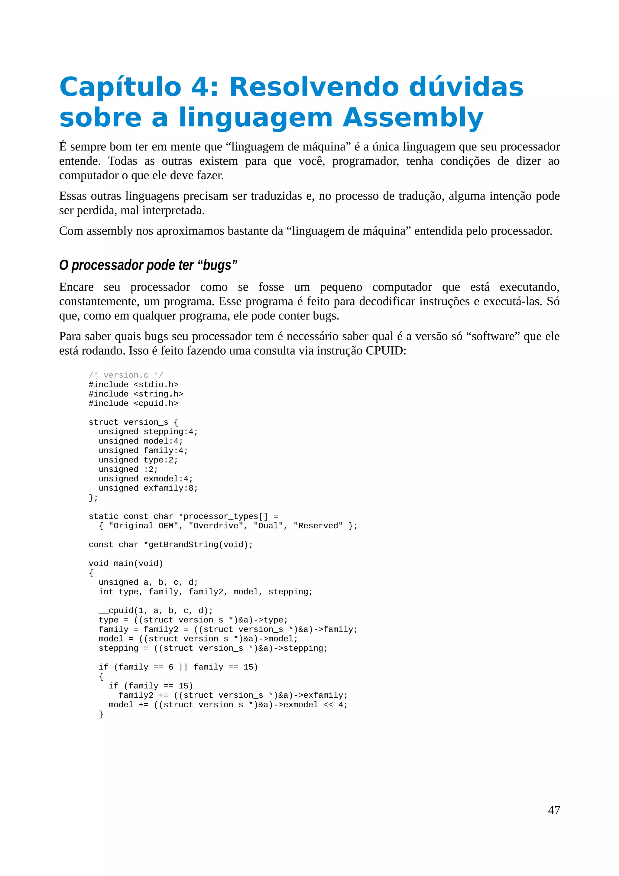 Capítulo 4: Resolvendo dúvidas
sobre a linguagem Assembly
É sempre bom ter em mente que “linguagem de máquina” é a única linguagem que seu processador
entende. Todas as outras existem para que você, programador, tenha condições de dizer ao
computador o que ele deve fazer.
Essas outras linguagens precisam ser traduzidas e, no processo de tradução, alguma intenção pode
ser perdida, mal interpretada.
Com assembly nos aproximamos bastante da “linguagem de máquina” entendida pelo processador.
O processador pode ter “bugs”
Encare seu processador como se fosse um pequeno computador que está executando,
constantemente, um programa. Esse programa é feito para decodificar instruções e executá-las. Só
que, como em qualquer programa, ele pode conter bugs.
Para saber quais bugs seu processador tem é necessário saber qual é a versão só “software” que ele
está rodando. Isso é feito fazendo uma consulta via instrução CPUID:
/* version.c */
#include <stdio.h>
#include <string.h>
#include <cpuid.h>
struct version_s {
unsigned stepping:4;
unsigned model:4;
unsigned family:4;
unsigned type:2;
unsigned :2;
unsigned exmodel:4;
unsigned exfamily:8;
};
static const char *processor_types[] =
{ "Original OEM", "Overdrive", "Dual", "Reserved" };
const char *getBrandString(void);
void main(void)
{
unsigned a, b, c, d;
int type, family, family2, model, stepping;
__cpuid(1, a, b, c, d);
type = ((struct version_s *)&a)->type;
family = family2 = ((struct version_s *)&a)->family;
model = ((struct version_s *)&a)->model;
stepping = ((struct version_s *)&a)->stepping;
if (family == 6 || family == 15)
{
if (family == 15)
family2 += ((struct version_s *)&a)->exfamily;
model += ((struct version_s *)&a)->exmodel << 4;
}
47
 
