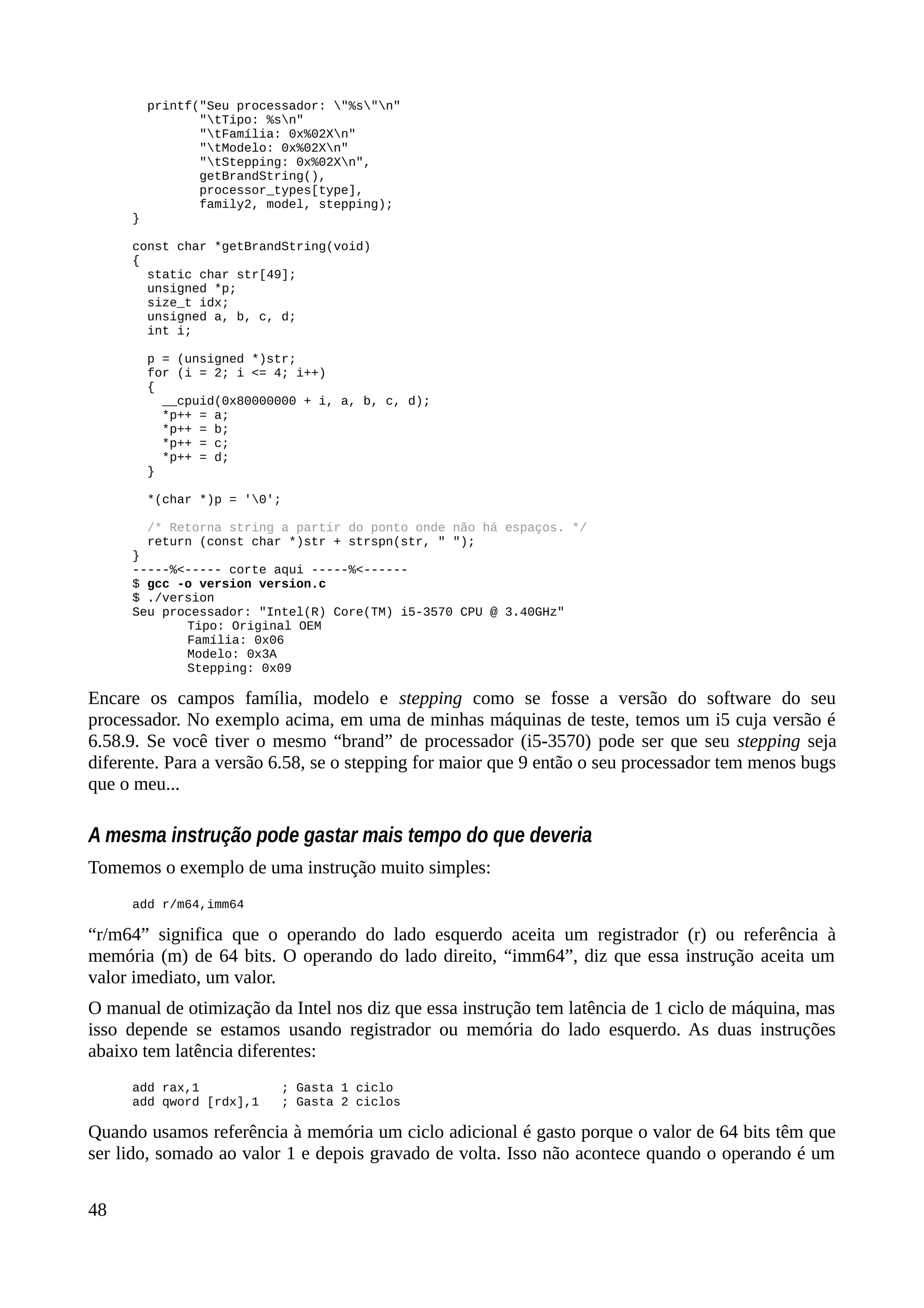 printf("Seu processador: "%s"n"
"tTipo: %sn"
"tFamília: 0x%02Xn"
"tModelo: 0x%02Xn"
"tStepping: 0x%02Xn",
getBrandString(),
processor_types[type],
family2, model, stepping);
}
const char *getBrandString(void)
{
static char str[49];
unsigned *p;
size_t idx;
unsigned a, b, c, d;
int i;
p = (unsigned *)str;
for (i = 2; i <= 4; i++)
{
__cpuid(0x80000000 + i, a, b, c, d);
*p++ = a;
*p++ = b;
*p++ = c;
*p++ = d;
}
*(char *)p = '0';
/* Retorna string a partir do ponto onde não há espaços. */
return (const char *)str + strspn(str, " ");
}
-----%<----- corte aqui -----%<------
$ gcc -o version version.c
$ ./version
Seu processador: "Intel(R) Core(TM) i5-3570 CPU @ 3.40GHz"
Tipo: Original OEM
Família: 0x06
Modelo: 0x3A
Stepping: 0x09
Encare os campos família, modelo e stepping como se fosse a versão do software do seu
processador. No exemplo acima, em uma de minhas máquinas de teste, temos um i5 cuja versão é
6.58.9. Se você tiver o mesmo “brand” de processador (i5-3570) pode ser que seu stepping seja
diferente. Para a versão 6.58, se o stepping for maior que 9 então o seu processador tem menos bugs
que o meu...
A mesma instrução pode gastar mais tempo do que deveria
Tomemos o exemplo de uma instrução muito simples:
add r/m64,imm64
“r/m64” significa que o operando do lado esquerdo aceita um registrador (r) ou referência à
memória (m) de 64 bits. O operando do lado direito, “imm64”, diz que essa instrução aceita um
valor imediato, um valor.
O manual de otimização da Intel nos diz que essa instrução tem latência de 1 ciclo de máquina, mas
isso depende se estamos usando registrador ou memória do lado esquerdo. As duas instruções
abaixo tem latência diferentes:
add rax,1 ; Gasta 1 ciclo
add qword [rdx],1 ; Gasta 2 ciclos
Quando usamos referência à memória um ciclo adicional é gasto porque o valor de 64 bits têm que
ser lido, somado ao valor 1 e depois gravado de volta. Isso não acontece quando o operando é um
48
 