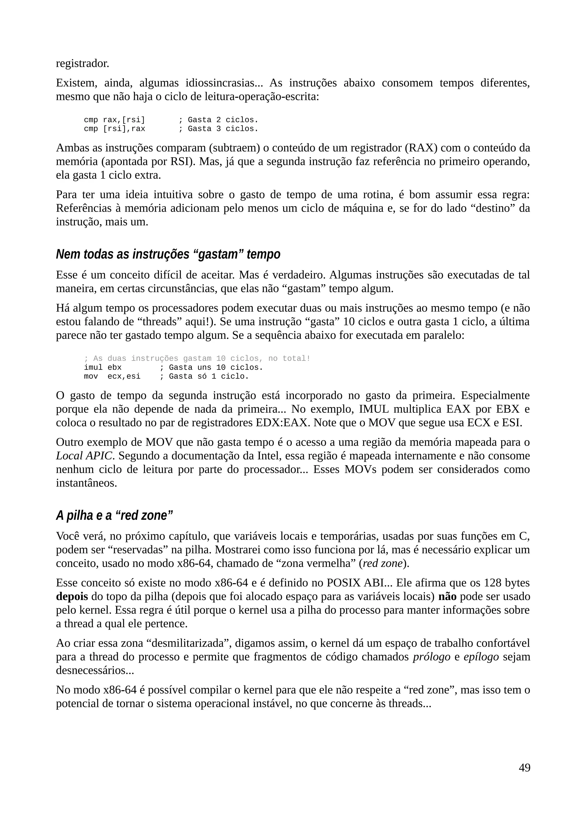 registrador.
Existem, ainda, algumas idiossincrasias... As instruções abaixo consomem tempos diferentes,
mesmo que não haja o ciclo de leitura-operação-escrita:
cmp rax,[rsi] ; Gasta 2 ciclos.
cmp [rsi],rax ; Gasta 3 ciclos.
Ambas as instruções comparam (subtraem) o conteúdo de um registrador (RAX) com o conteúdo da
memória (apontada por RSI). Mas, já que a segunda instrução faz referência no primeiro operando,
ela gasta 1 ciclo extra.
Para ter uma ideia intuitiva sobre o gasto de tempo de uma rotina, é bom assumir essa regra:
Referências à memória adicionam pelo menos um ciclo de máquina e, se for do lado “destino” da
instrução, mais um.
Nem todas as instruções “gastam” tempo
Esse é um conceito difícil de aceitar. Mas é verdadeiro. Algumas instruções são executadas de tal
maneira, em certas circunstâncias, que elas não “gastam” tempo algum.
Há algum tempo os processadores podem executar duas ou mais instruções ao mesmo tempo (e não
estou falando de “threads” aqui!). Se uma instrução “gasta” 10 ciclos e outra gasta 1 ciclo, a última
parece não ter gastado tempo algum. Se a sequência abaixo for executada em paralelo:
; As duas instruções gastam 10 ciclos, no total!
imul ebx ; Gasta uns 10 ciclos.
mov ecx,esi ; Gasta só 1 ciclo.
O gasto de tempo da segunda instrução está incorporado no gasto da primeira. Especialmente
porque ela não depende de nada da primeira... No exemplo, IMUL multiplica EAX por EBX e
coloca o resultado no par de registradores EDX:EAX. Note que o MOV que segue usa ECX e ESI.
Outro exemplo de MOV que não gasta tempo é o acesso a uma região da memória mapeada para o
Local APIC. Segundo a documentação da Intel, essa região é mapeada internamente e não consome
nenhum ciclo de leitura por parte do processador... Esses MOVs podem ser considerados como
instantâneos.
A pilha e a “red zone”
Você verá, no próximo capítulo, que variáveis locais e temporárias, usadas por suas funções em C,
podem ser “reservadas” na pilha. Mostrarei como isso funciona por lá, mas é necessário explicar um
conceito, usado no modo x86-64, chamado de “zona vermelha” (red zone).
Esse conceito só existe no modo x86-64 e é definido no POSIX ABI... Ele afirma que os 128 bytes
depois do topo da pilha (depois que foi alocado espaço para as variáveis locais) não pode ser usado
pelo kernel. Essa regra é útil porque o kernel usa a pilha do processo para manter informações sobre
a thread a qual ele pertence.
Ao criar essa zona “desmilitarizada”, digamos assim, o kernel dá um espaço de trabalho confortável
para a thread do processo e permite que fragmentos de código chamados prólogo e epílogo sejam
desnecessários...
No modo x86-64 é possível compilar o kernel para que ele não respeite a “red zone”, mas isso tem o
potencial de tornar o sistema operacional instável, no que concerne às threads...
49
 