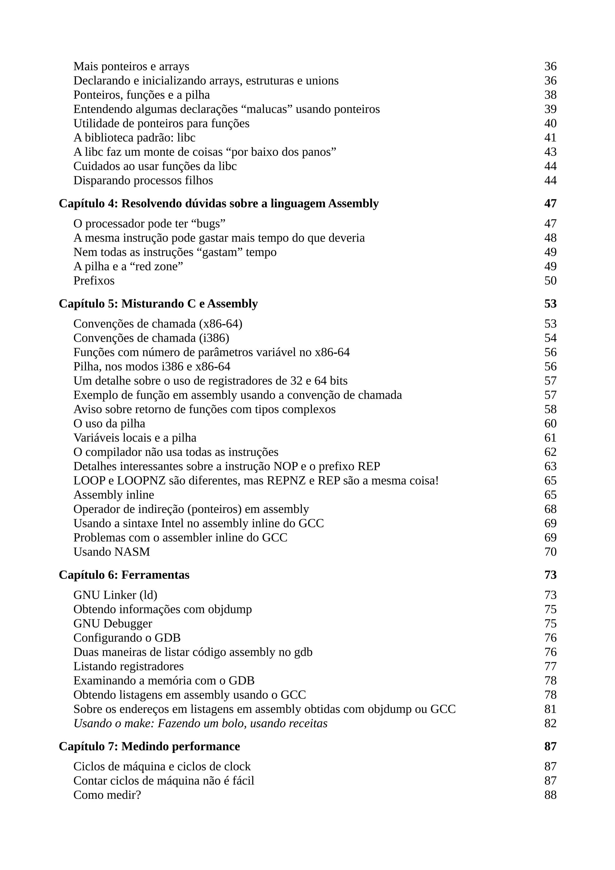 Mais ponteiros e arrays 36
Declarando e inicializando arrays, estruturas e unions 36
Ponteiros, funções e a pilha 38
Entendendo algumas declarações “malucas” usando ponteiros 39
Utilidade de ponteiros para funções 40
A biblioteca padrão: libc 41
A libc faz um monte de coisas “por baixo dos panos” 43
Cuidados ao usar funções da libc 44
Disparando processos filhos 44
Capítulo 4: Resolvendo dúvidas sobre a linguagem Assembly 47
O processador pode ter “bugs” 47
A mesma instrução pode gastar mais tempo do que deveria 48
Nem todas as instruções “gastam” tempo 49
A pilha e a “red zone” 49
Prefixos 50
Capítulo 5: Misturando C e Assembly 53
Convenções de chamada (x86-64) 53
Convenções de chamada (i386) 54
Funções com número de parâmetros variável no x86-64 56
Pilha, nos modos i386 e x86-64 56
Um detalhe sobre o uso de registradores de 32 e 64 bits 57
Exemplo de função em assembly usando a convenção de chamada 57
Aviso sobre retorno de funções com tipos complexos 58
O uso da pilha 60
Variáveis locais e a pilha 61
O compilador não usa todas as instruções 62
Detalhes interessantes sobre a instrução NOP e o prefixo REP 63
LOOP e LOOPNZ são diferentes, mas REPNZ e REP são a mesma coisa! 65
Assembly inline 65
Operador de indireção (ponteiros) em assembly 68
Usando a sintaxe Intel no assembly inline do GCC 69
Problemas com o assembler inline do GCC 69
Usando NASM 70
Capítulo 6: Ferramentas 73
GNU Linker (ld) 73
Obtendo informações com objdump 75
GNU Debugger 75
Configurando o GDB 76
Duas maneiras de listar código assembly no gdb 76
Listando registradores 77
Examinando a memória com o GDB 78
Obtendo listagens em assembly usando o GCC 78
Sobre os endereços em listagens em assembly obtidas com objdump ou GCC 81
Usando o make: Fazendo um bolo, usando receitas 82
Capítulo 7: Medindo performance 87
Ciclos de máquina e ciclos de clock 87
Contar ciclos de máquina não é fácil 87
Como medir? 88
 