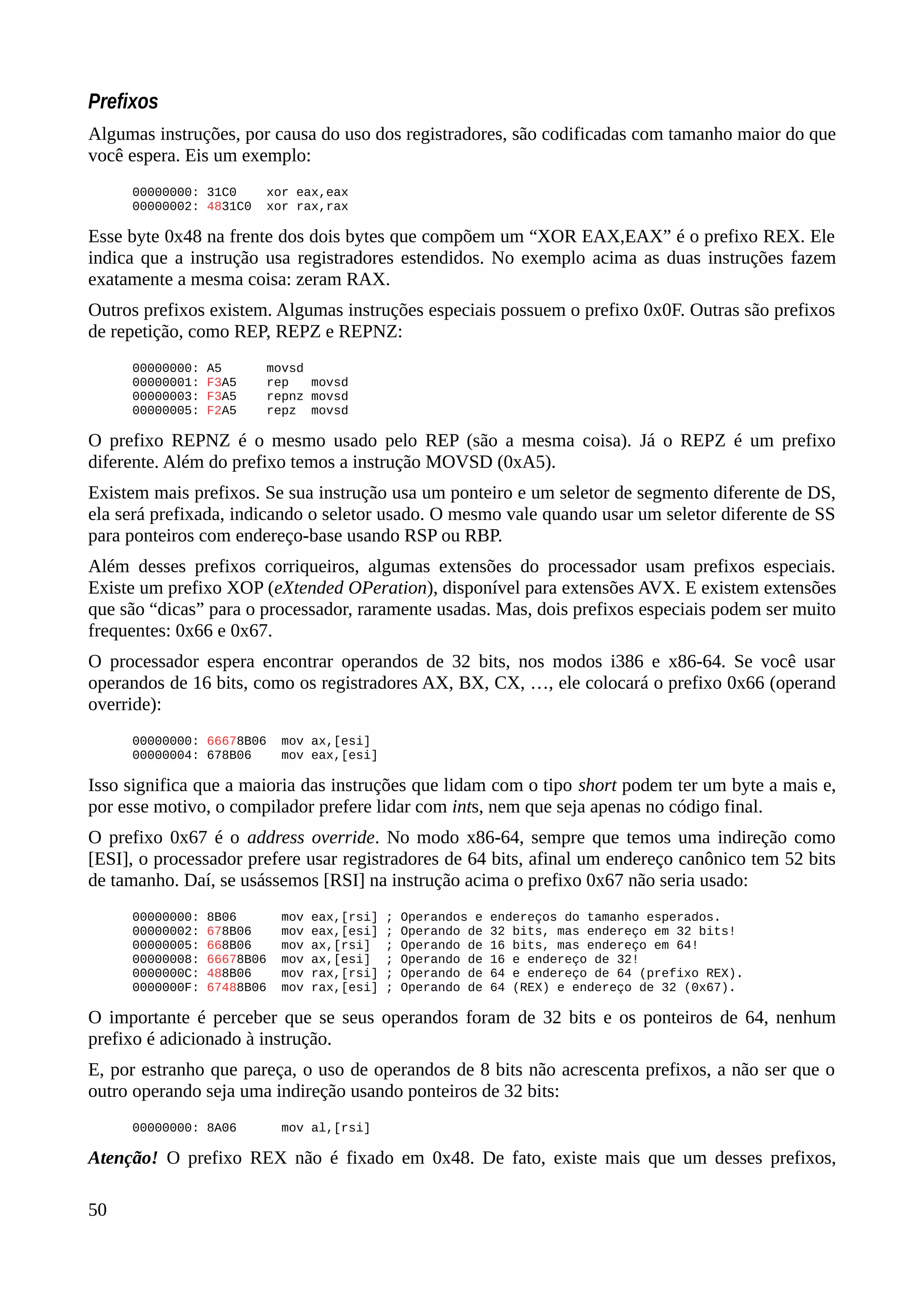 Prefixos
Algumas instruções, por causa do uso dos registradores, são codificadas com tamanho maior do que
você espera. Eis um exemplo:
00000000: 31C0 xor eax,eax
00000002: 4831C0 xor rax,rax
Esse byte 0x48 na frente dos dois bytes que compõem um “XOR EAX,EAX” é o prefixo REX. Ele
indica que a instrução usa registradores estendidos. No exemplo acima as duas instruções fazem
exatamente a mesma coisa: zeram RAX.
Outros prefixos existem. Algumas instruções especiais possuem o prefixo 0x0F. Outras são prefixos
de repetição, como REP, REPZ e REPNZ:
00000000: A5 movsd
00000001: F3A5 rep movsd
00000003: F3A5 repnz movsd
00000005: F2A5 repz movsd
O prefixo REPNZ é o mesmo usado pelo REP (são a mesma coisa). Já o REPZ é um prefixo
diferente. Além do prefixo temos a instrução MOVSD (0xA5).
Existem mais prefixos. Se sua instrução usa um ponteiro e um seletor de segmento diferente de DS,
ela será prefixada, indicando o seletor usado. O mesmo vale quando usar um seletor diferente de SS
para ponteiros com endereço-base usando RSP ou RBP.
Além desses prefixos corriqueiros, algumas extensões do processador usam prefixos especiais.
Existe um prefixo XOP (eXtended OPeration), disponível para extensões AVX. E existem extensões
que são “dicas” para o processador, raramente usadas. Mas, dois prefixos especiais podem ser muito
frequentes: 0x66 e 0x67.
O processador espera encontrar operandos de 32 bits, nos modos i386 e x86-64. Se você usar
operandos de 16 bits, como os registradores AX, BX, CX, …, ele colocará o prefixo 0x66 (operand
override):
00000000: 66678B06 mov ax,[esi]
00000004: 678B06 mov eax,[esi]
Isso significa que a maioria das instruções que lidam com o tipo short podem ter um byte a mais e,
por esse motivo, o compilador prefere lidar com ints, nem que seja apenas no código final.
O prefixo 0x67 é o address override. No modo x86-64, sempre que temos uma indireção como
[ESI], o processador prefere usar registradores de 64 bits, afinal um endereço canônico tem 52 bits
de tamanho. Daí, se usássemos [RSI] na instrução acima o prefixo 0x67 não seria usado:
00000000: 8B06 mov eax,[rsi] ; Operandos e endereços do tamanho esperados.
00000002: 678B06 mov eax,[esi] ; Operando de 32 bits, mas endereço em 32 bits!
00000005: 668B06 mov ax,[rsi] ; Operando de 16 bits, mas endereço em 64!
00000008: 66678B06 mov ax,[esi] ; Operando de 16 e endereço de 32!
0000000C: 488B06 mov rax,[rsi] ; Operando de 64 e endereço de 64 (prefixo REX).
0000000F: 67488B06 mov rax,[esi] ; Operando de 64 (REX) e endereço de 32 (0x67).
O importante é perceber que se seus operandos foram de 32 bits e os ponteiros de 64, nenhum
prefixo é adicionado à instrução.
E, por estranho que pareça, o uso de operandos de 8 bits não acrescenta prefixos, a não ser que o
outro operando seja uma indireção usando ponteiros de 32 bits:
00000000: 8A06 mov al,[rsi]
Atenção! O prefixo REX não é fixado em 0x48. De fato, existe mais que um desses prefixos,
50
 