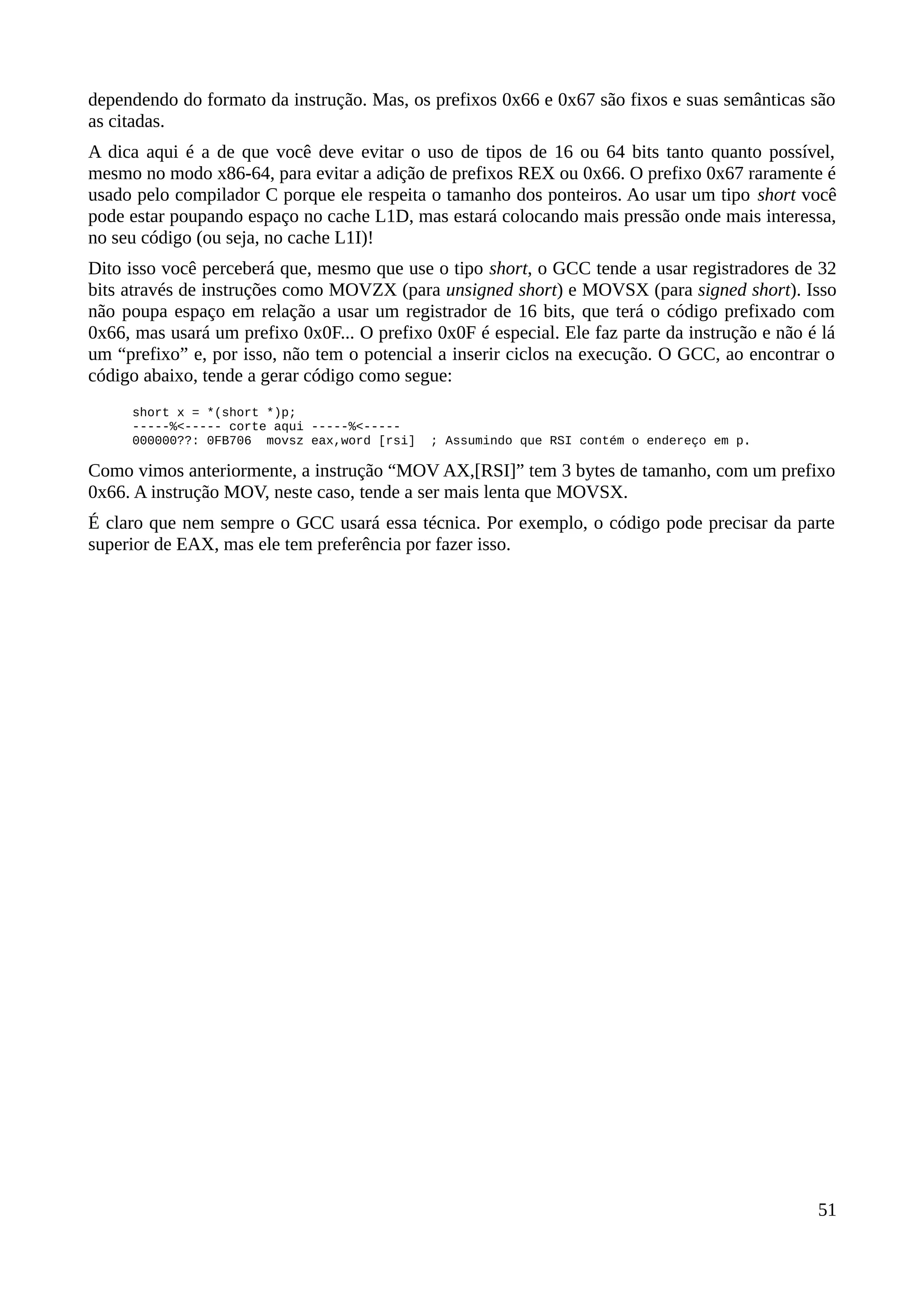 dependendo do formato da instrução. Mas, os prefixos 0x66 e 0x67 são fixos e suas semânticas são
as citadas.
A dica aqui é a de que você deve evitar o uso de tipos de 16 ou 64 bits tanto quanto possível,
mesmo no modo x86-64, para evitar a adição de prefixos REX ou 0x66. O prefixo 0x67 raramente é
usado pelo compilador C porque ele respeita o tamanho dos ponteiros. Ao usar um tipo short você
pode estar poupando espaço no cache L1D, mas estará colocando mais pressão onde mais interessa,
no seu código (ou seja, no cache L1I)!
Dito isso você perceberá que, mesmo que use o tipo short, o GCC tende a usar registradores de 32
bits através de instruções como MOVZX (para unsigned short) e MOVSX (para signed short). Isso
não poupa espaço em relação a usar um registrador de 16 bits, que terá o código prefixado com
0x66, mas usará um prefixo 0x0F... O prefixo 0x0F é especial. Ele faz parte da instrução e não é lá
um “prefixo” e, por isso, não tem o potencial a inserir ciclos na execução. O GCC, ao encontrar o
código abaixo, tende a gerar código como segue:
short x = *(short *)p;
-----%<----- corte aqui -----%<-----
000000??: 0FB706 movsz eax,word [rsi] ; Assumindo que RSI contém o endereço em p.
Como vimos anteriormente, a instrução “MOV AX,[RSI]” tem 3 bytes de tamanho, com um prefixo
0x66. A instrução MOV, neste caso, tende a ser mais lenta que MOVSX.
É claro que nem sempre o GCC usará essa técnica. Por exemplo, o código pode precisar da parte
superior de EAX, mas ele tem preferência por fazer isso.
51
 