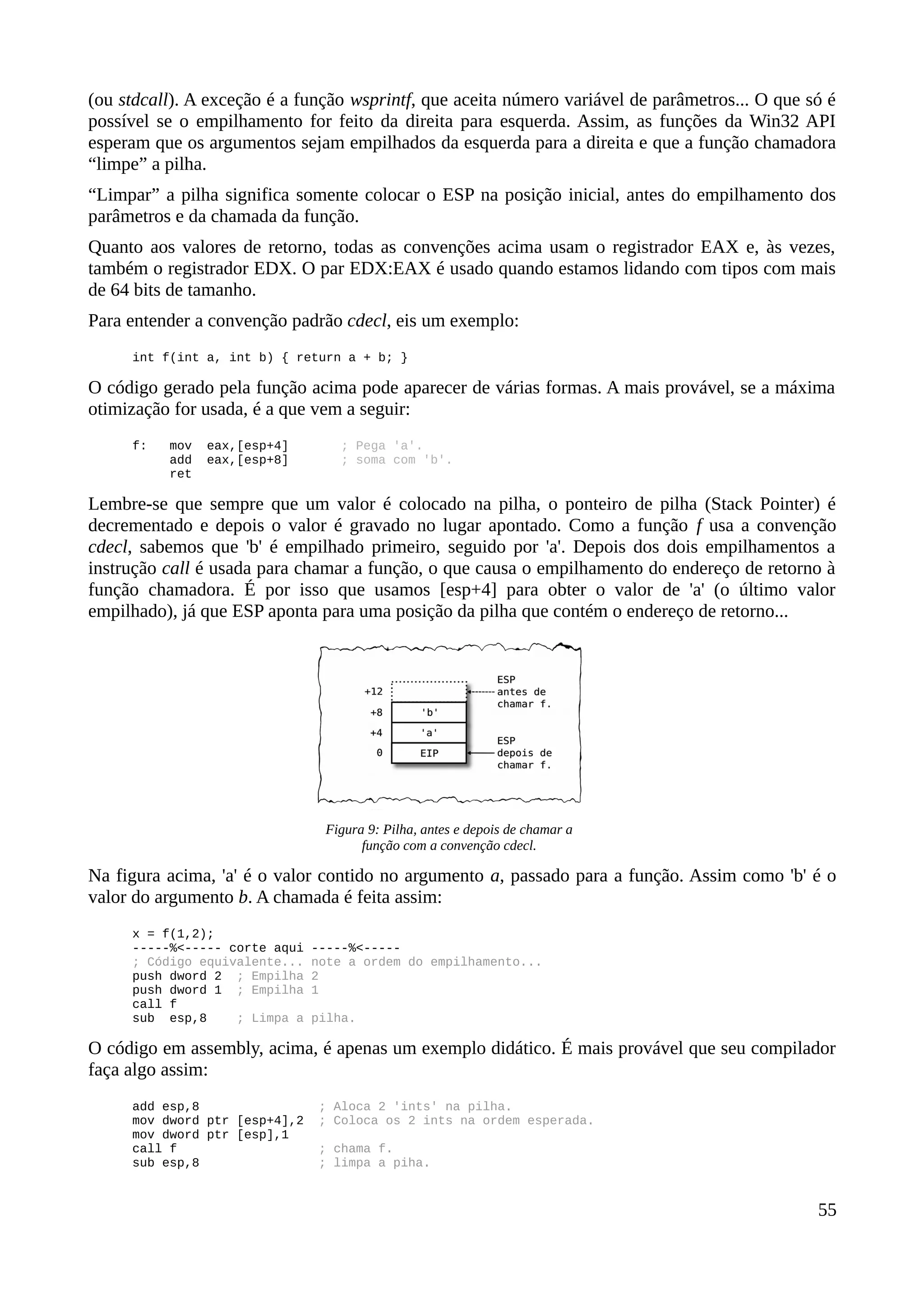 (ou stdcall). A exceção é a função wsprintf, que aceita número variável de parâmetros... O que só é
possível se o empilhamento for feito da direita para esquerda. Assim, as funções da Win32 API
esperam que os argumentos sejam empilhados da esquerda para a direita e que a função chamadora
“limpe” a pilha.
“Limpar” a pilha significa somente colocar o ESP na posição inicial, antes do empilhamento dos
parâmetros e da chamada da função.
Quanto aos valores de retorno, todas as convenções acima usam o registrador EAX e, às vezes,
também o registrador EDX. O par EDX:EAX é usado quando estamos lidando com tipos com mais
de 64 bits de tamanho.
Para entender a convenção padrão cdecl, eis um exemplo:
int f(int a, int b) { return a + b; }
O código gerado pela função acima pode aparecer de várias formas. A mais provável, se a máxima
otimização for usada, é a que vem a seguir:
f: mov eax,[esp+4] ; Pega 'a'.
add eax,[esp+8] ; soma com 'b'.
ret
Lembre-se que sempre que um valor é colocado na pilha, o ponteiro de pilha (Stack Pointer) é
decrementado e depois o valor é gravado no lugar apontado. Como a função f usa a convenção
cdecl, sabemos que 'b' é empilhado primeiro, seguido por 'a'. Depois dos dois empilhamentos a
instrução call é usada para chamar a função, o que causa o empilhamento do endereço de retorno à
função chamadora. É por isso que usamos [esp+4] para obter o valor de 'a' (o último valor
empilhado), já que ESP aponta para uma posição da pilha que contém o endereço de retorno...
Na figura acima, 'a' é o valor contido no argumento a, passado para a função. Assim como 'b' é o
valor do argumento b. A chamada é feita assim:
x = f(1,2);
-----%<----- corte aqui -----%<-----
; Código equivalente... note a ordem do empilhamento...
push dword 2 ; Empilha 2
push dword 1 ; Empilha 1
call f
sub esp,8 ; Limpa a pilha.
O código em assembly, acima, é apenas um exemplo didático. É mais provável que seu compilador
faça algo assim:
add esp,8 ; Aloca 2 'ints' na pilha.
mov dword ptr [esp+4],2 ; Coloca os 2 ints na ordem esperada.
mov dword ptr [esp],1
call f ; chama f.
sub esp,8 ; limpa a piha.
55
Figura 9: Pilha, antes e depois de chamar a
função com a convenção cdecl.
 