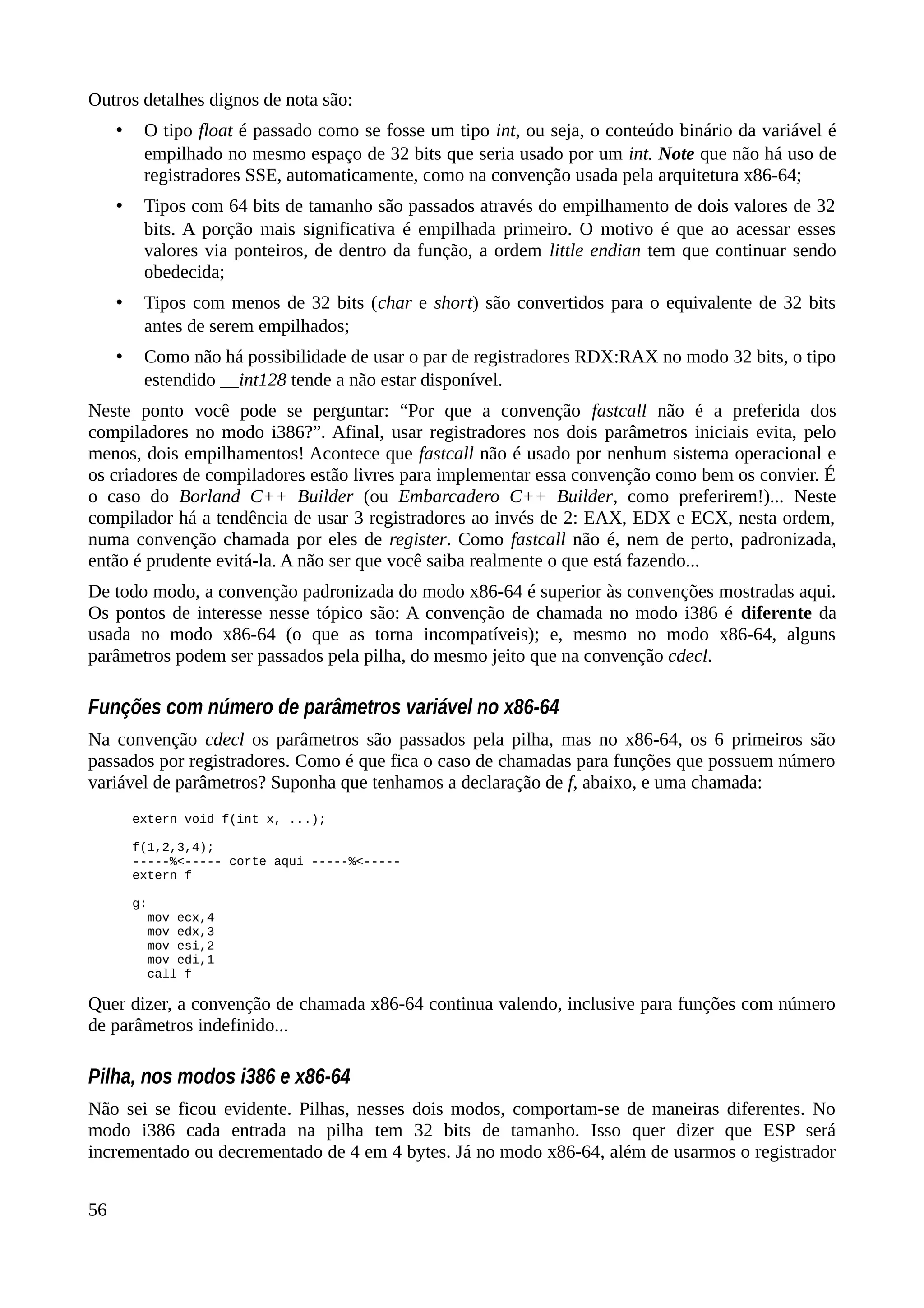 Outros detalhes dignos de nota são:
• O tipo float é passado como se fosse um tipo int, ou seja, o conteúdo binário da variável é
empilhado no mesmo espaço de 32 bits que seria usado por um int. Note que não há uso de
registradores SSE, automaticamente, como na convenção usada pela arquitetura x86-64;
• Tipos com 64 bits de tamanho são passados através do empilhamento de dois valores de 32
bits. A porção mais significativa é empilhada primeiro. O motivo é que ao acessar esses
valores via ponteiros, de dentro da função, a ordem little endian tem que continuar sendo
obedecida;
• Tipos com menos de 32 bits (char e short) são convertidos para o equivalente de 32 bits
antes de serem empilhados;
• Como não há possibilidade de usar o par de registradores RDX:RAX no modo 32 bits, o tipo
estendido __int128 tende a não estar disponível.
Neste ponto você pode se perguntar: “Por que a convenção fastcall não é a preferida dos
compiladores no modo i386?”. Afinal, usar registradores nos dois parâmetros iniciais evita, pelo
menos, dois empilhamentos! Acontece que fastcall não é usado por nenhum sistema operacional e
os criadores de compiladores estão livres para implementar essa convenção como bem os convier. É
o caso do Borland C++ Builder (ou Embarcadero C++ Builder, como preferirem!)... Neste
compilador há a tendência de usar 3 registradores ao invés de 2: EAX, EDX e ECX, nesta ordem,
numa convenção chamada por eles de register. Como fastcall não é, nem de perto, padronizada,
então é prudente evitá-la. A não ser que você saiba realmente o que está fazendo...
De todo modo, a convenção padronizada do modo x86-64 é superior às convenções mostradas aqui.
Os pontos de interesse nesse tópico são: A convenção de chamada no modo i386 é diferente da
usada no modo x86-64 (o que as torna incompatíveis); e, mesmo no modo x86-64, alguns
parâmetros podem ser passados pela pilha, do mesmo jeito que na convenção cdecl.
Funções com número de parâmetros variável no x86-64
Na convenção cdecl os parâmetros são passados pela pilha, mas no x86-64, os 6 primeiros são
passados por registradores. Como é que fica o caso de chamadas para funções que possuem número
variável de parâmetros? Suponha que tenhamos a declaração de f, abaixo, e uma chamada:
extern void f(int x, ...);
f(1,2,3,4);
-----%<----- corte aqui -----%<-----
extern f
g:
mov ecx,4
mov edx,3
mov esi,2
mov edi,1
call f
Quer dizer, a convenção de chamada x86-64 continua valendo, inclusive para funções com número
de parâmetros indefinido...
Pilha, nos modos i386 e x86-64
Não sei se ficou evidente. Pilhas, nesses dois modos, comportam-se de maneiras diferentes. No
modo i386 cada entrada na pilha tem 32 bits de tamanho. Isso quer dizer que ESP será
incrementado ou decrementado de 4 em 4 bytes. Já no modo x86-64, além de usarmos o registrador
56
 
