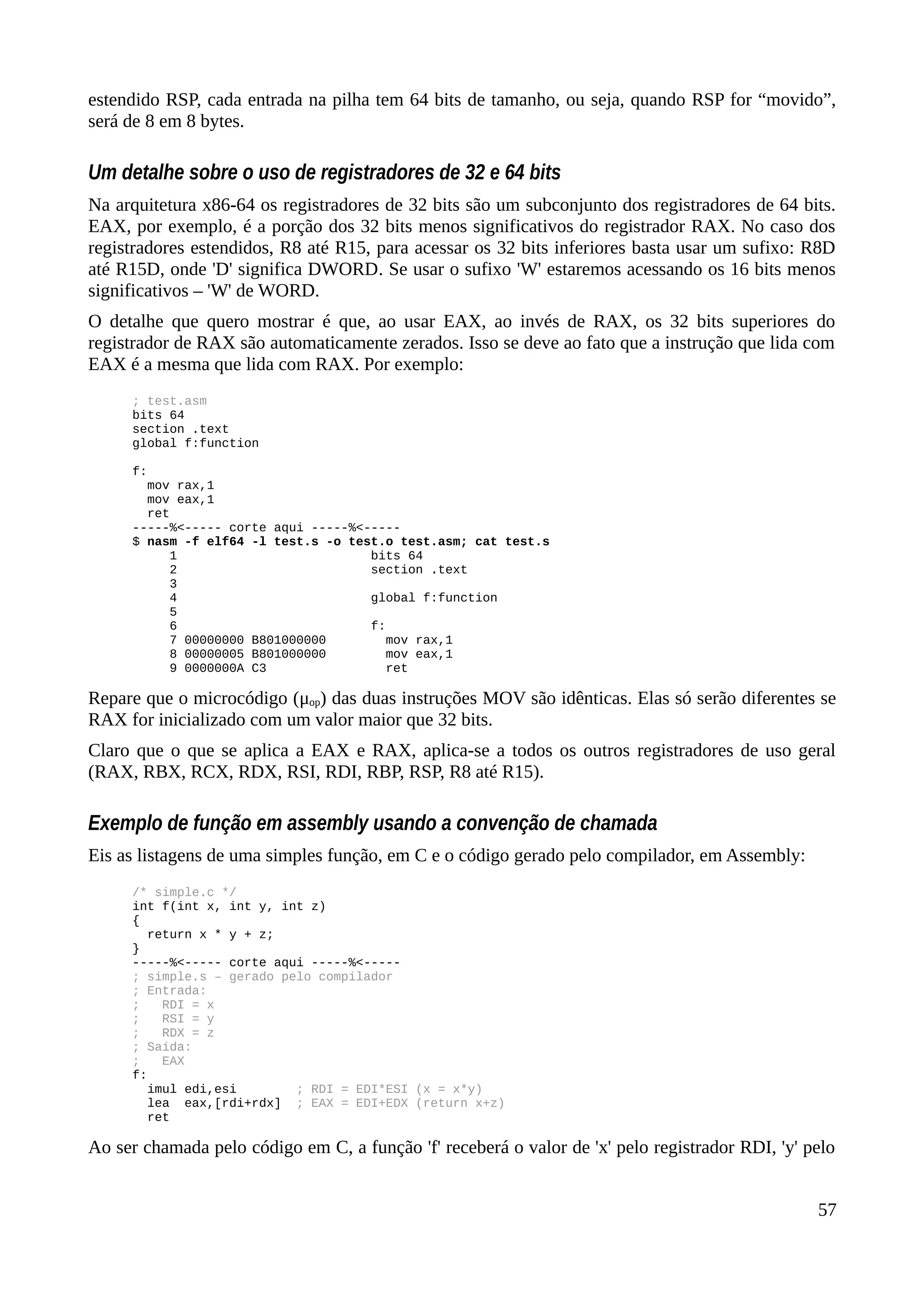 estendido RSP, cada entrada na pilha tem 64 bits de tamanho, ou seja, quando RSP for “movido”,
será de 8 em 8 bytes.
Um detalhe sobre o uso de registradores de 32 e 64 bits
Na arquitetura x86-64 os registradores de 32 bits são um subconjunto dos registradores de 64 bits.
EAX, por exemplo, é a porção dos 32 bits menos significativos do registrador RAX. No caso dos
registradores estendidos, R8 até R15, para acessar os 32 bits inferiores basta usar um sufixo: R8D
até R15D, onde 'D' significa DWORD. Se usar o sufixo 'W' estaremos acessando os 16 bits menos
significativos – 'W' de WORD.
O detalhe que quero mostrar é que, ao usar EAX, ao invés de RAX, os 32 bits superiores do
registrador de RAX são automaticamente zerados. Isso se deve ao fato que a instrução que lida com
EAX é a mesma que lida com RAX. Por exemplo:
; test.asm
bits 64
section .text
global f:function
f:
mov rax,1
mov eax,1
ret
-----%<----- corte aqui -----%<-----
$ nasm -f elf64 -l test.s -o test.o test.asm; cat test.s
1 bits 64
2 section .text
3
4 global f:function
5
6 f:
7 00000000 B801000000 mov rax,1
8 00000005 B801000000 mov eax,1
9 0000000A C3 ret
Repare que o microcódigo (μop) das duas instruções MOV são idênticas. Elas só serão diferentes se
RAX for inicializado com um valor maior que 32 bits.
Claro que o que se aplica a EAX e RAX, aplica-se a todos os outros registradores de uso geral
(RAX, RBX, RCX, RDX, RSI, RDI, RBP, RSP, R8 até R15).
Exemplo de função em assembly usando a convenção de chamada
Eis as listagens de uma simples função, em C e o código gerado pelo compilador, em Assembly:
/* simple.c */
int f(int x, int y, int z)
{
return x * y + z;
}
-----%<----- corte aqui -----%<-----
; simple.s – gerado pelo compilador
; Entrada:
; RDI = x
; RSI = y
; RDX = z
; Saída:
; EAX
f:
imul edi,esi ; RDI = EDI*ESI (x = x*y)
lea eax,[rdi+rdx] ; EAX = EDI+EDX (return x+z)
ret
Ao ser chamada pelo código em C, a função 'f' receberá o valor de 'x' pelo registrador RDI, 'y' pelo
57
 