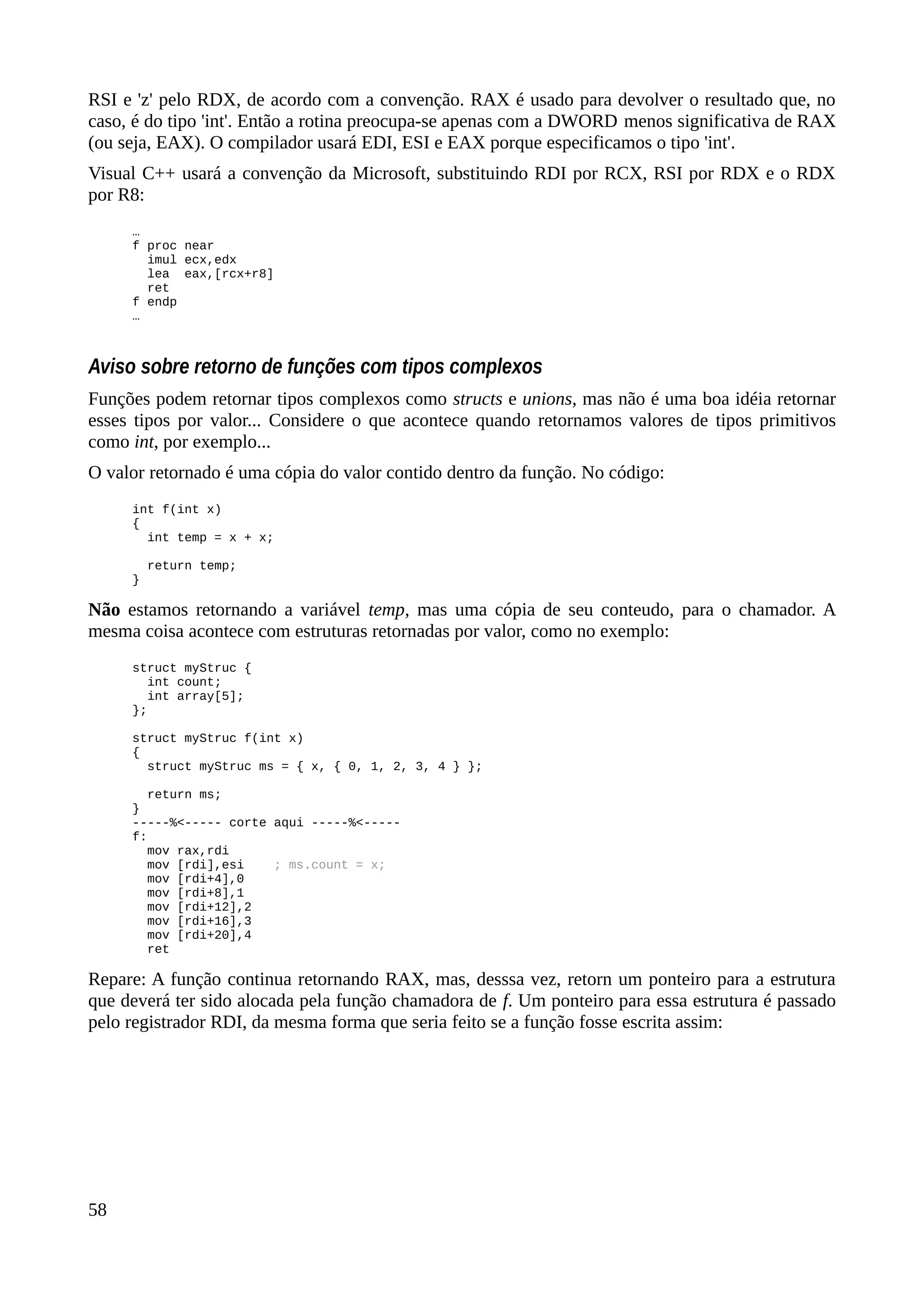 RSI e 'z' pelo RDX, de acordo com a convenção. RAX é usado para devolver o resultado que, no
caso, é do tipo 'int'. Então a rotina preocupa-se apenas com a DWORD menos significativa de RAX
(ou seja, EAX). O compilador usará EDI, ESI e EAX porque especificamos o tipo 'int'.
Visual C++ usará a convenção da Microsoft, substituindo RDI por RCX, RSI por RDX e o RDX
por R8:
…
f proc near
imul ecx,edx
lea eax,[rcx+r8]
ret
f endp
…
Aviso sobre retorno de funções com tipos complexos
Funções podem retornar tipos complexos como structs e unions, mas não é uma boa idéia retornar
esses tipos por valor... Considere o que acontece quando retornamos valores de tipos primitivos
como int, por exemplo...
O valor retornado é uma cópia do valor contido dentro da função. No código:
int f(int x)
{
int temp = x + x;
return temp;
}
Não estamos retornando a variável temp, mas uma cópia de seu conteudo, para o chamador. A
mesma coisa acontece com estruturas retornadas por valor, como no exemplo:
struct myStruc {
int count;
int array[5];
};
struct myStruc f(int x)
{
struct myStruc ms = { x, { 0, 1, 2, 3, 4 } };
return ms;
}
-----%<----- corte aqui -----%<-----
f:
mov rax,rdi
mov [rdi],esi ; ms.count = x;
mov [rdi+4],0
mov [rdi+8],1
mov [rdi+12],2
mov [rdi+16],3
mov [rdi+20],4
ret
Repare: A função continua retornando RAX, mas, desssa vez, retorn um ponteiro para a estrutura
que deverá ter sido alocada pela função chamadora de f. Um ponteiro para essa estrutura é passado
pelo registrador RDI, da mesma forma que seria feito se a função fosse escrita assim:
58
 