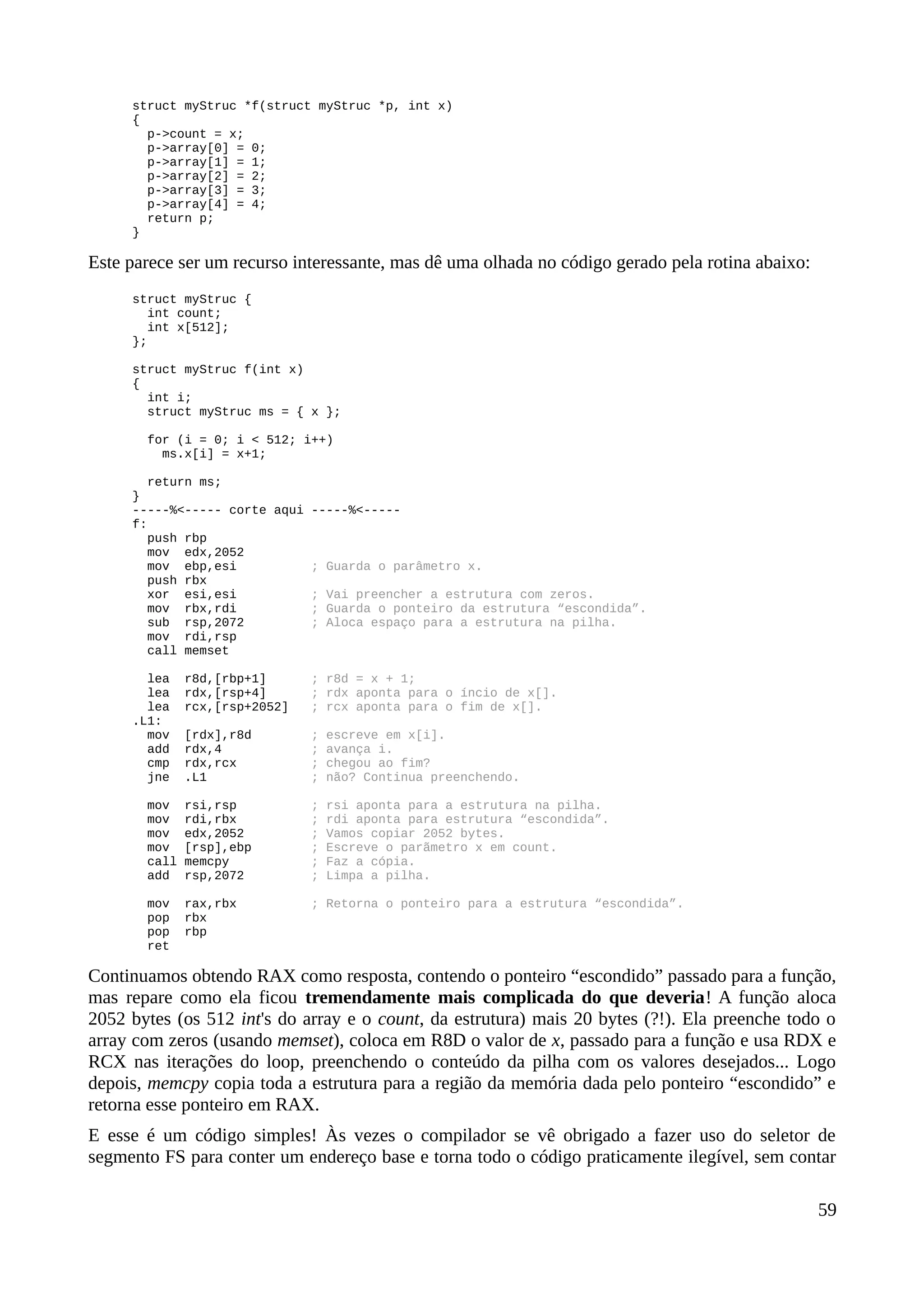 struct myStruc *f(struct myStruc *p, int x)
{
p->count = x;
p->array[0] = 0;
p->array[1] = 1;
p->array[2] = 2;
p->array[3] = 3;
p->array[4] = 4;
return p;
}
Este parece ser um recurso interessante, mas dê uma olhada no código gerado pela rotina abaixo:
struct myStruc {
int count;
int x[512];
};
struct myStruc f(int x)
{
int i;
struct myStruc ms = { x };
for (i = 0; i < 512; i++)
ms.x[i] = x+1;
return ms;
}
-----%<----- corte aqui -----%<-----
f:
push rbp
mov edx,2052
mov ebp,esi ; Guarda o parâmetro x.
push rbx
xor esi,esi ; Vai preencher a estrutura com zeros.
mov rbx,rdi ; Guarda o ponteiro da estrutura “escondida”.
sub rsp,2072 ; Aloca espaço para a estrutura na pilha.
mov rdi,rsp
call memset
lea r8d,[rbp+1] ; r8d = x + 1;
lea rdx,[rsp+4] ; rdx aponta para o íncio de x[].
lea rcx,[rsp+2052] ; rcx aponta para o fim de x[].
.L1:
mov [rdx],r8d ; escreve em x[i].
add rdx,4 ; avança i.
cmp rdx,rcx ; chegou ao fim?
jne .L1 ; não? Continua preenchendo.
mov rsi,rsp ; rsi aponta para a estrutura na pilha.
mov rdi,rbx ; rdi aponta para estrutura “escondida”.
mov edx,2052 ; Vamos copiar 2052 bytes.
mov [rsp],ebp ; Escreve o parãmetro x em count.
call memcpy ; Faz a cópia.
add rsp,2072 ; Limpa a pilha.
mov rax,rbx ; Retorna o ponteiro para a estrutura “escondida”.
pop rbx
pop rbp
ret
Continuamos obtendo RAX como resposta, contendo o ponteiro “escondido” passado para a função,
mas repare como ela ficou tremendamente mais complicada do que deveria! A função aloca
2052 bytes (os 512 int's do array e o count, da estrutura) mais 20 bytes (?!). Ela preenche todo o
array com zeros (usando memset), coloca em R8D o valor de x, passado para a função e usa RDX e
RCX nas iterações do loop, preenchendo o conteúdo da pilha com os valores desejados... Logo
depois, memcpy copia toda a estrutura para a região da memória dada pelo ponteiro “escondido” e
retorna esse ponteiro em RAX.
E esse é um código simples! Às vezes o compilador se vê obrigado a fazer uso do seletor de
segmento FS para conter um endereço base e torna todo o código praticamente ilegível, sem contar
59
 