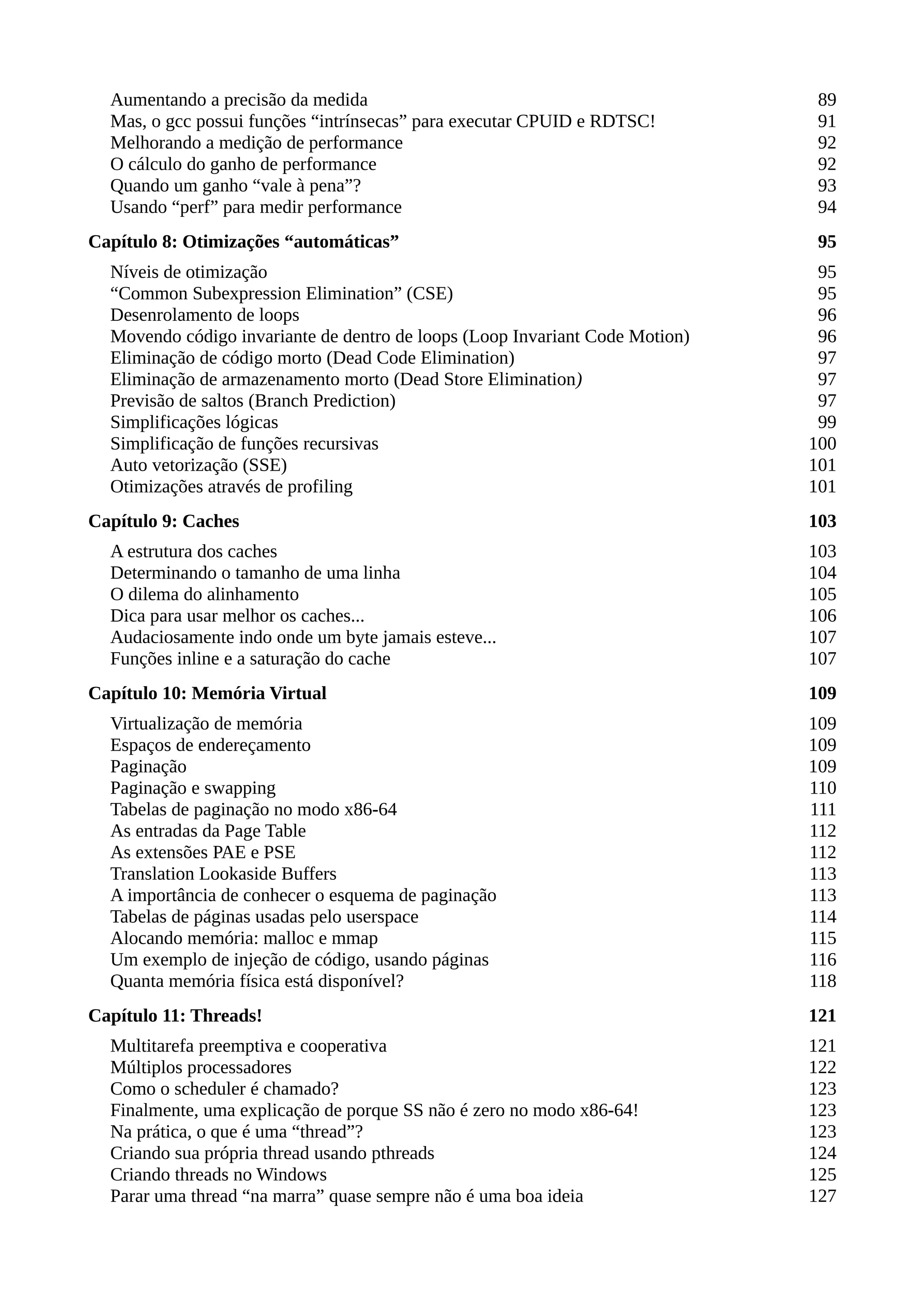 Aumentando a precisão da medida 89
Mas, o gcc possui funções “intrínsecas” para executar CPUID e RDTSC! 91
Melhorando a medição de performance 92
O cálculo do ganho de performance 92
Quando um ganho “vale à pena”? 93
Usando “perf” para medir performance 94
Capítulo 8: Otimizações “automáticas” 95
Níveis de otimização 95
“Common Subexpression Elimination” (CSE) 95
Desenrolamento de loops 96
Movendo código invariante de dentro de loops (Loop Invariant Code Motion) 96
Eliminação de código morto (Dead Code Elimination) 97
Eliminação de armazenamento morto (Dead Store Elimination) 97
Previsão de saltos (Branch Prediction) 97
Simplificações lógicas 99
Simplificação de funções recursivas 100
Auto vetorização (SSE) 101
Otimizações através de profiling 101
Capítulo 9: Caches 103
A estrutura dos caches 103
Determinando o tamanho de uma linha 104
O dilema do alinhamento 105
Dica para usar melhor os caches... 106
Audaciosamente indo onde um byte jamais esteve... 107
Funções inline e a saturação do cache 107
Capítulo 10: Memória Virtual 109
Virtualização de memória 109
Espaços de endereçamento 109
Paginação 109
Paginação e swapping 110
Tabelas de paginação no modo x86-64 111
As entradas da Page Table 112
As extensões PAE e PSE 112
Translation Lookaside Buffers 113
A importância de conhecer o esquema de paginação 113
Tabelas de páginas usadas pelo userspace 114
Alocando memória: malloc e mmap 115
Um exemplo de injeção de código, usando páginas 116
Quanta memória física está disponível? 118
Capítulo 11: Threads! 121
Multitarefa preemptiva e cooperativa 121
Múltiplos processadores 122
Como o scheduler é chamado? 123
Finalmente, uma explicação de porque SS não é zero no modo x86-64! 123
Na prática, o que é uma “thread”? 123
Criando sua própria thread usando pthreads 124
Criando threads no Windows 125
Parar uma thread “na marra” quase sempre não é uma boa ideia 127
 