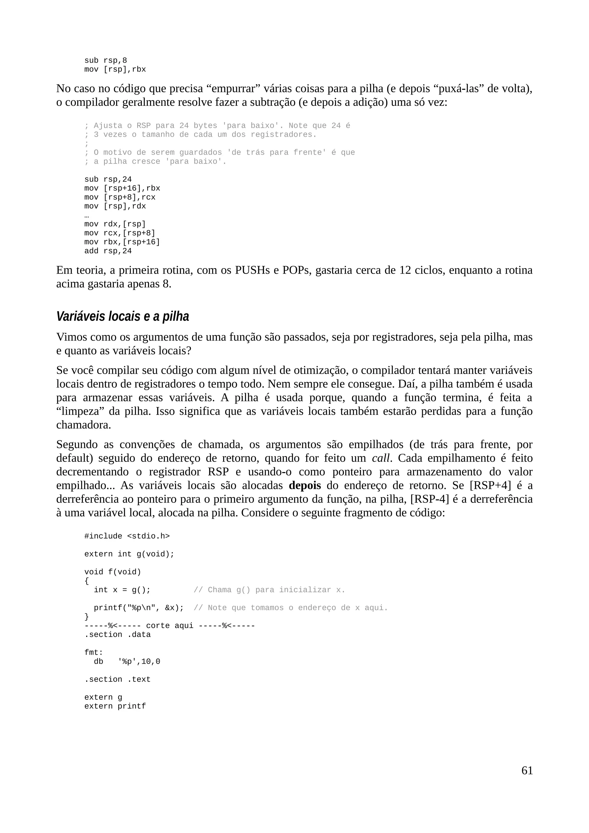 sub rsp,8
mov [rsp],rbx
No caso no código que precisa “empurrar” várias coisas para a pilha (e depois “puxá-las” de volta),
o compilador geralmente resolve fazer a subtração (e depois a adição) uma só vez:
; Ajusta o RSP para 24 bytes 'para baixo'. Note que 24 é
; 3 vezes o tamanho de cada um dos registradores.
;
; O motivo de serem guardados 'de trás para frente' é que
; a pilha cresce 'para baixo'.
sub rsp,24
mov [rsp+16],rbx
mov [rsp+8],rcx
mov [rsp],rdx
…
mov rdx,[rsp]
mov rcx,[rsp+8]
mov rbx,[rsp+16]
add rsp,24
Em teoria, a primeira rotina, com os PUSHs e POPs, gastaria cerca de 12 ciclos, enquanto a rotina
acima gastaria apenas 8.
Variáveis locais e a pilha
Vimos como os argumentos de uma função são passados, seja por registradores, seja pela pilha, mas
e quanto as variáveis locais?
Se você compilar seu código com algum nível de otimização, o compilador tentará manter variáveis
locais dentro de registradores o tempo todo. Nem sempre ele consegue. Daí, a pilha também é usada
para armazenar essas variáveis. A pilha é usada porque, quando a função termina, é feita a
“limpeza” da pilha. Isso significa que as variáveis locais também estarão perdidas para a função
chamadora.
Segundo as convenções de chamada, os argumentos são empilhados (de trás para frente, por
default) seguido do endereço de retorno, quando for feito um call. Cada empilhamento é feito
decrementando o registrador RSP e usando-o como ponteiro para armazenamento do valor
empilhado... As variáveis locais são alocadas depois do endereço de retorno. Se [RSP+4] é a
derreferência ao ponteiro para o primeiro argumento da função, na pilha, [RSP-4] é a derreferência
à uma variável local, alocada na pilha. Considere o seguinte fragmento de código:
#include <stdio.h>
extern int g(void);
void f(void)
{
int x = g(); // Chama g() para inicializar x.
printf("%pn", &x); // Note que tomamos o endereço de x aqui.
}
-----%<----- corte aqui -----%<-----
.section .data
fmt:
db '%p',10,0
.section .text
extern g
extern printf
61
 
