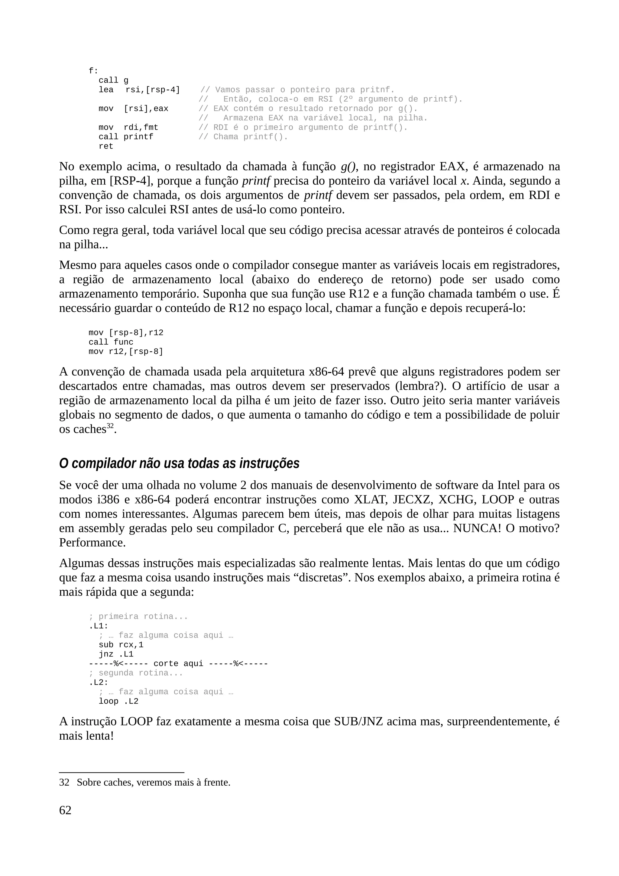 f:
call g
lea rsi,[rsp-4] // Vamos passar o ponteiro para pritnf.
// Então, coloca-o em RSI (2º argumento de printf).
mov [rsi],eax // EAX contém o resultado retornado por g().
// Armazena EAX na variável local, na pilha.
mov rdi,fmt // RDI é o primeiro argumento de printf().
call printf // Chama printf().
ret
No exemplo acima, o resultado da chamada à função g(), no registrador EAX, é armazenado na
pilha, em [RSP-4], porque a função printf precisa do ponteiro da variável local x. Ainda, segundo a
convenção de chamada, os dois argumentos de printf devem ser passados, pela ordem, em RDI e
RSI. Por isso calculei RSI antes de usá-lo como ponteiro.
Como regra geral, toda variável local que seu código precisa acessar através de ponteiros é colocada
na pilha...
Mesmo para aqueles casos onde o compilador consegue manter as variáveis locais em registradores,
a região de armazenamento local (abaixo do endereço de retorno) pode ser usado como
armazenamento temporário. Suponha que sua função use R12 e a função chamada também o use. É
necessário guardar o conteúdo de R12 no espaço local, chamar a função e depois recuperá-lo:
mov [rsp-8],r12
call func
mov r12,[rsp-8]
A convenção de chamada usada pela arquitetura x86-64 prevê que alguns registradores podem ser
descartados entre chamadas, mas outros devem ser preservados (lembra?). O artifício de usar a
região de armazenamento local da pilha é um jeito de fazer isso. Outro jeito seria manter variáveis
globais no segmento de dados, o que aumenta o tamanho do código e tem a possibilidade de poluir
os caches32
.
O compilador não usa todas as instruções
Se você der uma olhada no volume 2 dos manuais de desenvolvimento de software da Intel para os
modos i386 e x86-64 poderá encontrar instruções como XLAT, JECXZ, XCHG, LOOP e outras
com nomes interessantes. Algumas parecem bem úteis, mas depois de olhar para muitas listagens
em assembly geradas pelo seu compilador C, perceberá que ele não as usa... NUNCA! O motivo?
Performance.
Algumas dessas instruções mais especializadas são realmente lentas. Mais lentas do que um código
que faz a mesma coisa usando instruções mais “discretas”. Nos exemplos abaixo, a primeira rotina é
mais rápida que a segunda:
; primeira rotina...
.L1:
; … faz alguma coisa aqui …
sub rcx,1
jnz .L1
-----%<----- corte aqui -----%<-----
; segunda rotina...
.L2:
; … faz alguma coisa aqui …
loop .L2
A instrução LOOP faz exatamente a mesma coisa que SUB/JNZ acima mas, surpreendentemente, é
mais lenta!
32 Sobre caches, veremos mais à frente.
62
 