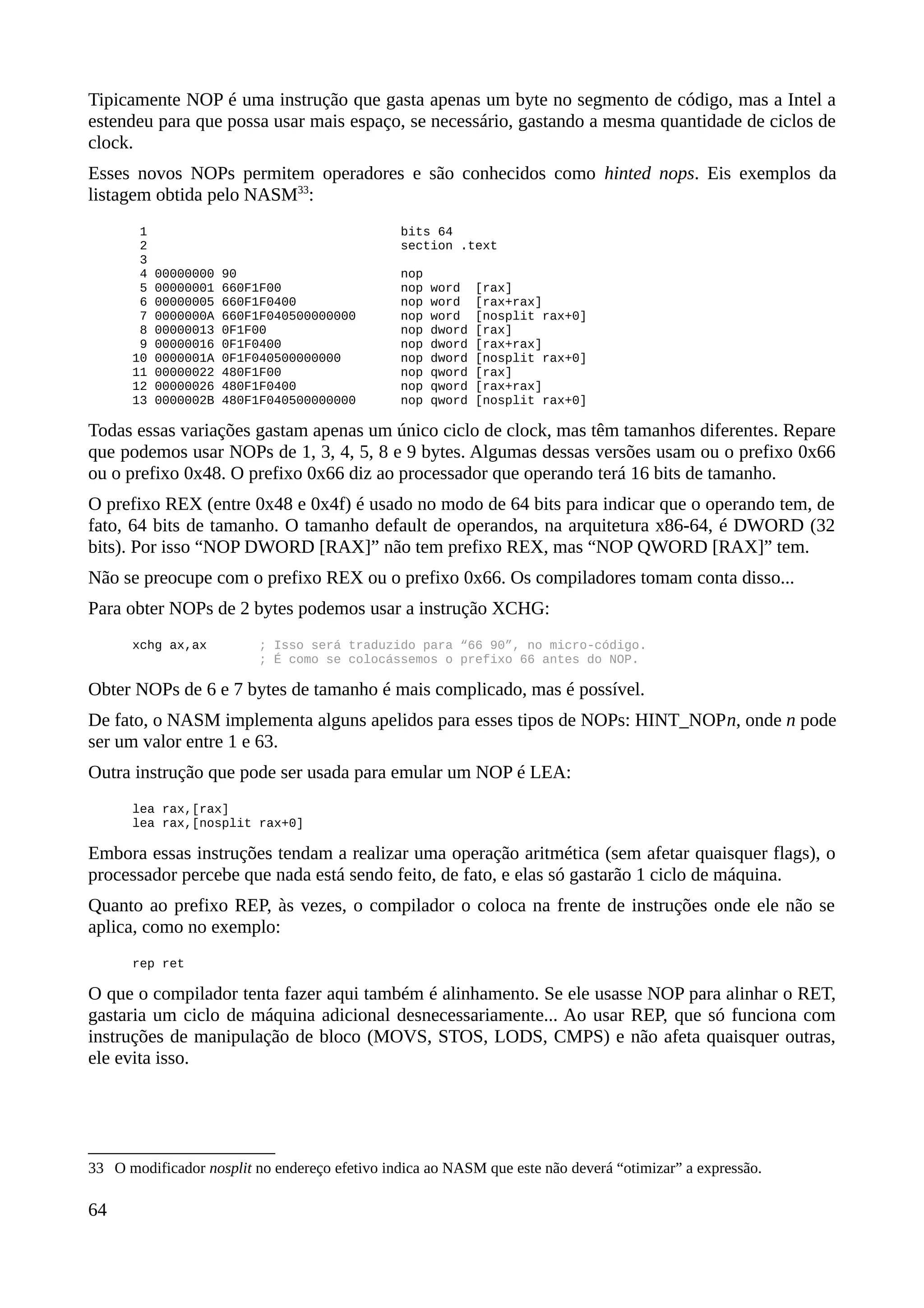 Tipicamente NOP é uma instrução que gasta apenas um byte no segmento de código, mas a Intel a
estendeu para que possa usar mais espaço, se necessário, gastando a mesma quantidade de ciclos de
clock.
Esses novos NOPs permitem operadores e são conhecidos como hinted nops. Eis exemplos da
listagem obtida pelo NASM33
:
1 bits 64
2 section .text
3
4 00000000 90 nop
5 00000001 660F1F00 nop word [rax]
6 00000005 660F1F0400 nop word [rax+rax]
7 0000000A 660F1F040500000000 nop word [nosplit rax+0]
8 00000013 0F1F00 nop dword [rax]
9 00000016 0F1F0400 nop dword [rax+rax]
10 0000001A 0F1F040500000000 nop dword [nosplit rax+0]
11 00000022 480F1F00 nop qword [rax]
12 00000026 480F1F0400 nop qword [rax+rax]
13 0000002B 480F1F040500000000 nop qword [nosplit rax+0]
Todas essas variações gastam apenas um único ciclo de clock, mas têm tamanhos diferentes. Repare
que podemos usar NOPs de 1, 3, 4, 5, 8 e 9 bytes. Algumas dessas versões usam ou o prefixo 0x66
ou o prefixo 0x48. O prefixo 0x66 diz ao processador que operando terá 16 bits de tamanho.
O prefixo REX (entre 0x48 e 0x4f) é usado no modo de 64 bits para indicar que o operando tem, de
fato, 64 bits de tamanho. O tamanho default de operandos, na arquitetura x86-64, é DWORD (32
bits). Por isso “NOP DWORD [RAX]” não tem prefixo REX, mas “NOP QWORD [RAX]” tem.
Não se preocupe com o prefixo REX ou o prefixo 0x66. Os compiladores tomam conta disso...
Para obter NOPs de 2 bytes podemos usar a instrução XCHG:
xchg ax,ax ; Isso será traduzido para “66 90”, no micro-código.
; É como se colocássemos o prefixo 66 antes do NOP.
Obter NOPs de 6 e 7 bytes de tamanho é mais complicado, mas é possível.
De fato, o NASM implementa alguns apelidos para esses tipos de NOPs: HINT_NOPn, onde n pode
ser um valor entre 1 e 63.
Outra instrução que pode ser usada para emular um NOP é LEA:
lea rax,[rax]
lea rax,[nosplit rax+0]
Embora essas instruções tendam a realizar uma operação aritmética (sem afetar quaisquer flags), o
processador percebe que nada está sendo feito, de fato, e elas só gastarão 1 ciclo de máquina.
Quanto ao prefixo REP, às vezes, o compilador o coloca na frente de instruções onde ele não se
aplica, como no exemplo:
rep ret
O que o compilador tenta fazer aqui também é alinhamento. Se ele usasse NOP para alinhar o RET,
gastaria um ciclo de máquina adicional desnecessariamente... Ao usar REP, que só funciona com
instruções de manipulação de bloco (MOVS, STOS, LODS, CMPS) e não afeta quaisquer outras,
ele evita isso.
33 O modificador nosplit no endereço efetivo indica ao NASM que este não deverá “otimizar” a expressão.
64
 
