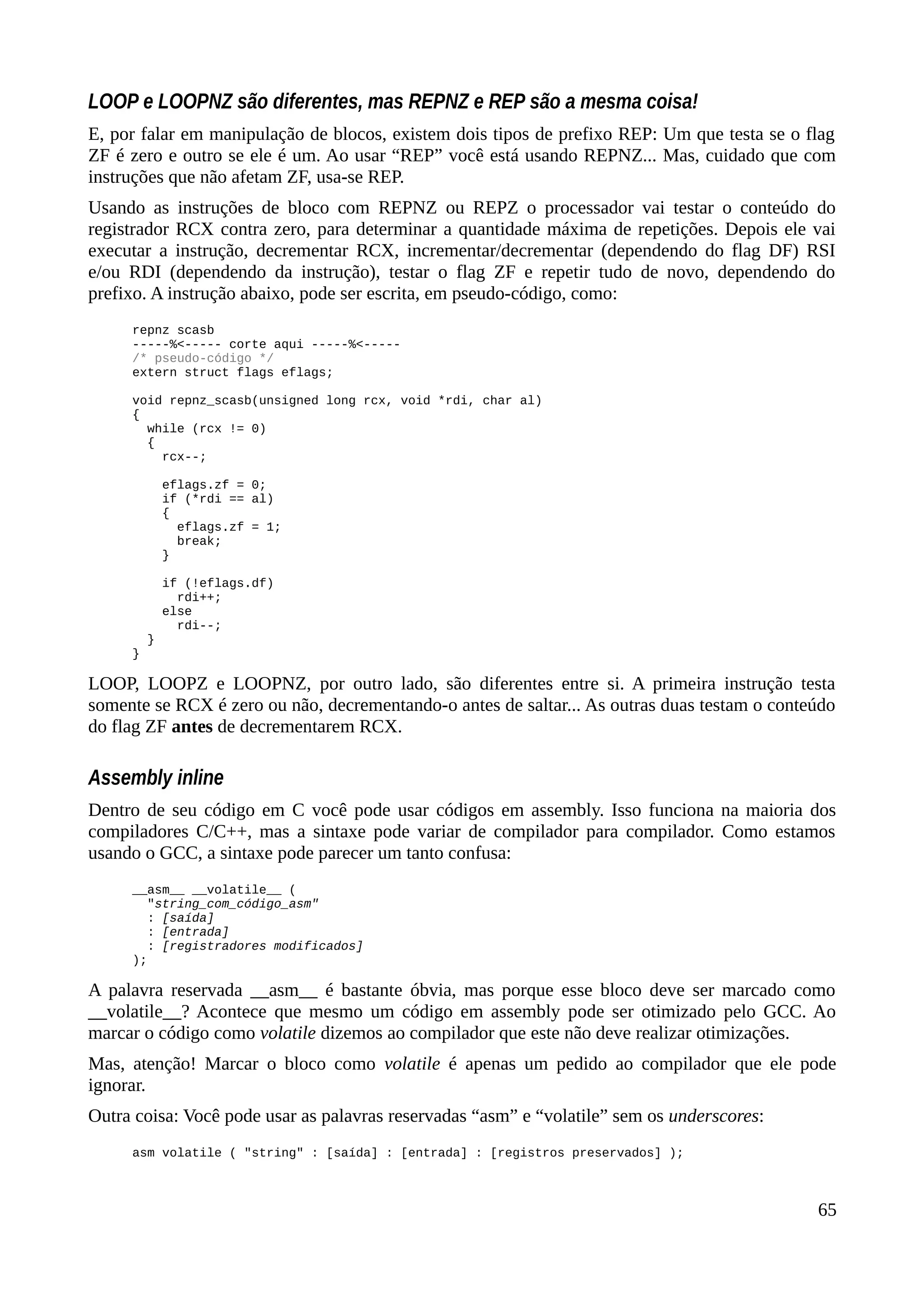 LOOP e LOOPNZ são diferentes, mas REPNZ e REP são a mesma coisa!
E, por falar em manipulação de blocos, existem dois tipos de prefixo REP: Um que testa se o flag
ZF é zero e outro se ele é um. Ao usar “REP” você está usando REPNZ... Mas, cuidado que com
instruções que não afetam ZF, usa-se REP.
Usando as instruções de bloco com REPNZ ou REPZ o processador vai testar o conteúdo do
registrador RCX contra zero, para determinar a quantidade máxima de repetições. Depois ele vai
executar a instrução, decrementar RCX, incrementar/decrementar (dependendo do flag DF) RSI
e/ou RDI (dependendo da instrução), testar o flag ZF e repetir tudo de novo, dependendo do
prefixo. A instrução abaixo, pode ser escrita, em pseudo-código, como:
repnz scasb
-----%<----- corte aqui -----%<-----
/* pseudo-código */
extern struct flags eflags;
void repnz_scasb(unsigned long rcx, void *rdi, char al)
{
while (rcx != 0)
{
rcx--;
eflags.zf = 0;
if (*rdi == al)
{
eflags.zf = 1;
break;
}
if (!eflags.df)
rdi++;
else
rdi--;
}
}
LOOP, LOOPZ e LOOPNZ, por outro lado, são diferentes entre si. A primeira instrução testa
somente se RCX é zero ou não, decrementando-o antes de saltar... As outras duas testam o conteúdo
do flag ZF antes de decrementarem RCX.
Assembly inline
Dentro de seu código em C você pode usar códigos em assembly. Isso funciona na maioria dos
compiladores C/C++, mas a sintaxe pode variar de compilador para compilador. Como estamos
usando o GCC, a sintaxe pode parecer um tanto confusa:
__asm__ __volatile__ (
"string_com_código_asm"
: [saída]
: [entrada]
: [registradores modificados]
);
A palavra reservada __asm__ é bastante óbvia, mas porque esse bloco deve ser marcado como
__volatile__? Acontece que mesmo um código em assembly pode ser otimizado pelo GCC. Ao
marcar o código como volatile dizemos ao compilador que este não deve realizar otimizações.
Mas, atenção! Marcar o bloco como volatile é apenas um pedido ao compilador que ele pode
ignorar.
Outra coisa: Você pode usar as palavras reservadas “asm” e “volatile” sem os underscores:
asm volatile ( "string" : [saída] : [entrada] : [registros preservados] );
65
 