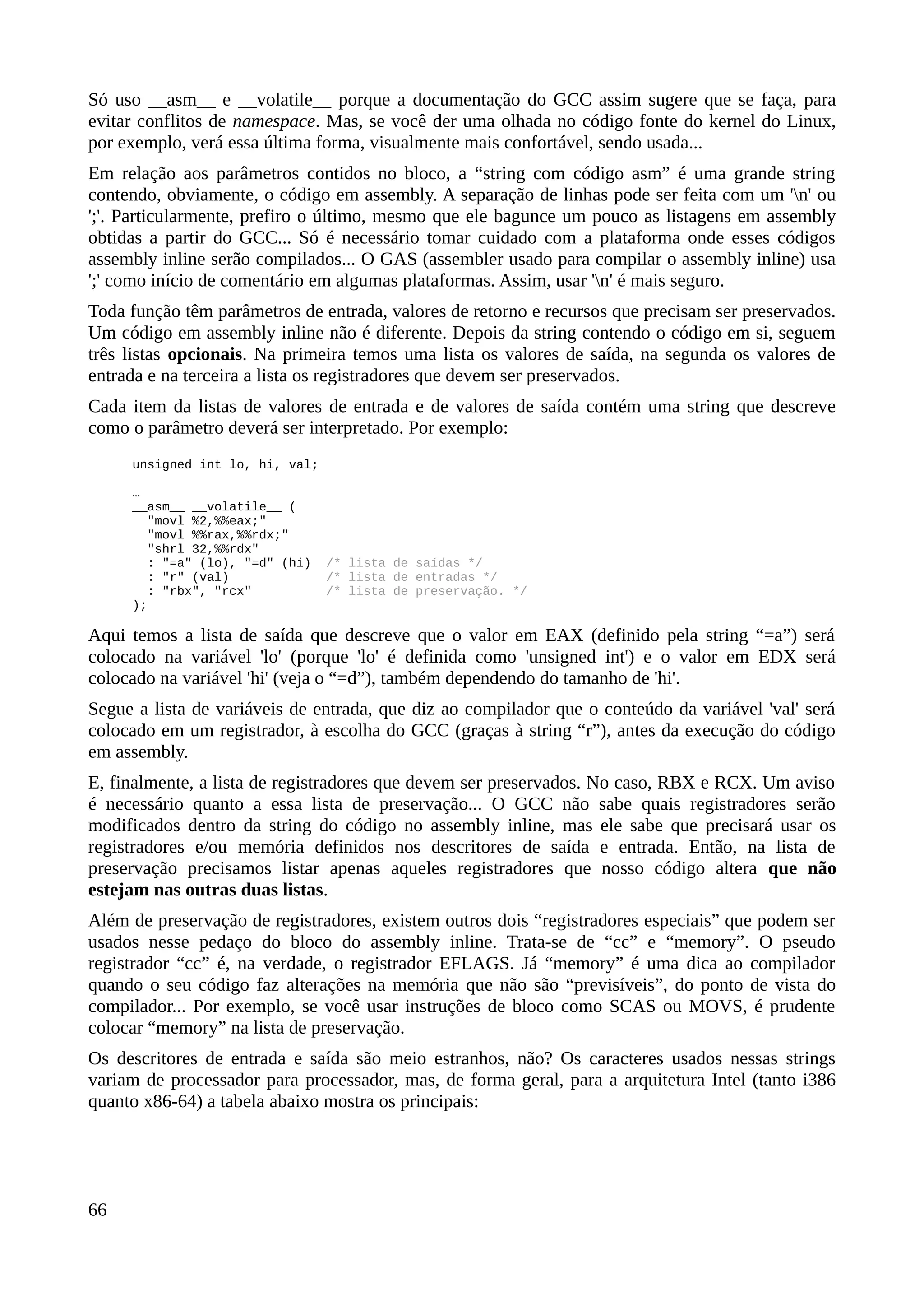 Só uso __asm__ e __volatile__ porque a documentação do GCC assim sugere que se faça, para
evitar conflitos de namespace. Mas, se você der uma olhada no código fonte do kernel do Linux,
por exemplo, verá essa última forma, visualmente mais confortável, sendo usada...
Em relação aos parâmetros contidos no bloco, a “string com código asm” é uma grande string
contendo, obviamente, o código em assembly. A separação de linhas pode ser feita com um 'n' ou
';'. Particularmente, prefiro o último, mesmo que ele bagunce um pouco as listagens em assembly
obtidas a partir do GCC... Só é necessário tomar cuidado com a plataforma onde esses códigos
assembly inline serão compilados... O GAS (assembler usado para compilar o assembly inline) usa
';' como início de comentário em algumas plataformas. Assim, usar 'n' é mais seguro.
Toda função têm parâmetros de entrada, valores de retorno e recursos que precisam ser preservados.
Um código em assembly inline não é diferente. Depois da string contendo o código em si, seguem
três listas opcionais. Na primeira temos uma lista os valores de saída, na segunda os valores de
entrada e na terceira a lista os registradores que devem ser preservados.
Cada item da listas de valores de entrada e de valores de saída contém uma string que descreve
como o parâmetro deverá ser interpretado. Por exemplo:
unsigned int lo, hi, val;
…
__asm__ __volatile__ (
"movl %2,%%eax;"
"movl %%rax,%%rdx;"
"shrl 32,%%rdx"
: "=a" (lo), "=d" (hi) /* lista de saídas */
: "r" (val) /* lista de entradas */
: "rbx", "rcx" /* lista de preservação. */
);
Aqui temos a lista de saída que descreve que o valor em EAX (definido pela string “=a”) será
colocado na variável 'lo' (porque 'lo' é definida como 'unsigned int') e o valor em EDX será
colocado na variável 'hi' (veja o “=d”), também dependendo do tamanho de 'hi'.
Segue a lista de variáveis de entrada, que diz ao compilador que o conteúdo da variável 'val' será
colocado em um registrador, à escolha do GCC (graças à string “r”), antes da execução do código
em assembly.
E, finalmente, a lista de registradores que devem ser preservados. No caso, RBX e RCX. Um aviso
é necessário quanto a essa lista de preservação... O GCC não sabe quais registradores serão
modificados dentro da string do código no assembly inline, mas ele sabe que precisará usar os
registradores e/ou memória definidos nos descritores de saída e entrada. Então, na lista de
preservação precisamos listar apenas aqueles registradores que nosso código altera que não
estejam nas outras duas listas.
Além de preservação de registradores, existem outros dois “registradores especiais” que podem ser
usados nesse pedaço do bloco do assembly inline. Trata-se de “cc” e “memory”. O pseudo
registrador “cc” é, na verdade, o registrador EFLAGS. Já “memory” é uma dica ao compilador
quando o seu código faz alterações na memória que não são “previsíveis”, do ponto de vista do
compilador... Por exemplo, se você usar instruções de bloco como SCAS ou MOVS, é prudente
colocar “memory” na lista de preservação.
Os descritores de entrada e saída são meio estranhos, não? Os caracteres usados nessas strings
variam de processador para processador, mas, de forma geral, para a arquitetura Intel (tanto i386
quanto x86-64) a tabela abaixo mostra os principais:
66
 