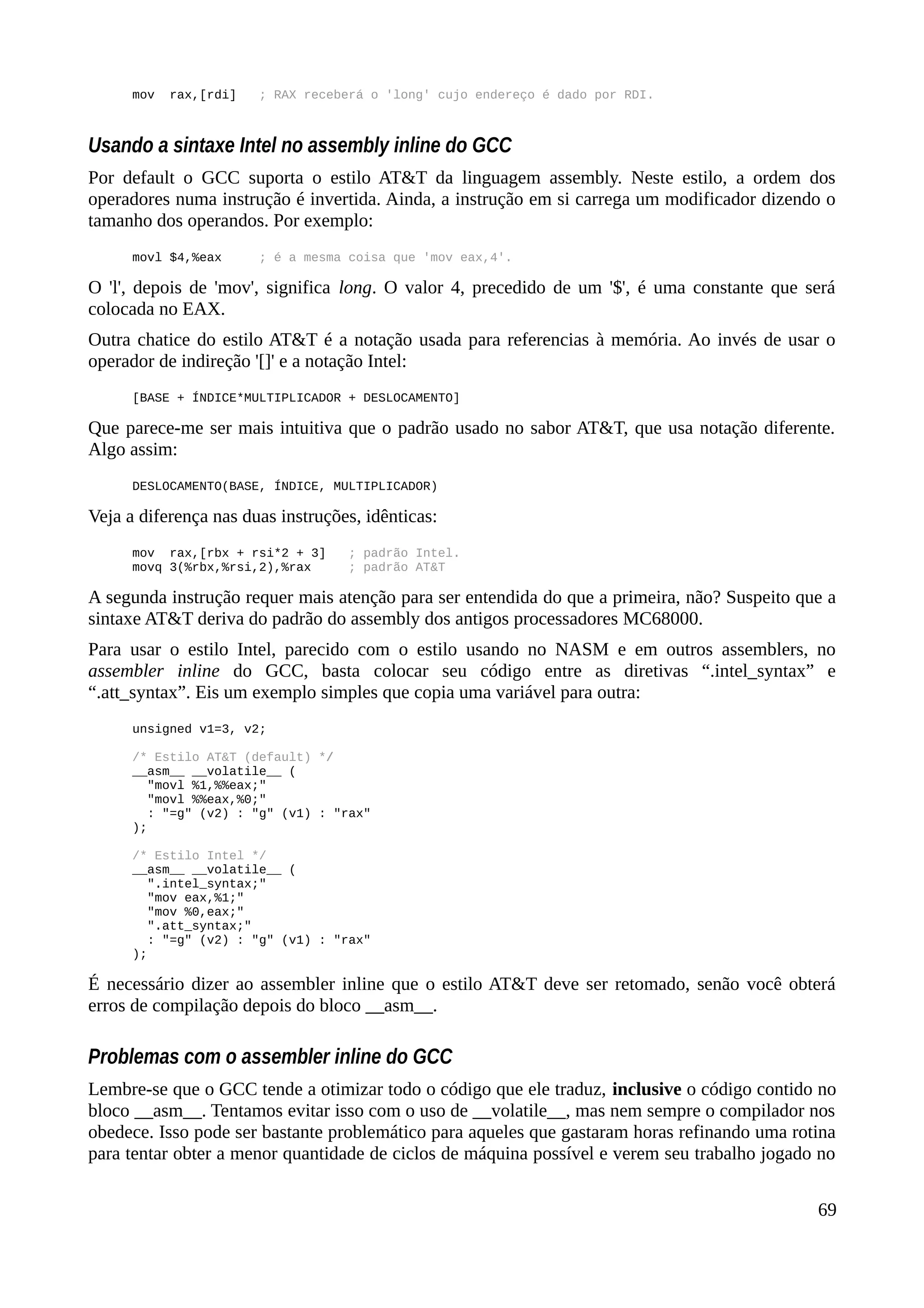 mov rax,[rdi] ; RAX receberá o 'long' cujo endereço é dado por RDI.
Usando a sintaxe Intel no assembly inline do GCC
Por default o GCC suporta o estilo AT&T da linguagem assembly. Neste estilo, a ordem dos
operadores numa instrução é invertida. Ainda, a instrução em si carrega um modificador dizendo o
tamanho dos operandos. Por exemplo:
movl $4,%eax ; é a mesma coisa que 'mov eax,4'.
O 'l', depois de 'mov', significa long. O valor 4, precedido de um '$', é uma constante que será
colocada no EAX.
Outra chatice do estilo AT&T é a notação usada para referencias à memória. Ao invés de usar o
operador de indireção '[]' e a notação Intel:
[BASE + ÍNDICE*MULTIPLICADOR + DESLOCAMENTO]
Que parece-me ser mais intuitiva que o padrão usado no sabor AT&T, que usa notação diferente.
Algo assim:
DESLOCAMENTO(BASE, ÍNDICE, MULTIPLICADOR)
Veja a diferença nas duas instruções, idênticas:
mov rax,[rbx + rsi*2 + 3] ; padrão Intel.
movq 3(%rbx,%rsi,2),%rax ; padrão AT&T
A segunda instrução requer mais atenção para ser entendida do que a primeira, não? Suspeito que a
sintaxe AT&T deriva do padrão do assembly dos antigos processadores MC68000.
Para usar o estilo Intel, parecido com o estilo usando no NASM e em outros assemblers, no
assembler inline do GCC, basta colocar seu código entre as diretivas “.intel_syntax” e
“.att_syntax”. Eis um exemplo simples que copia uma variável para outra:
unsigned v1=3, v2;
/* Estilo AT&T (default) */
__asm__ __volatile__ (
"movl %1,%%eax;"
"movl %%eax,%0;"
: "=g" (v2) : "g" (v1) : "rax"
);
/* Estilo Intel */
__asm__ __volatile__ (
".intel_syntax;"
"mov eax,%1;"
"mov %0,eax;"
".att_syntax;"
: "=g" (v2) : "g" (v1) : "rax"
);
É necessário dizer ao assembler inline que o estilo AT&T deve ser retomado, senão você obterá
erros de compilação depois do bloco __asm__.
Problemas com o assembler inline do GCC
Lembre-se que o GCC tende a otimizar todo o código que ele traduz, inclusive o código contido no
bloco __asm__. Tentamos evitar isso com o uso de __volatile__, mas nem sempre o compilador nos
obedece. Isso pode ser bastante problemático para aqueles que gastaram horas refinando uma rotina
para tentar obter a menor quantidade de ciclos de máquina possível e verem seu trabalho jogado no
69
 