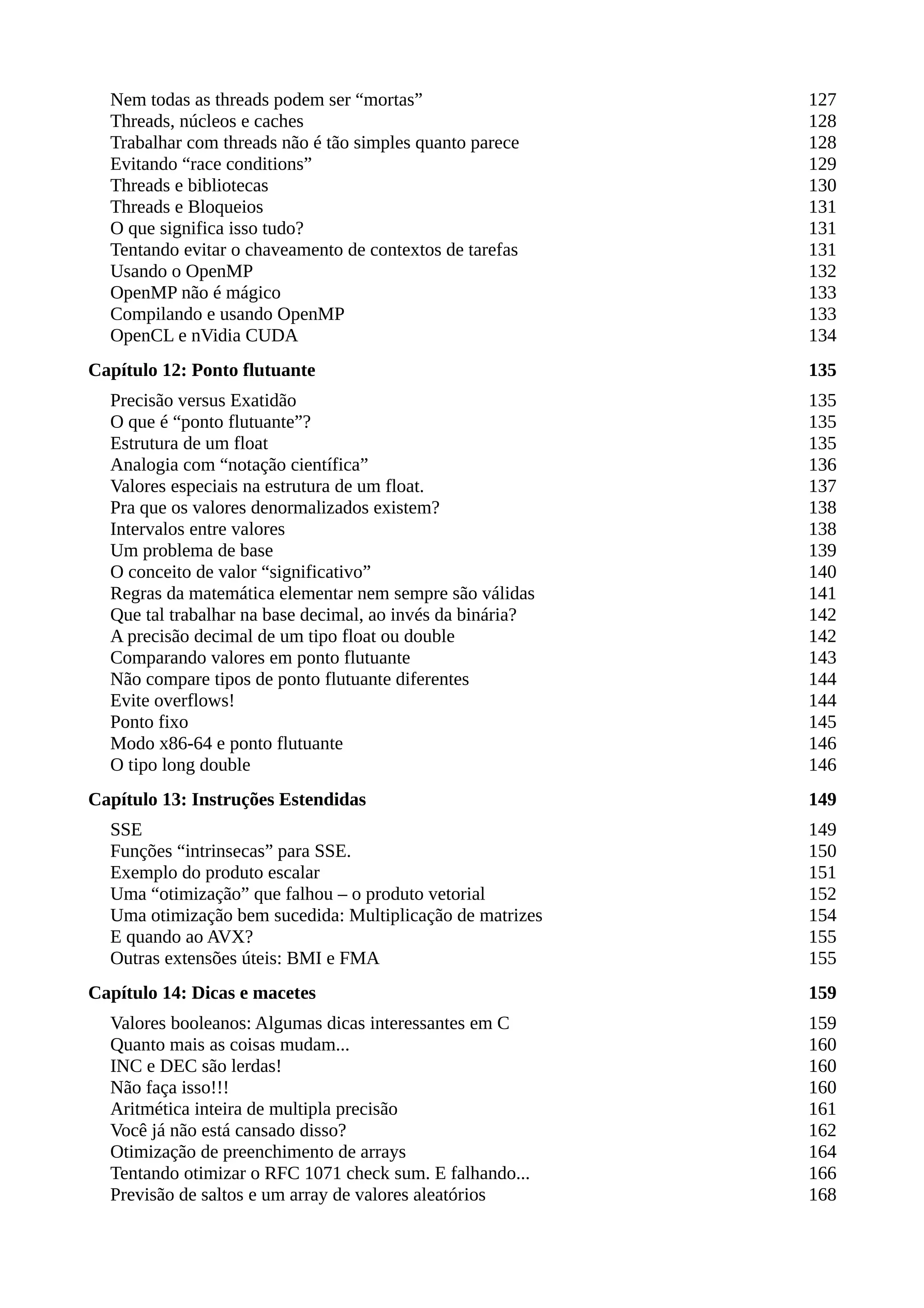 Nem todas as threads podem ser “mortas” 127
Threads, núcleos e caches 128
Trabalhar com threads não é tão simples quanto parece 128
Evitando “race conditions” 129
Threads e bibliotecas 130
Threads e Bloqueios 131
O que significa isso tudo? 131
Tentando evitar o chaveamento de contextos de tarefas 131
Usando o OpenMP 132
OpenMP não é mágico 133
Compilando e usando OpenMP 133
OpenCL e nVidia CUDA 134
Capítulo 12: Ponto flutuante 135
Precisão versus Exatidão 135
O que é “ponto flutuante”? 135
Estrutura de um float 135
Analogia com “notação científica” 136
Valores especiais na estrutura de um float. 137
Pra que os valores denormalizados existem? 138
Intervalos entre valores 138
Um problema de base 139
O conceito de valor “significativo” 140
Regras da matemática elementar nem sempre são válidas 141
Que tal trabalhar na base decimal, ao invés da binária? 142
A precisão decimal de um tipo float ou double 142
Comparando valores em ponto flutuante 143
Não compare tipos de ponto flutuante diferentes 144
Evite overflows! 144
Ponto fixo 145
Modo x86-64 e ponto flutuante 146
O tipo long double 146
Capítulo 13: Instruções Estendidas 149
SSE 149
Funções “intrinsecas” para SSE. 150
Exemplo do produto escalar 151
Uma “otimização” que falhou – o produto vetorial 152
Uma otimização bem sucedida: Multiplicação de matrizes 154
E quando ao AVX? 155
Outras extensões úteis: BMI e FMA 155
Capítulo 14: Dicas e macetes 159
Valores booleanos: Algumas dicas interessantes em C 159
Quanto mais as coisas mudam... 160
INC e DEC são lerdas! 160
Não faça isso!!! 160
Aritmética inteira de multipla precisão 161
Você já não está cansado disso? 162
Otimização de preenchimento de arrays 164
Tentando otimizar o RFC 1071 check sum. E falhando... 166
Previsão de saltos e um array de valores aleatórios 168
 