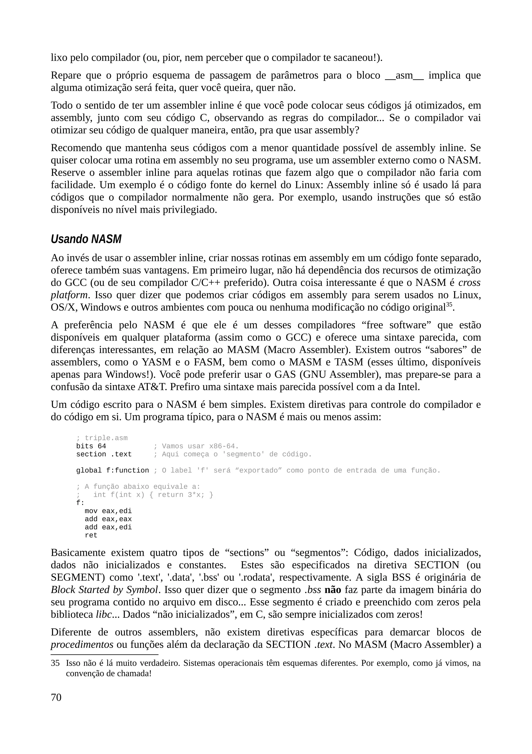 lixo pelo compilador (ou, pior, nem perceber que o compilador te sacaneou!).
Repare que o próprio esquema de passagem de parâmetros para o bloco __asm__ implica que
alguma otimização será feita, quer você queira, quer não.
Todo o sentido de ter um assembler inline é que você pode colocar seus códigos já otimizados, em
assembly, junto com seu código C, observando as regras do compilador... Se o compilador vai
otimizar seu código de qualquer maneira, então, pra que usar assembly?
Recomendo que mantenha seus códigos com a menor quantidade possível de assembly inline. Se
quiser colocar uma rotina em assembly no seu programa, use um assembler externo como o NASM.
Reserve o assembler inline para aquelas rotinas que fazem algo que o compilador não faria com
facilidade. Um exemplo é o código fonte do kernel do Linux: Assembly inline só é usado lá para
códigos que o compilador normalmente não gera. Por exemplo, usando instruções que só estão
disponíveis no nível mais privilegiado.
Usando NASM
Ao invés de usar o assembler inline, criar nossas rotinas em assembly em um código fonte separado,
oferece também suas vantagens. Em primeiro lugar, não há dependência dos recursos de otimização
do GCC (ou de seu compilador C/C++ preferido). Outra coisa interessante é que o NASM é cross
platform. Isso quer dizer que podemos criar códigos em assembly para serem usados no Linux,
OS/X, Windows e outros ambientes com pouca ou nenhuma modificação no código original35
.
A preferência pelo NASM é que ele é um desses compiladores “free software” que estão
disponíveis em qualquer plataforma (assim como o GCC) e oferece uma sintaxe parecida, com
diferenças interessantes, em relação ao MASM (Macro Assembler). Existem outros “sabores” de
assemblers, como o YASM e o FASM, bem como o MASM e TASM (esses último, disponíveis
apenas para Windows!). Você pode preferir usar o GAS (GNU Assembler), mas prepare-se para a
confusão da sintaxe AT&T. Prefiro uma sintaxe mais parecida possível com a da Intel.
Um código escrito para o NASM é bem simples. Existem diretivas para controle do compilador e
do código em si. Um programa típico, para o NASM é mais ou menos assim:
; triple.asm
bits 64 ; Vamos usar x86-64.
section .text ; Aqui começa o 'segmento' de código.
global f:function ; O label 'f' será “exportado” como ponto de entrada de uma função.
; A função abaixo equivale a:
; int f(int x) { return 3*x; }
f:
mov eax,edi
add eax,eax
add eax,edi
ret
Basicamente existem quatro tipos de “sections” ou “segmentos”: Código, dados inicializados,
dados não inicializados e constantes. Estes são especificados na diretiva SECTION (ou
SEGMENT) como '.text', '.data', '.bss' ou '.rodata', respectivamente. A sigla BSS é originária de
Block Started by Symbol. Isso quer dizer que o segmento .bss não faz parte da imagem binária do
seu programa contido no arquivo em disco... Esse segmento é criado e preenchido com zeros pela
biblioteca libc... Dados “não inicializados”, em C, são sempre inicializados com zeros!
Diferente de outros assemblers, não existem diretivas específicas para demarcar blocos de
procedimentos ou funções além da declaração da SECTION .text. No MASM (Macro Assembler) a
35 Isso não é lá muito verdadeiro. Sistemas operacionais têm esquemas diferentes. Por exemplo, como já vimos, na
convenção de chamada!
70
 