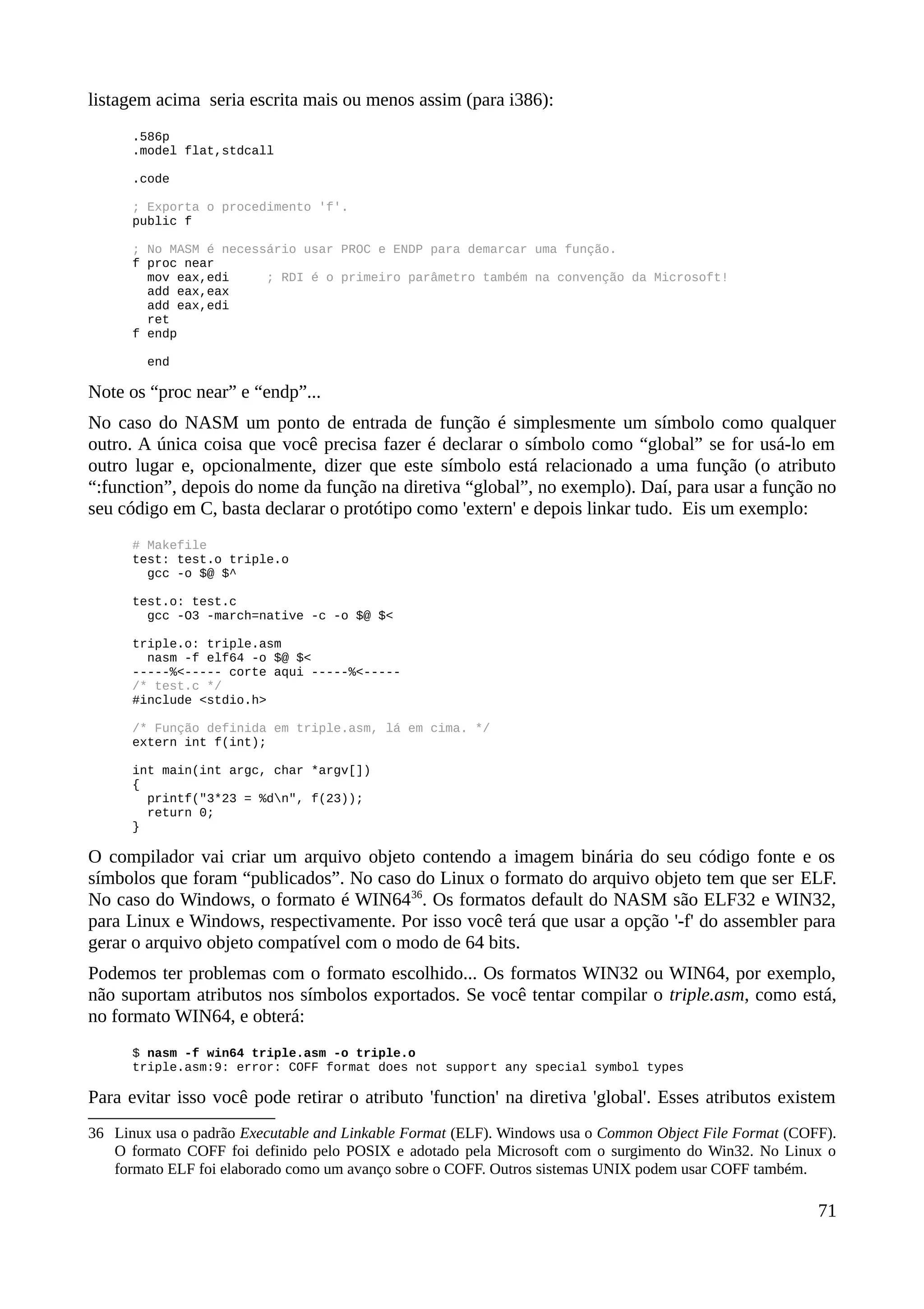 listagem acima seria escrita mais ou menos assim (para i386):
.586p
.model flat,stdcall
.code
; Exporta o procedimento 'f'.
public f
; No MASM é necessário usar PROC e ENDP para demarcar uma função.
f proc near
mov eax,edi ; RDI é o primeiro parâmetro também na convenção da Microsoft!
add eax,eax
add eax,edi
ret
f endp
end
Note os “proc near” e “endp”...
No caso do NASM um ponto de entrada de função é simplesmente um símbolo como qualquer
outro. A única coisa que você precisa fazer é declarar o símbolo como “global” se for usá-lo em
outro lugar e, opcionalmente, dizer que este símbolo está relacionado a uma função (o atributo
“:function”, depois do nome da função na diretiva “global”, no exemplo). Daí, para usar a função no
seu código em C, basta declarar o protótipo como 'extern' e depois linkar tudo. Eis um exemplo:
# Makefile
test: test.o triple.o
gcc -o $@ $^
test.o: test.c
gcc -O3 -march=native -c -o $@ $<
triple.o: triple.asm
nasm -f elf64 -o $@ $<
-----%<----- corte aqui -----%<-----
/* test.c */
#include <stdio.h>
/* Função definida em triple.asm, lá em cima. */
extern int f(int);
int main(int argc, char *argv[])
{
printf("3*23 = %dn", f(23));
return 0;
}
O compilador vai criar um arquivo objeto contendo a imagem binária do seu código fonte e os
símbolos que foram “publicados”. No caso do Linux o formato do arquivo objeto tem que ser ELF.
No caso do Windows, o formato é WIN6436
. Os formatos default do NASM são ELF32 e WIN32,
para Linux e Windows, respectivamente. Por isso você terá que usar a opção '-f' do assembler para
gerar o arquivo objeto compatível com o modo de 64 bits.
Podemos ter problemas com o formato escolhido... Os formatos WIN32 ou WIN64, por exemplo,
não suportam atributos nos símbolos exportados. Se você tentar compilar o triple.asm, como está,
no formato WIN64, e obterá:
$ nasm -f win64 triple.asm -o triple.o
triple.asm:9: error: COFF format does not support any special symbol types
Para evitar isso você pode retirar o atributo 'function' na diretiva 'global'. Esses atributos existem
36 Linux usa o padrão Executable and Linkable Format (ELF). Windows usa o Common Object File Format (COFF).
O formato COFF foi definido pelo POSIX e adotado pela Microsoft com o surgimento do Win32. No Linux o
formato ELF foi elaborado como um avanço sobre o COFF. Outros sistemas UNIX podem usar COFF também.
71
 