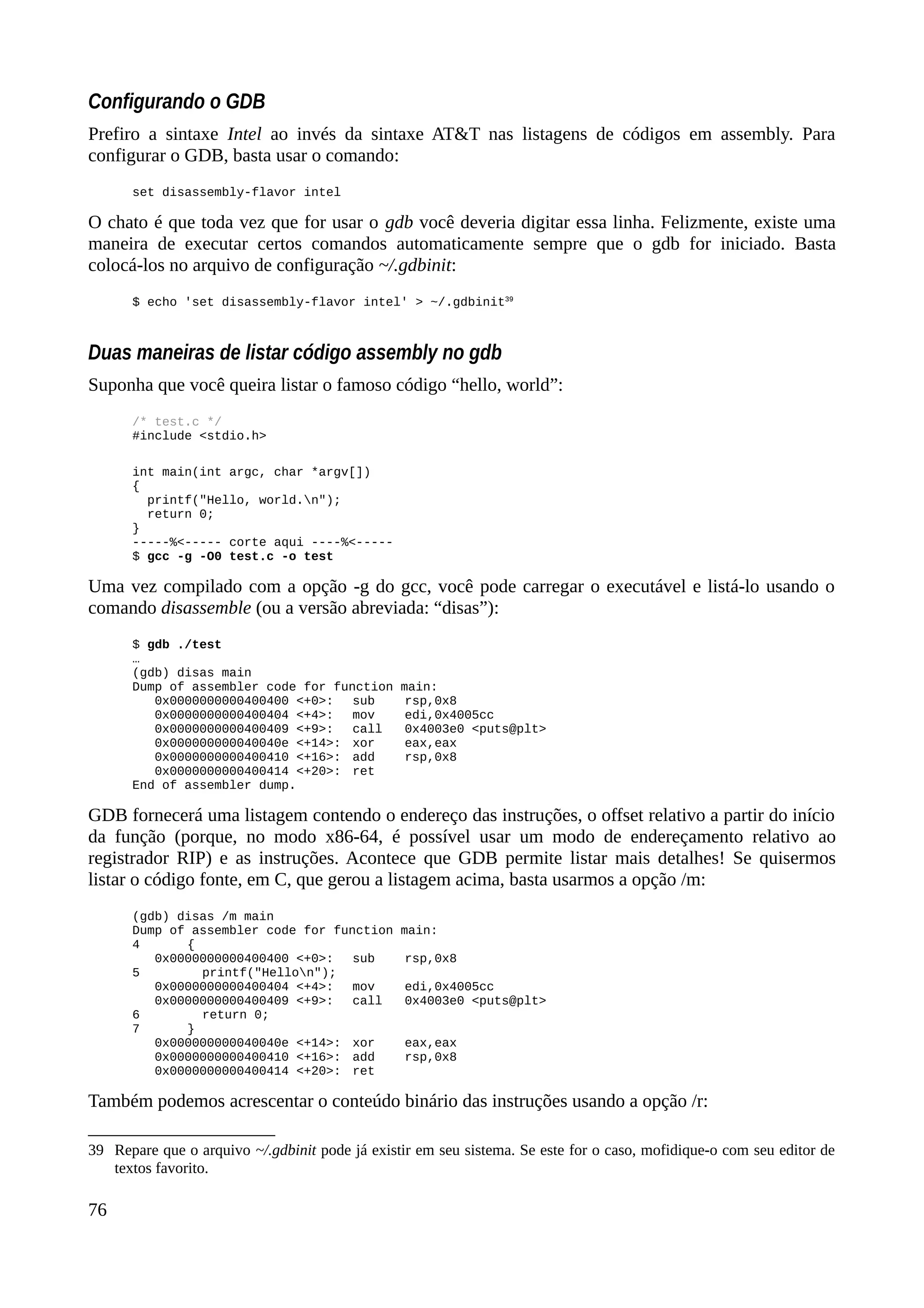 Configurando o GDB
Prefiro a sintaxe Intel ao invés da sintaxe AT&T nas listagens de códigos em assembly. Para
configurar o GDB, basta usar o comando:
set disassembly-flavor intel
O chato é que toda vez que for usar o gdb você deveria digitar essa linha. Felizmente, existe uma
maneira de executar certos comandos automaticamente sempre que o gdb for iniciado. Basta
colocá-los no arquivo de configuração ~/.gdbinit:
$ echo 'set disassembly-flavor intel' > ~/.gdbinit39
Duas maneiras de listar código assembly no gdb
Suponha que você queira listar o famoso código “hello, world”:
/* test.c */
#include <stdio.h>
int main(int argc, char *argv[])
{
printf("Hello, world.n");
return 0;
}
-----%<----- corte aqui ----%<-----
$ gcc -g -O0 test.c -o test
Uma vez compilado com a opção -g do gcc, você pode carregar o executável e listá-lo usando o
comando disassemble (ou a versão abreviada: “disas”):
$ gdb ./test
…
(gdb) disas main
Dump of assembler code for function main:
0x0000000000400400 <+0>: sub rsp,0x8
0x0000000000400404 <+4>: mov edi,0x4005cc
0x0000000000400409 <+9>: call 0x4003e0 <puts@plt>
0x000000000040040e <+14>: xor eax,eax
0x0000000000400410 <+16>: add rsp,0x8
0x0000000000400414 <+20>: ret
End of assembler dump.
GDB fornecerá uma listagem contendo o endereço das instruções, o offset relativo a partir do início
da função (porque, no modo x86-64, é possível usar um modo de endereçamento relativo ao
registrador RIP) e as instruções. Acontece que GDB permite listar mais detalhes! Se quisermos
listar o código fonte, em C, que gerou a listagem acima, basta usarmos a opção /m:
(gdb) disas /m main
Dump of assembler code for function main:
4 {
0x0000000000400400 <+0>: sub rsp,0x8
5 printf("Hellon");
0x0000000000400404 <+4>: mov edi,0x4005cc
0x0000000000400409 <+9>: call 0x4003e0 <puts@plt>
6 return 0;
7 }
0x000000000040040e <+14>: xor eax,eax
0x0000000000400410 <+16>: add rsp,0x8
0x0000000000400414 <+20>: ret
Também podemos acrescentar o conteúdo binário das instruções usando a opção /r:
39 Repare que o arquivo ~/.gdbinit pode já existir em seu sistema. Se este for o caso, mofidique-o com seu editor de
textos favorito.
76
 