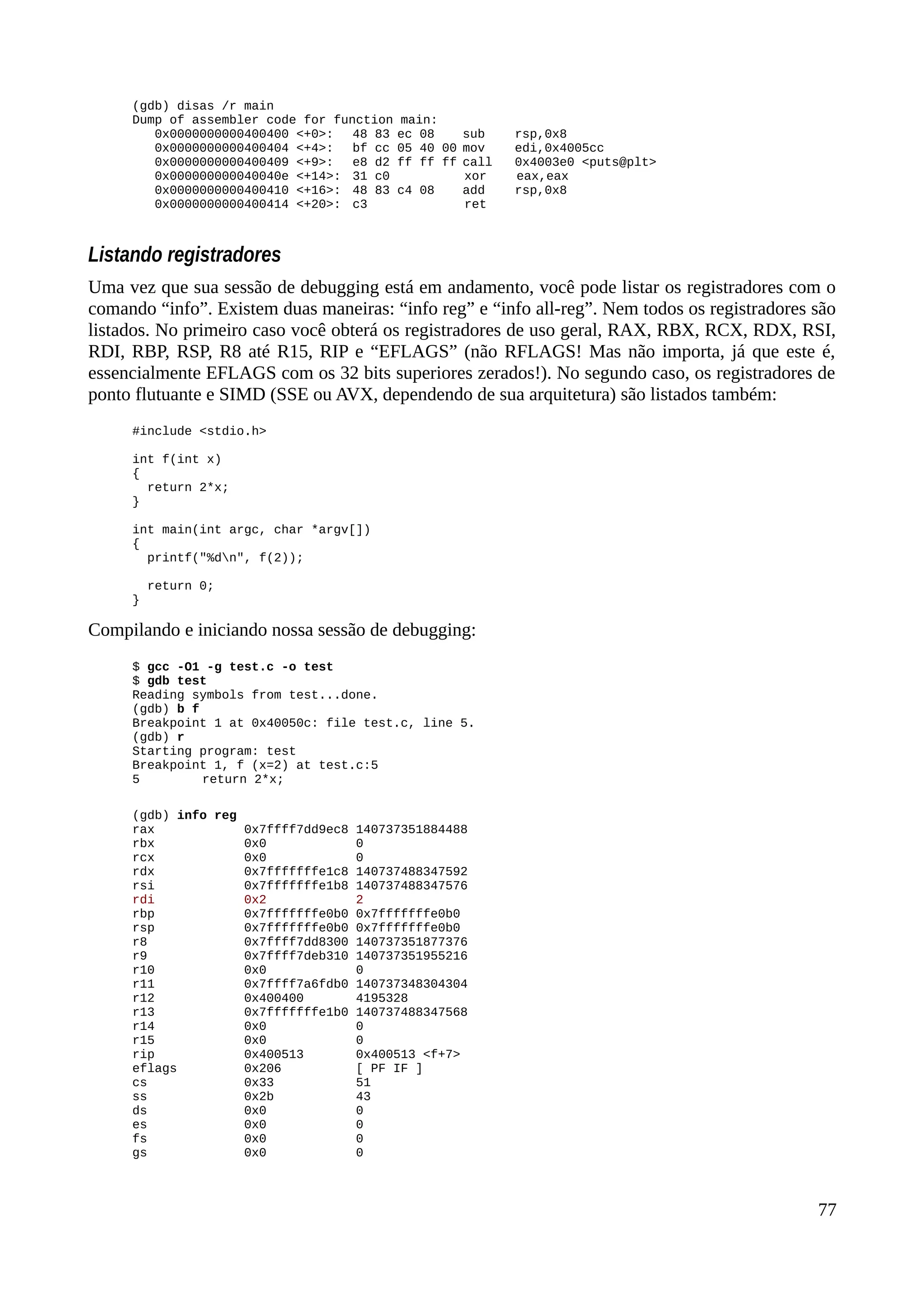 (gdb) disas /r main
Dump of assembler code for function main:
0x0000000000400400 <+0>: 48 83 ec 08 sub rsp,0x8
0x0000000000400404 <+4>: bf cc 05 40 00 mov edi,0x4005cc
0x0000000000400409 <+9>: e8 d2 ff ff ff call 0x4003e0 <puts@plt>
0x000000000040040e <+14>: 31 c0 xor eax,eax
0x0000000000400410 <+16>: 48 83 c4 08 add rsp,0x8
0x0000000000400414 <+20>: c3 ret
Listando registradores
Uma vez que sua sessão de debugging está em andamento, você pode listar os registradores com o
comando “info”. Existem duas maneiras: “info reg” e “info all-reg”. Nem todos os registradores são
listados. No primeiro caso você obterá os registradores de uso geral, RAX, RBX, RCX, RDX, RSI,
RDI, RBP, RSP, R8 até R15, RIP e “EFLAGS” (não RFLAGS! Mas não importa, já que este é,
essencialmente EFLAGS com os 32 bits superiores zerados!). No segundo caso, os registradores de
ponto flutuante e SIMD (SSE ou AVX, dependendo de sua arquitetura) são listados também:
#include <stdio.h>
int f(int x)
{
return 2*x;
}
int main(int argc, char *argv[])
{
printf("%dn", f(2));
return 0;
}
Compilando e iniciando nossa sessão de debugging:
$ gcc -O1 -g test.c -o test
$ gdb test
Reading symbols from test...done.
(gdb) b f
Breakpoint 1 at 0x40050c: file test.c, line 5.
(gdb) r
Starting program: test
Breakpoint 1, f (x=2) at test.c:5
5 return 2*x;
(gdb) info reg
rax 0x7ffff7dd9ec8 140737351884488
rbx 0x0 0
rcx 0x0 0
rdx 0x7fffffffe1c8 140737488347592
rsi 0x7fffffffe1b8 140737488347576
rdi 0x2 2
rbp 0x7fffffffe0b0 0x7fffffffe0b0
rsp 0x7fffffffe0b0 0x7fffffffe0b0
r8 0x7ffff7dd8300 140737351877376
r9 0x7ffff7deb310 140737351955216
r10 0x0 0
r11 0x7ffff7a6fdb0 140737348304304
r12 0x400400 4195328
r13 0x7fffffffe1b0 140737488347568
r14 0x0 0
r15 0x0 0
rip 0x400513 0x400513 <f+7>
eflags 0x206 [ PF IF ]
cs 0x33 51
ss 0x2b 43
ds 0x0 0
es 0x0 0
fs 0x0 0
gs 0x0 0
77
 