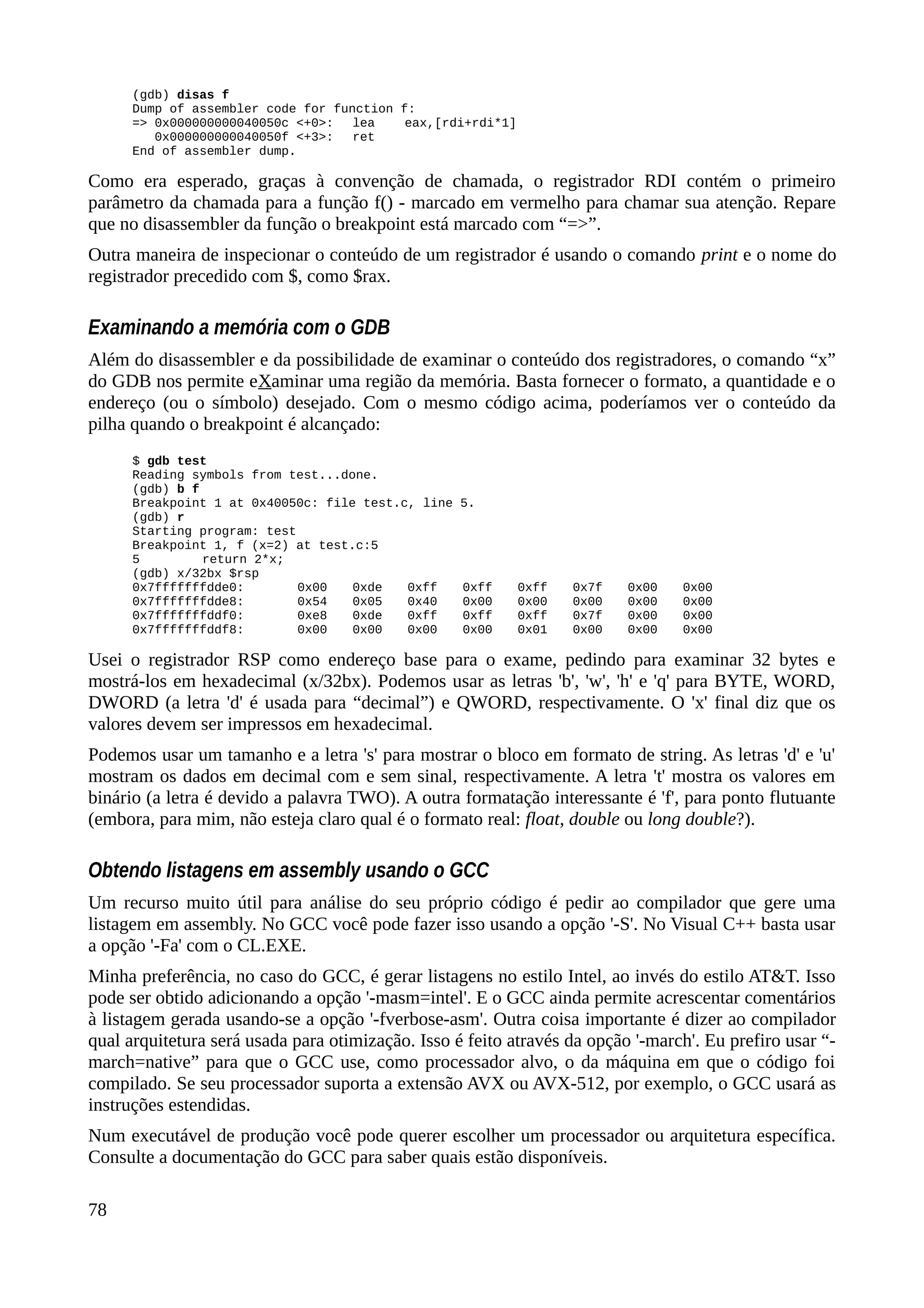 (gdb) disas f
Dump of assembler code for function f:
=> 0x000000000040050c <+0>: lea eax,[rdi+rdi*1]
0x000000000040050f <+3>: ret
End of assembler dump.
Como era esperado, graças à convenção de chamada, o registrador RDI contém o primeiro
parâmetro da chamada para a função f() - marcado em vermelho para chamar sua atenção. Repare
que no disassembler da função o breakpoint está marcado com “=>”.
Outra maneira de inspecionar o conteúdo de um registrador é usando o comando print e o nome do
registrador precedido com $, como $rax.
Examinando a memória com o GDB
Além do disassembler e da possibilidade de examinar o conteúdo dos registradores, o comando “x”
do GDB nos permite eXaminar uma região da memória. Basta fornecer o formato, a quantidade e o
endereço (ou o símbolo) desejado. Com o mesmo código acima, poderíamos ver o conteúdo da
pilha quando o breakpoint é alcançado:
$ gdb test
Reading symbols from test...done.
(gdb) b f
Breakpoint 1 at 0x40050c: file test.c, line 5.
(gdb) r
Starting program: test
Breakpoint 1, f (x=2) at test.c:5
5 return 2*x;
(gdb) x/32bx $rsp
0x7fffffffdde0: 0x00 0xde 0xff 0xff 0xff 0x7f 0x00 0x00
0x7fffffffdde8: 0x54 0x05 0x40 0x00 0x00 0x00 0x00 0x00
0x7fffffffddf0: 0xe8 0xde 0xff 0xff 0xff 0x7f 0x00 0x00
0x7fffffffddf8: 0x00 0x00 0x00 0x00 0x01 0x00 0x00 0x00
Usei o registrador RSP como endereço base para o exame, pedindo para examinar 32 bytes e
mostrá-los em hexadecimal (x/32bx). Podemos usar as letras 'b', 'w', 'h' e 'q' para BYTE, WORD,
DWORD (a letra 'd' é usada para “decimal”) e QWORD, respectivamente. O 'x' final diz que os
valores devem ser impressos em hexadecimal.
Podemos usar um tamanho e a letra 's' para mostrar o bloco em formato de string. As letras 'd' e 'u'
mostram os dados em decimal com e sem sinal, respectivamente. A letra 't' mostra os valores em
binário (a letra é devido a palavra TWO). A outra formatação interessante é 'f', para ponto flutuante
(embora, para mim, não esteja claro qual é o formato real: float, double ou long double?).
Obtendo listagens em assembly usando o GCC
Um recurso muito útil para análise do seu próprio código é pedir ao compilador que gere uma
listagem em assembly. No GCC você pode fazer isso usando a opção '-S'. No Visual C++ basta usar
a opção '-Fa' com o CL.EXE.
Minha preferência, no caso do GCC, é gerar listagens no estilo Intel, ao invés do estilo AT&T. Isso
pode ser obtido adicionando a opção '-masm=intel'. E o GCC ainda permite acrescentar comentários
à listagem gerada usando-se a opção '-fverbose-asm'. Outra coisa importante é dizer ao compilador
qual arquitetura será usada para otimização. Isso é feito através da opção '-march'. Eu prefiro usar “-
march=native” para que o GCC use, como processador alvo, o da máquina em que o código foi
compilado. Se seu processador suporta a extensão AVX ou AVX-512, por exemplo, o GCC usará as
instruções estendidas.
Num executável de produção você pode querer escolher um processador ou arquitetura específica.
Consulte a documentação do GCC para saber quais estão disponíveis.
78
 