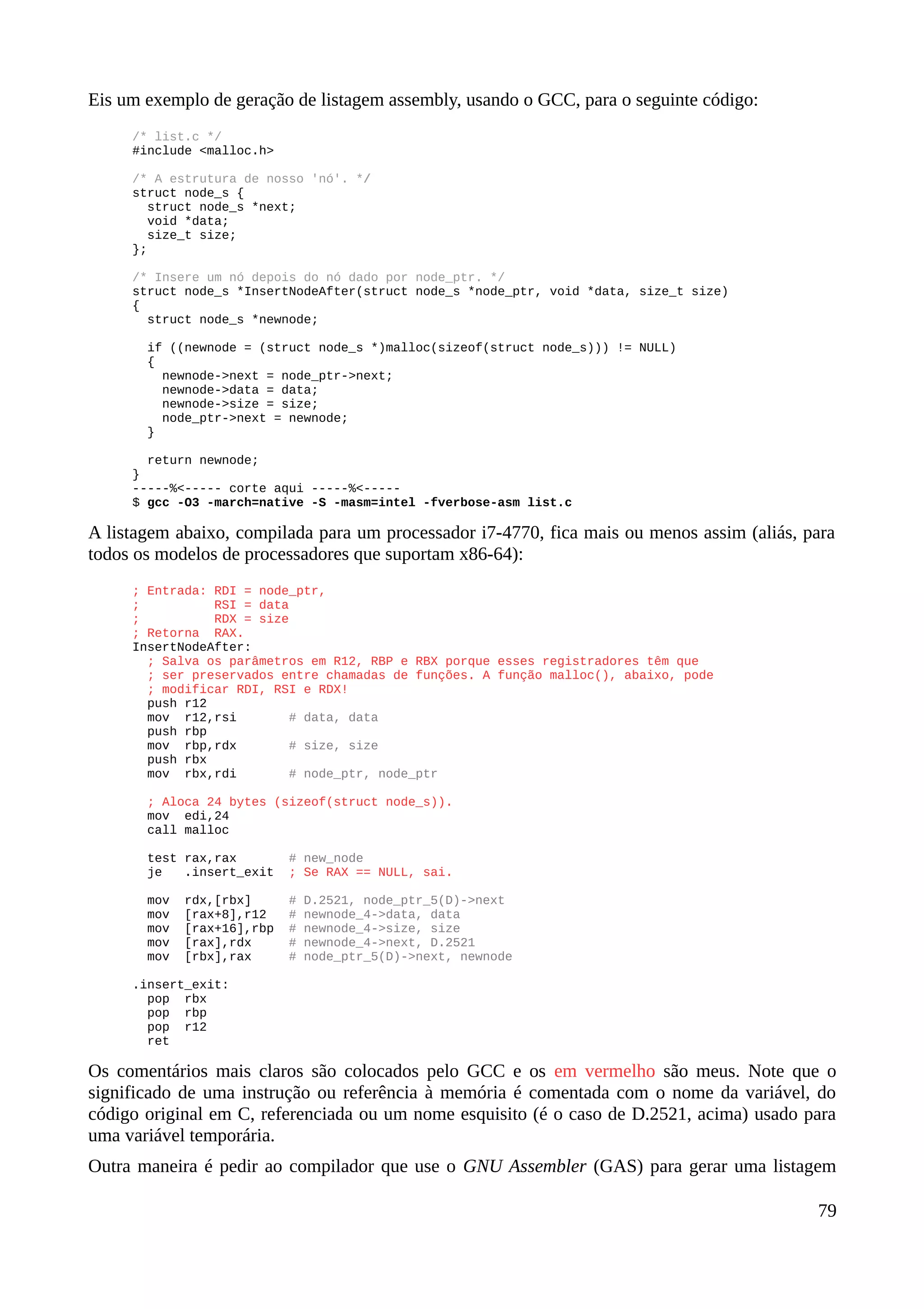 Eis um exemplo de geração de listagem assembly, usando o GCC, para o seguinte código:
/* list.c */
#include <malloc.h>
/* A estrutura de nosso 'nó'. */
struct node_s {
struct node_s *next;
void *data;
size_t size;
};
/* Insere um nó depois do nó dado por node_ptr. */
struct node_s *InsertNodeAfter(struct node_s *node_ptr, void *data, size_t size)
{
struct node_s *newnode;
if ((newnode = (struct node_s *)malloc(sizeof(struct node_s))) != NULL)
{
newnode->next = node_ptr->next;
newnode->data = data;
newnode->size = size;
node_ptr->next = newnode;
}
return newnode;
}
-----%<----- corte aqui -----%<-----
$ gcc -O3 -march=native -S -masm=intel -fverbose-asm list.c
A listagem abaixo, compilada para um processador i7-4770, fica mais ou menos assim (aliás, para
todos os modelos de processadores que suportam x86-64):
; Entrada: RDI = node_ptr,
; RSI = data
; RDX = size
; Retorna RAX.
InsertNodeAfter:
; Salva os parâmetros em R12, RBP e RBX porque esses registradores têm que
; ser preservados entre chamadas de funções. A função malloc(), abaixo, pode
; modificar RDI, RSI e RDX!
push r12
mov r12,rsi # data, data
push rbp
mov rbp,rdx # size, size
push rbx
mov rbx,rdi # node_ptr, node_ptr
; Aloca 24 bytes (sizeof(struct node_s)).
mov edi,24
call malloc
test rax,rax # new_node
je .insert_exit ; Se RAX == NULL, sai.
mov rdx,[rbx] # D.2521, node_ptr_5(D)->next
mov [rax+8],r12 # newnode_4->data, data
mov [rax+16],rbp # newnode_4->size, size
mov [rax],rdx # newnode_4->next, D.2521
mov [rbx],rax # node_ptr_5(D)->next, newnode
.insert_exit:
pop rbx
pop rbp
pop r12
ret
Os comentários mais claros são colocados pelo GCC e os em vermelho são meus. Note que o
significado de uma instrução ou referência à memória é comentada com o nome da variável, do
código original em C, referenciada ou um nome esquisito (é o caso de D.2521, acima) usado para
uma variável temporária.
Outra maneira é pedir ao compilador que use o GNU Assembler (GAS) para gerar uma listagem
79
 