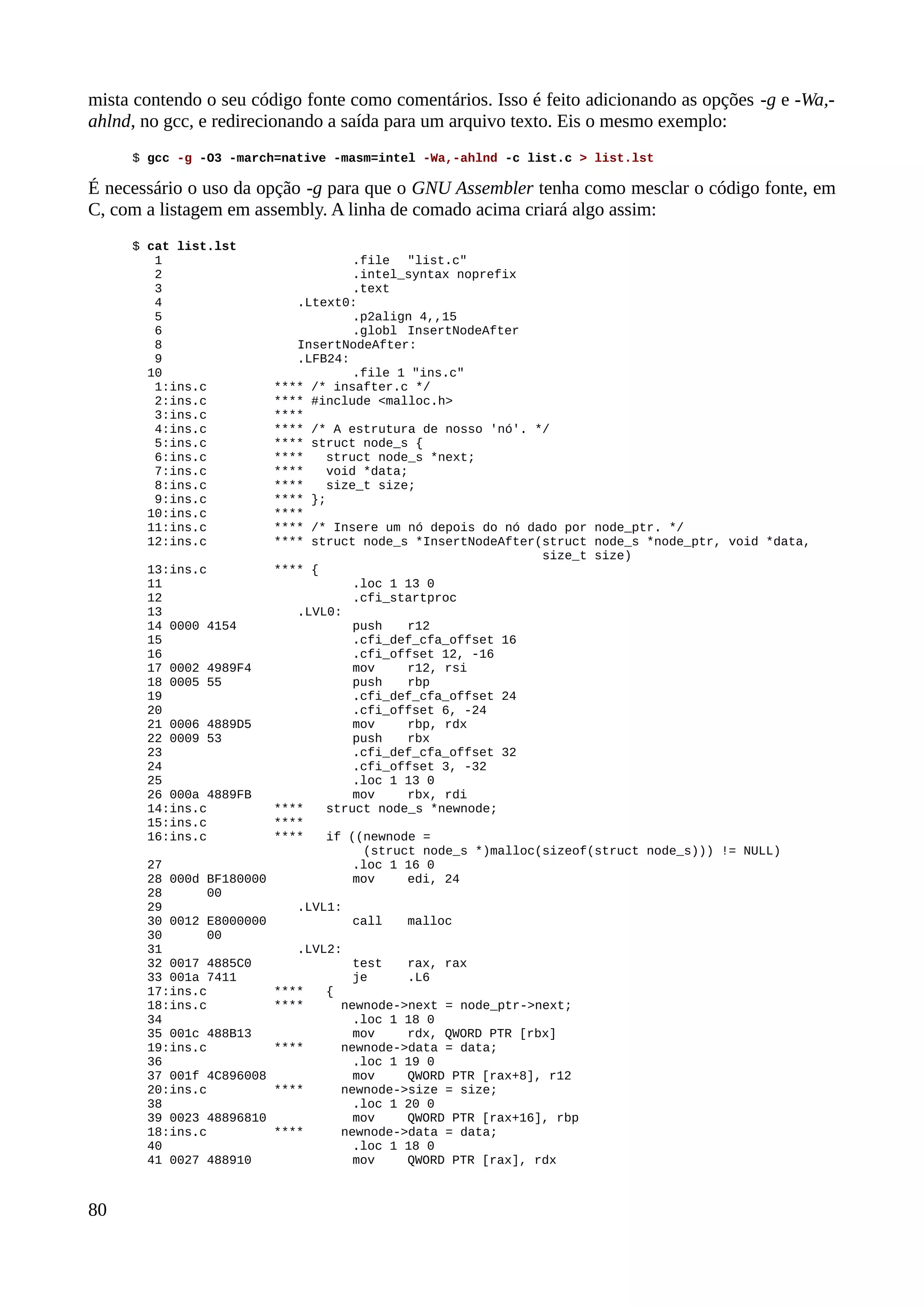 mista contendo o seu código fonte como comentários. Isso é feito adicionando as opções -g e -Wa,-
ahlnd, no gcc, e redirecionando a saída para um arquivo texto. Eis o mesmo exemplo:
$ gcc -g -O3 -march=native -masm=intel -Wa,-ahlnd -c list.c > list.lst
É necessário o uso da opção -g para que o GNU Assembler tenha como mesclar o código fonte, em
C, com a listagem em assembly. A linha de comado acima criará algo assim:
$ cat list.lst
1 .file "list.c"
2 .intel_syntax noprefix
3 .text
4 .Ltext0:
5 .p2align 4,,15
6 .globl InsertNodeAfter
8 InsertNodeAfter:
9 .LFB24:
10 .file 1 "ins.c"
1:ins.c **** /* insafter.c */
2:ins.c **** #include <malloc.h>
3:ins.c ****
4:ins.c **** /* A estrutura de nosso 'nó'. */
5:ins.c **** struct node_s {
6:ins.c **** struct node_s *next;
7:ins.c **** void *data;
8:ins.c **** size_t size;
9:ins.c **** };
10:ins.c ****
11:ins.c **** /* Insere um nó depois do nó dado por node_ptr. */
12:ins.c **** struct node_s *InsertNodeAfter(struct node_s *node_ptr, void *data,
size_t size)
13:ins.c **** {
11 .loc 1 13 0
12 .cfi_startproc
13 .LVL0:
14 0000 4154 push r12
15 .cfi_def_cfa_offset 16
16 .cfi_offset 12, -16
17 0002 4989F4 mov r12, rsi
18 0005 55 push rbp
19 .cfi_def_cfa_offset 24
20 .cfi_offset 6, -24
21 0006 4889D5 mov rbp, rdx
22 0009 53 push rbx
23 .cfi_def_cfa_offset 32
24 .cfi_offset 3, -32
25 .loc 1 13 0
26 000a 4889FB mov rbx, rdi
14:ins.c **** struct node_s *newnode;
15:ins.c ****
16:ins.c **** if ((newnode =
(struct node_s *)malloc(sizeof(struct node_s))) != NULL)
27 .loc 1 16 0
28 000d BF180000 mov edi, 24
28 00
29 .LVL1:
30 0012 E8000000 call malloc
30 00
31 .LVL2:
32 0017 4885C0 test rax, rax
33 001a 7411 je .L6
17:ins.c **** {
18:ins.c **** newnode->next = node_ptr->next;
34 .loc 1 18 0
35 001c 488B13 mov rdx, QWORD PTR [rbx]
19:ins.c **** newnode->data = data;
36 .loc 1 19 0
37 001f 4C896008 mov QWORD PTR [rax+8], r12
20:ins.c **** newnode->size = size;
38 .loc 1 20 0
39 0023 48896810 mov QWORD PTR [rax+16], rbp
18:ins.c **** newnode->data = data;
40 .loc 1 18 0
41 0027 488910 mov QWORD PTR [rax], rdx
80
 