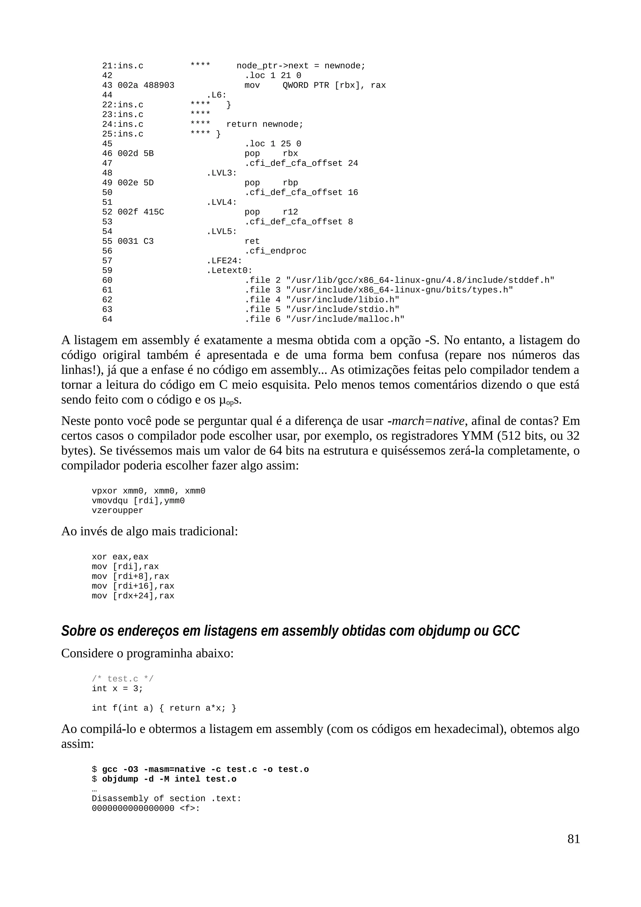 21:ins.c **** node_ptr->next = newnode;
42 .loc 1 21 0
43 002a 488903 mov QWORD PTR [rbx], rax
44 .L6:
22:ins.c **** }
23:ins.c ****
24:ins.c **** return newnode;
25:ins.c **** }
45 .loc 1 25 0
46 002d 5B pop rbx
47 .cfi_def_cfa_offset 24
48 .LVL3:
49 002e 5D pop rbp
50 .cfi_def_cfa_offset 16
51 .LVL4:
52 002f 415C pop r12
53 .cfi_def_cfa_offset 8
54 .LVL5:
55 0031 C3 ret
56 .cfi_endproc
57 .LFE24:
59 .Letext0:
60 .file 2 "/usr/lib/gcc/x86_64-linux-gnu/4.8/include/stddef.h"
61 .file 3 "/usr/include/x86_64-linux-gnu/bits/types.h"
62 .file 4 "/usr/include/libio.h"
63 .file 5 "/usr/include/stdio.h"
64 .file 6 "/usr/include/malloc.h"
A listagem em assembly é exatamente a mesma obtida com a opção -S. No entanto, a listagem do
código origiral também é apresentada e de uma forma bem confusa (repare nos números das
linhas!), já que a enfase é no código em assembly... As otimizações feitas pelo compilador tendem a
tornar a leitura do código em C meio esquisita. Pelo menos temos comentários dizendo o que está
sendo feito com o código e os µops.
Neste ponto você pode se perguntar qual é a diferença de usar -march=native, afinal de contas? Em
certos casos o compilador pode escolher usar, por exemplo, os registradores YMM (512 bits, ou 32
bytes). Se tivéssemos mais um valor de 64 bits na estrutura e quiséssemos zerá-la completamente, o
compilador poderia escolher fazer algo assim:
vpxor xmm0, xmm0, xmm0
vmovdqu [rdi],ymm0
vzeroupper
Ao invés de algo mais tradicional:
xor eax,eax
mov [rdi],rax
mov [rdi+8],rax
mov [rdi+16],rax
mov [rdx+24],rax
Sobre os endereços em listagens em assembly obtidas com objdump ou GCC
Considere o programinha abaixo:
/* test.c */
int x = 3;
int f(int a) { return a*x; }
Ao compilá-lo e obtermos a listagem em assembly (com os códigos em hexadecimal), obtemos algo
assim:
$ gcc -O3 -masm=native -c test.c -o test.o
$ objdump -d -M intel test.o
…
Disassembly of section .text:
0000000000000000 <f>:
81
 