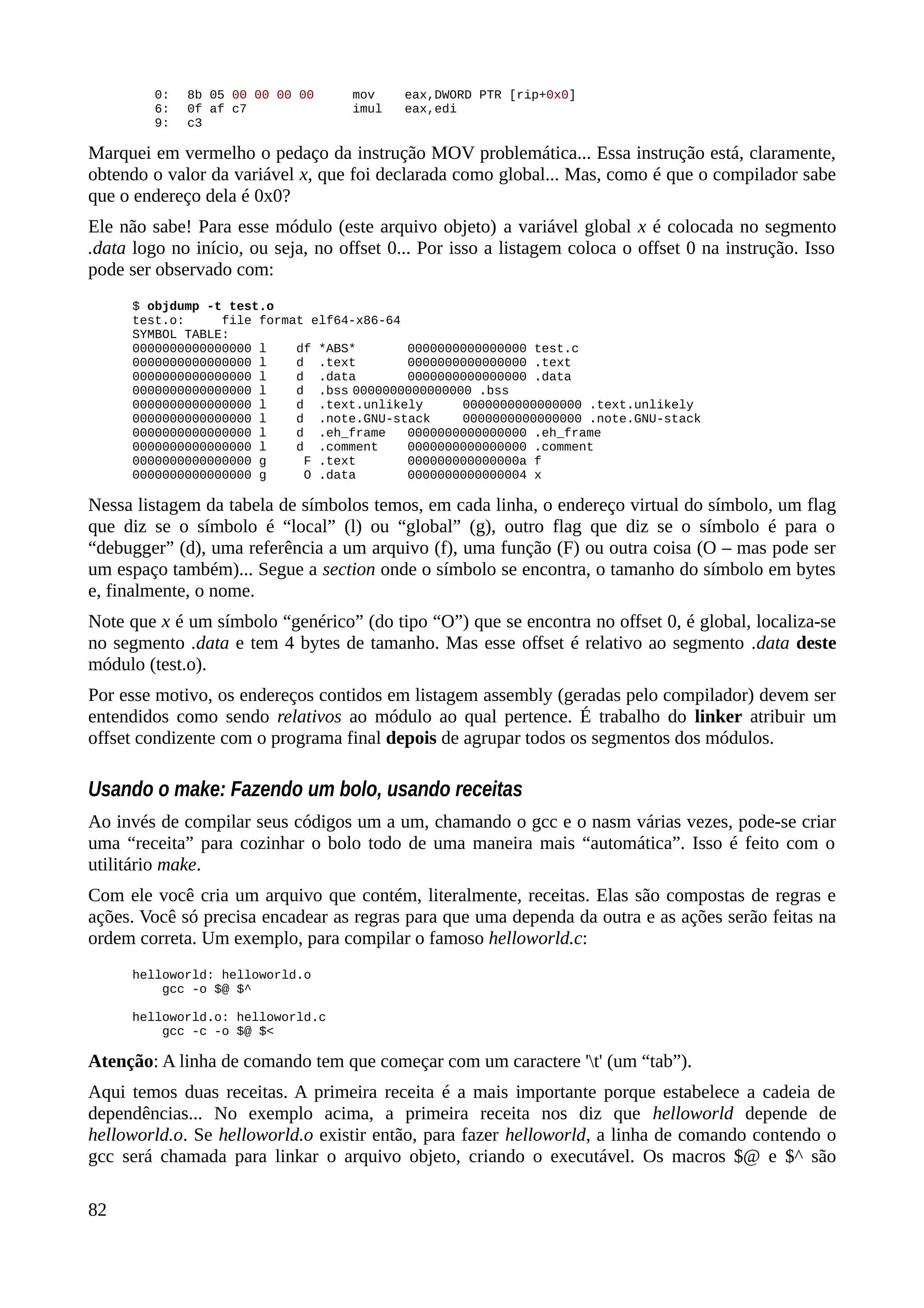 0: 8b 05 00 00 00 00 mov eax,DWORD PTR [rip+0x0]
6: 0f af c7 imul eax,edi
9: c3
Marquei em vermelho o pedaço da instrução MOV problemática... Essa instrução está, claramente,
obtendo o valor da variável x, que foi declarada como global... Mas, como é que o compilador sabe
que o endereço dela é 0x0?
Ele não sabe! Para esse módulo (este arquivo objeto) a variável global x é colocada no segmento
.data logo no início, ou seja, no offset 0... Por isso a listagem coloca o offset 0 na instrução. Isso
pode ser observado com:
$ objdump -t test.o
test.o: file format elf64-x86-64
SYMBOL TABLE:
0000000000000000 l df *ABS* 0000000000000000 test.c
0000000000000000 l d .text 0000000000000000 .text
0000000000000000 l d .data 0000000000000000 .data
0000000000000000 l d .bss 0000000000000000 .bss
0000000000000000 l d .text.unlikely 0000000000000000 .text.unlikely
0000000000000000 l d .note.GNU-stack 0000000000000000 .note.GNU-stack
0000000000000000 l d .eh_frame 0000000000000000 .eh_frame
0000000000000000 l d .comment 0000000000000000 .comment
0000000000000000 g F .text 000000000000000a f
0000000000000000 g O .data 0000000000000004 x
Nessa listagem da tabela de símbolos temos, em cada linha, o endereço virtual do símbolo, um flag
que diz se o símbolo é “local” (l) ou “global” (g), outro flag que diz se o símbolo é para o
“debugger” (d), uma referência a um arquivo (f), uma função (F) ou outra coisa (O – mas pode ser
um espaço também)... Segue a section onde o símbolo se encontra, o tamanho do símbolo em bytes
e, finalmente, o nome.
Note que x é um símbolo “genérico” (do tipo “O”) que se encontra no offset 0, é global, localiza-se
no segmento .data e tem 4 bytes de tamanho. Mas esse offset é relativo ao segmento .data deste
módulo (test.o).
Por esse motivo, os endereços contidos em listagem assembly (geradas pelo compilador) devem ser
entendidos como sendo relativos ao módulo ao qual pertence. É trabalho do linker atribuir um
offset condizente com o programa final depois de agrupar todos os segmentos dos módulos.
Usando o make: Fazendo um bolo, usando receitas
Ao invés de compilar seus códigos um a um, chamando o gcc e o nasm várias vezes, pode-se criar
uma “receita” para cozinhar o bolo todo de uma maneira mais “automática”. Isso é feito com o
utilitário make.
Com ele você cria um arquivo que contém, literalmente, receitas. Elas são compostas de regras e
ações. Você só precisa encadear as regras para que uma dependa da outra e as ações serão feitas na
ordem correta. Um exemplo, para compilar o famoso helloworld.c:
helloworld: helloworld.o
gcc -o $@ $^
helloworld.o: helloworld.c
gcc -c -o $@ $<
Atenção: A linha de comando tem que começar com um caractere 't' (um “tab”).
Aqui temos duas receitas. A primeira receita é a mais importante porque estabelece a cadeia de
dependências... No exemplo acima, a primeira receita nos diz que helloworld depende de
helloworld.o. Se helloworld.o existir então, para fazer helloworld, a linha de comando contendo o
gcc será chamada para linkar o arquivo objeto, criando o executável. Os macros $@ e $^ são
82
 