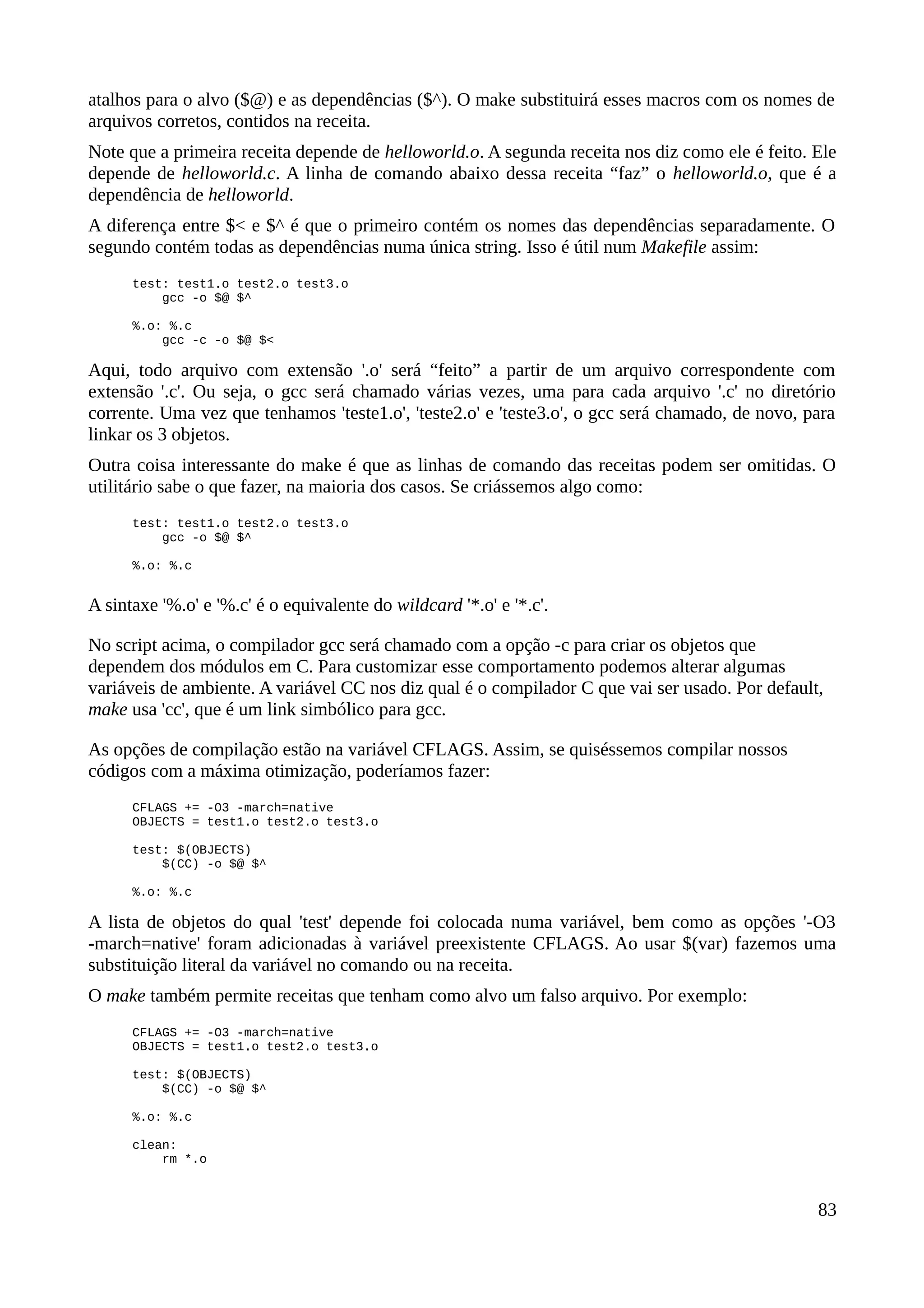 atalhos para o alvo ($@) e as dependências ($^). O make substituirá esses macros com os nomes de
arquivos corretos, contidos na receita.
Note que a primeira receita depende de helloworld.o. A segunda receita nos diz como ele é feito. Ele
depende de helloworld.c. A linha de comando abaixo dessa receita “faz” o helloworld.o, que é a
dependência de helloworld.
A diferença entre $< e $^ é que o primeiro contém os nomes das dependências separadamente. O
segundo contém todas as dependências numa única string. Isso é útil num Makefile assim:
test: test1.o test2.o test3.o
gcc -o $@ $^
%.o: %.c
gcc -c -o $@ $<
Aqui, todo arquivo com extensão '.o' será “feito” a partir de um arquivo correspondente com
extensão '.c'. Ou seja, o gcc será chamado várias vezes, uma para cada arquivo '.c' no diretório
corrente. Uma vez que tenhamos 'teste1.o', 'teste2.o' e 'teste3.o', o gcc será chamado, de novo, para
linkar os 3 objetos.
Outra coisa interessante do make é que as linhas de comando das receitas podem ser omitidas. O
utilitário sabe o que fazer, na maioria dos casos. Se criássemos algo como:
test: test1.o test2.o test3.o
gcc -o $@ $^
%.o: %.c
A sintaxe '%.o' e '%.c' é o equivalente do wildcard '*.o' e '*.c'.
No script acima, o compilador gcc será chamado com a opção -c para criar os objetos que
dependem dos módulos em C. Para customizar esse comportamento podemos alterar algumas
variáveis de ambiente. A variável CC nos diz qual é o compilador C que vai ser usado. Por default,
make usa 'cc', que é um link simbólico para gcc.
As opções de compilação estão na variável CFLAGS. Assim, se quiséssemos compilar nossos
códigos com a máxima otimização, poderíamos fazer:
CFLAGS += -O3 -march=native
OBJECTS = test1.o test2.o test3.o
test: $(OBJECTS)
$(CC) -o $@ $^
%.o: %.c
A lista de objetos do qual 'test' depende foi colocada numa variável, bem como as opções '-O3
-march=native' foram adicionadas à variável preexistente CFLAGS. Ao usar $(var) fazemos uma
substituição literal da variável no comando ou na receita.
O make também permite receitas que tenham como alvo um falso arquivo. Por exemplo:
CFLAGS += -O3 -march=native
OBJECTS = test1.o test2.o test3.o
test: $(OBJECTS)
$(CC) -o $@ $^
%.o: %.c
clean:
rm *.o
83
 