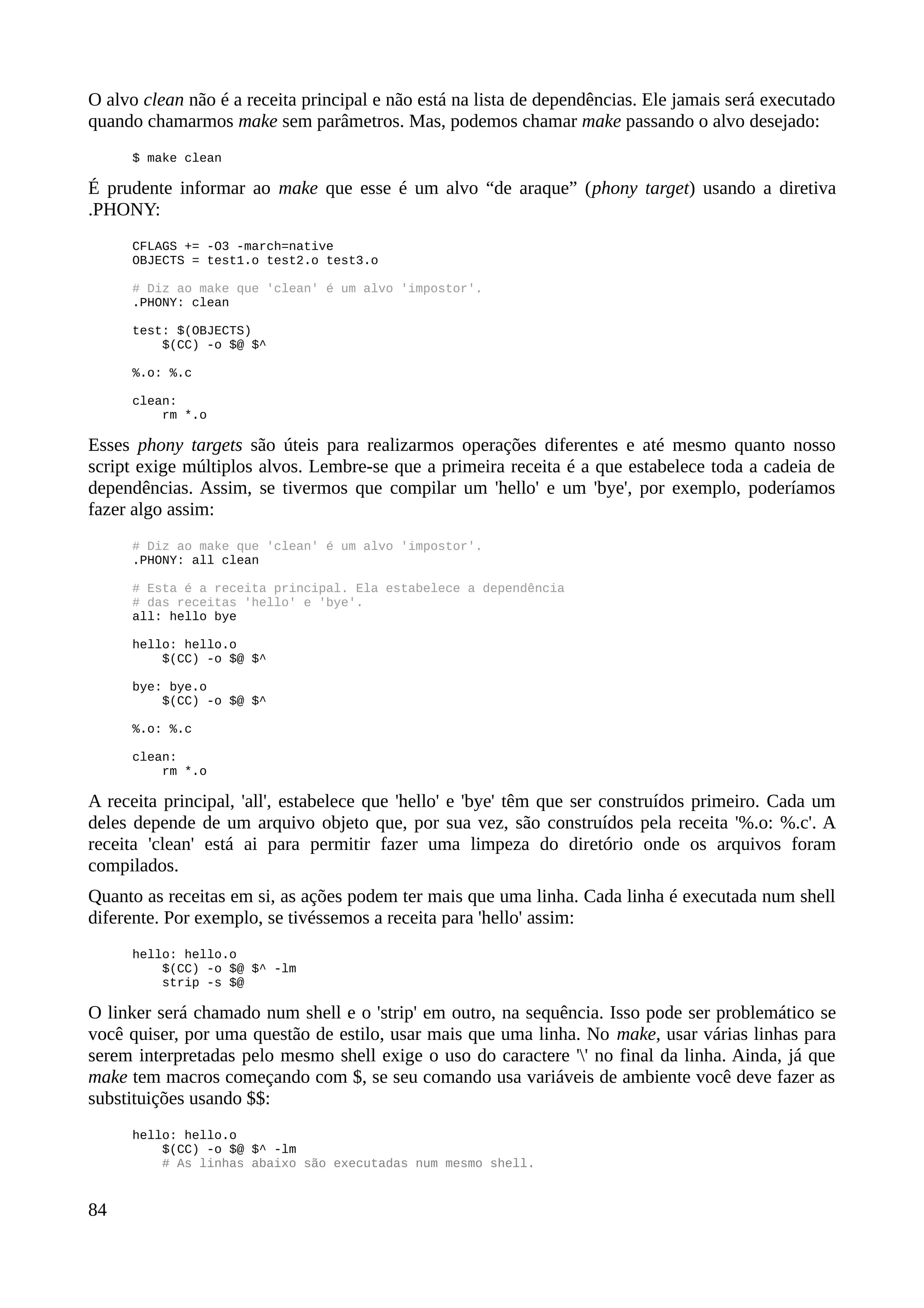 O alvo clean não é a receita principal e não está na lista de dependências. Ele jamais será executado
quando chamarmos make sem parâmetros. Mas, podemos chamar make passando o alvo desejado:
$ make clean
É prudente informar ao make que esse é um alvo “de araque” (phony target) usando a diretiva
.PHONY:
CFLAGS += -O3 -march=native
OBJECTS = test1.o test2.o test3.o
# Diz ao make que 'clean' é um alvo 'impostor'.
.PHONY: clean
test: $(OBJECTS)
$(CC) -o $@ $^
%.o: %.c
clean:
rm *.o
Esses phony targets são úteis para realizarmos operações diferentes e até mesmo quanto nosso
script exige múltiplos alvos. Lembre-se que a primeira receita é a que estabelece toda a cadeia de
dependências. Assim, se tivermos que compilar um 'hello' e um 'bye', por exemplo, poderíamos
fazer algo assim:
# Diz ao make que 'clean' é um alvo 'impostor'.
.PHONY: all clean
# Esta é a receita principal. Ela estabelece a dependência
# das receitas 'hello' e 'bye'.
all: hello bye
hello: hello.o
$(CC) -o $@ $^
bye: bye.o
$(CC) -o $@ $^
%.o: %.c
clean:
rm *.o
A receita principal, 'all', estabelece que 'hello' e 'bye' têm que ser construídos primeiro. Cada um
deles depende de um arquivo objeto que, por sua vez, são construídos pela receita '%.o: %.c'. A
receita 'clean' está ai para permitir fazer uma limpeza do diretório onde os arquivos foram
compilados.
Quanto as receitas em si, as ações podem ter mais que uma linha. Cada linha é executada num shell
diferente. Por exemplo, se tivéssemos a receita para 'hello' assim:
hello: hello.o
$(CC) -o $@ $^ -lm
strip -s $@
O linker será chamado num shell e o 'strip' em outro, na sequência. Isso pode ser problemático se
você quiser, por uma questão de estilo, usar mais que uma linha. No make, usar várias linhas para
serem interpretadas pelo mesmo shell exige o uso do caractere '' no final da linha. Ainda, já que
make tem macros começando com $, se seu comando usa variáveis de ambiente você deve fazer as
substituições usando $$:
hello: hello.o
$(CC) -o $@ $^ -lm
# As linhas abaixo são executadas num mesmo shell.
84
 