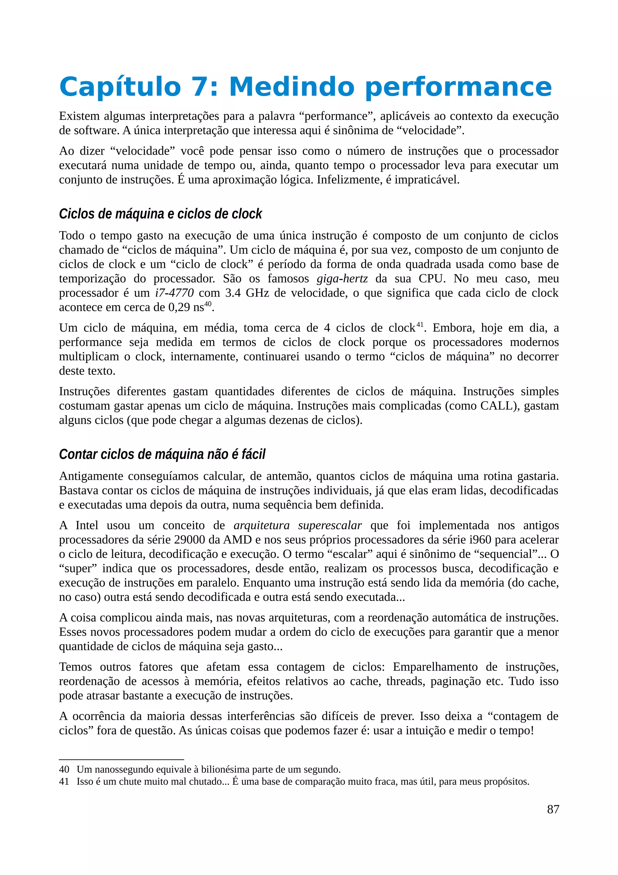 Capítulo 7: Medindo performance
Existem algumas interpretações para a palavra “performance”, aplicáveis ao contexto da execução
de software. A única interpretação que interessa aqui é sinônima de “velocidade”.
Ao dizer “velocidade” você pode pensar isso como o número de instruções que o processador
executará numa unidade de tempo ou, ainda, quanto tempo o processador leva para executar um
conjunto de instruções. É uma aproximação lógica. Infelizmente, é impraticável.
Ciclos de máquina e ciclos de clock
Todo o tempo gasto na execução de uma única instrução é composto de um conjunto de ciclos
chamado de “ciclos de máquina”. Um ciclo de máquina é, por sua vez, composto de um conjunto de
ciclos de clock e um “ciclo de clock” é período da forma de onda quadrada usada como base de
temporização do processador. São os famosos giga-hertz da sua CPU. No meu caso, meu
processador é um i7-4770 com 3.4 GHz de velocidade, o que significa que cada ciclo de clock
acontece em cerca de 0,29 ns40
.
Um ciclo de máquina, em média, toma cerca de 4 ciclos de clock41
. Embora, hoje em dia, a
performance seja medida em termos de ciclos de clock porque os processadores modernos
multiplicam o clock, internamente, continuarei usando o termo “ciclos de máquina” no decorrer
deste texto.
Instruções diferentes gastam quantidades diferentes de ciclos de máquina. Instruções simples
costumam gastar apenas um ciclo de máquina. Instruções mais complicadas (como CALL), gastam
alguns ciclos (que pode chegar a algumas dezenas de ciclos).
Contar ciclos de máquina não é fácil
Antigamente conseguíamos calcular, de antemão, quantos ciclos de máquina uma rotina gastaria.
Bastava contar os ciclos de máquina de instruções individuais, já que elas eram lidas, decodificadas
e executadas uma depois da outra, numa sequência bem definida.
A Intel usou um conceito de arquitetura superescalar que foi implementada nos antigos
processadores da série 29000 da AMD e nos seus próprios processadores da série i960 para acelerar
o ciclo de leitura, decodificação e execução. O termo “escalar” aqui é sinônimo de “sequencial”... O
“super” indica que os processadores, desde então, realizam os processos busca, decodificação e
execução de instruções em paralelo. Enquanto uma instrução está sendo lida da memória (do cache,
no caso) outra está sendo decodificada e outra está sendo executada...
A coisa complicou ainda mais, nas novas arquiteturas, com a reordenação automática de instruções.
Esses novos processadores podem mudar a ordem do ciclo de execuções para garantir que a menor
quantidade de ciclos de máquina seja gasto...
Temos outros fatores que afetam essa contagem de ciclos: Emparelhamento de instruções,
reordenação de acessos à memória, efeitos relativos ao cache, threads, paginação etc. Tudo isso
pode atrasar bastante a execução de instruções.
A ocorrência da maioria dessas interferências são difíceis de prever. Isso deixa a “contagem de
ciclos” fora de questão. As únicas coisas que podemos fazer é: usar a intuição e medir o tempo!
40 Um nanossegundo equivale à bilionésima parte de um segundo.
41 Isso é um chute muito mal chutado... É uma base de comparação muito fraca, mas útil, para meus propósitos.
87
 