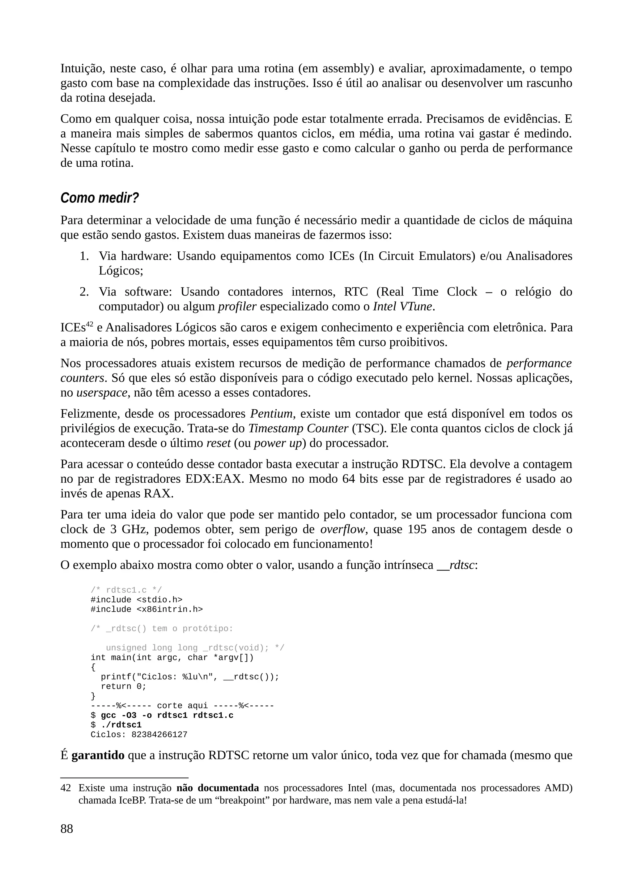 Intuição, neste caso, é olhar para uma rotina (em assembly) e avaliar, aproximadamente, o tempo
gasto com base na complexidade das instruções. Isso é útil ao analisar ou desenvolver um rascunho
da rotina desejada.
Como em qualquer coisa, nossa intuição pode estar totalmente errada. Precisamos de evidências. E
a maneira mais simples de sabermos quantos ciclos, em média, uma rotina vai gastar é medindo.
Nesse capítulo te mostro como medir esse gasto e como calcular o ganho ou perda de performance
de uma rotina.
Como medir?
Para determinar a velocidade de uma função é necessário medir a quantidade de ciclos de máquina
que estão sendo gastos. Existem duas maneiras de fazermos isso:
1. Via hardware: Usando equipamentos como ICEs (In Circuit Emulators) e/ou Analisadores
Lógicos;
2. Via software: Usando contadores internos, RTC (Real Time Clock – o relógio do
computador) ou algum profiler especializado como o Intel VTune.
ICEs42
e Analisadores Lógicos são caros e exigem conhecimento e experiência com eletrônica. Para
a maioria de nós, pobres mortais, esses equipamentos têm curso proibitivos.
Nos processadores atuais existem recursos de medição de performance chamados de performance
counters. Só que eles só estão disponíveis para o código executado pelo kernel. Nossas aplicações,
no userspace, não têm acesso a esses contadores.
Felizmente, desde os processadores Pentium, existe um contador que está disponível em todos os
privilégios de execução. Trata-se do Timestamp Counter (TSC). Ele conta quantos ciclos de clock já
aconteceram desde o último reset (ou power up) do processador.
Para acessar o conteúdo desse contador basta executar a instrução RDTSC. Ela devolve a contagem
no par de registradores EDX:EAX. Mesmo no modo 64 bits esse par de registradores é usado ao
invés de apenas RAX.
Para ter uma ideia do valor que pode ser mantido pelo contador, se um processador funciona com
clock de 3 GHz, podemos obter, sem perigo de overflow, quase 195 anos de contagem desde o
momento que o processador foi colocado em funcionamento!
O exemplo abaixo mostra como obter o valor, usando a função intrínseca __rdtsc:
/* rdtsc1.c */
#include <stdio.h>
#include <x86intrin.h>
/* _rdtsc() tem o protótipo:
unsigned long long _rdtsc(void); */
int main(int argc, char *argv[])
{
printf("Ciclos: %lun", __rdtsc());
return 0;
}
-----%<----- corte aqui -----%<-----
$ gcc -O3 -o rdtsc1 rdtsc1.c
$ ./rdtsc1
Ciclos: 82384266127
É garantido que a instrução RDTSC retorne um valor único, toda vez que for chamada (mesmo que
42 Existe uma instrução não documentada nos processadores Intel (mas, documentada nos processadores AMD)
chamada IceBP. Trata-se de um “breakpoint” por hardware, mas nem vale a pena estudá-la!
88
 
