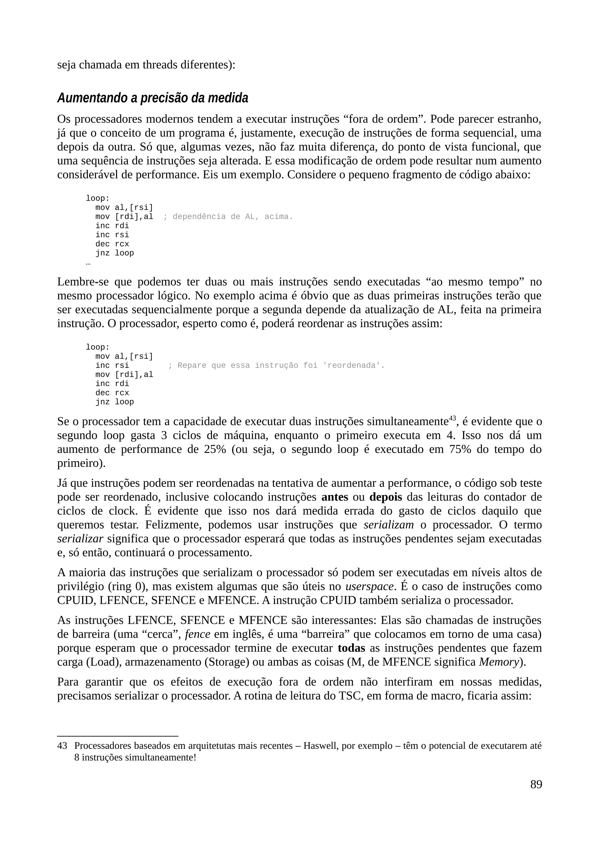 seja chamada em threads diferentes):
Aumentando a precisão da medida
Os processadores modernos tendem a executar instruções “fora de ordem”. Pode parecer estranho,
já que o conceito de um programa é, justamente, execução de instruções de forma sequencial, uma
depois da outra. Só que, algumas vezes, não faz muita diferença, do ponto de vista funcional, que
uma sequência de instruções seja alterada. E essa modificação de ordem pode resultar num aumento
considerável de performance. Eis um exemplo. Considere o pequeno fragmento de código abaixo:
loop:
mov al,[rsi]
mov [rdi],al ; dependência de AL, acima.
inc rdi
inc rsi
dec rcx
jnz loop
…
Lembre-se que podemos ter duas ou mais instruções sendo executadas “ao mesmo tempo” no
mesmo processador lógico. No exemplo acima é óbvio que as duas primeiras instruções terão que
ser executadas sequencialmente porque a segunda depende da atualização de AL, feita na primeira
instrução. O processador, esperto como é, poderá reordenar as instruções assim:
loop:
mov al,[rsi]
inc rsi ; Repare que essa instrução foi 'reordenada'.
mov [rdi],al
inc rdi
dec rcx
jnz loop
Se o processador tem a capacidade de executar duas instruções simultaneamente43
, é evidente que o
segundo loop gasta 3 ciclos de máquina, enquanto o primeiro executa em 4. Isso nos dá um
aumento de performance de 25% (ou seja, o segundo loop é executado em 75% do tempo do
primeiro).
Já que instruções podem ser reordenadas na tentativa de aumentar a performance, o código sob teste
pode ser reordenado, inclusive colocando instruções antes ou depois das leituras do contador de
ciclos de clock. É evidente que isso nos dará medida errada do gasto de ciclos daquilo que
queremos testar. Felizmente, podemos usar instruções que serializam o processador. O termo
serializar significa que o processador esperará que todas as instruções pendentes sejam executadas
e, só então, continuará o processamento.
A maioria das instruções que serializam o processador só podem ser executadas em níveis altos de
privilégio (ring 0), mas existem algumas que são úteis no userspace. É o caso de instruções como
CPUID, LFENCE, SFENCE e MFENCE. A instrução CPUID também serializa o processador.
As instruções LFENCE, SFENCE e MFENCE são interessantes: Elas são chamadas de instruções
de barreira (uma “cerca”, fence em inglês, é uma “barreira” que colocamos em torno de uma casa)
porque esperam que o processador termine de executar todas as instruções pendentes que fazem
carga (Load), armazenamento (Storage) ou ambas as coisas (M, de MFENCE significa Memory).
Para garantir que os efeitos de execução fora de ordem não interfiram em nossas medidas,
precisamos serializar o processador. A rotina de leitura do TSC, em forma de macro, ficaria assim:
43 Processadores baseados em arquitetutas mais recentes – Haswell, por exemplo – têm o potencial de executarem até
8 instruções simultaneamente!
89
 