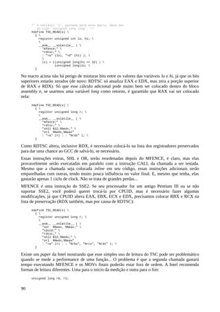 /* A variável 'x', passada para esse macro, deve ser
do tipo 'unsigned long long'. */
#define TSC_READ(x) 
{ 
register unsigned int lo, hi; 

__asm__ __volatile__ ( 
"mfence;" 
"rdtsc;" 
: "=a" (lo), "=d" (hi) ); 

(x) = ((unsigned long)hi << 32) | 
(unsigned long)lo; 
}
No macro acima não há perigo de misturar bits entre os valores das variáveis lo e hi, já que os bits
superiores estarão zerados (de novo: RDTSC só atualiza EAX e EDX, mas zera a porção superior
de RAX e RDX). Só que esse cálculo adicional pode muito bem ser colocado dentro do bloco
assembly e, se usarmos uma variável long como retorno, é garantido que RAX vai ser colocado
nela:
#define TSC_READ(x) 
{ 
register unsigned long r; 

__asm__ __volatile__ ( 
"mfence;" 
"rdtsc;" 
"shll $32,%%edx;" 
"orl %%edx,%%eax”
: "=a" (r) : : "%rdx" ); 
}
Como RDTSC altera, inclusive RDX, é necessário colocá-lo na lista dos registradores preservados
para dar uma chance ao GCC de salvá-lo, se necessário.
Essas instruções extras, SHL e OR, serão reordenadas depois do MFENCE, é claro, mas elas
provavelmente serão executadas em paralelo com a instrução CALL da chamada a ser testada.
Mesmo que a chamada seja colocada inline em seu código, essas instruções adicionais serão
emparelhadas com outras, tendo muito pouca influência no valor final. E, mesmo que tenha, elas
gastarão apenas 1 ciclo de clock. Não se trata de grandes perdas...
MFENCE é uma instrução do SSE2. Se seu processador for um antigo Pentium III ou se não
suportar SSE2, você poderá querer trocá-la por CPUID, mas é necessário fazer algumas
modificações, já que CPUID altera EAX, EBX, ECX e EDX, precisamos colocar RBX e RCX na
lista de preservação (RDX também, mas por causa de RDTSC):
#define TSC_READ(x) 
{ 
register unsigned long r; 

__asm__ __volatile__ ( 
"xor %%eax, %%eax;" 
"cpuid;" 
"rdtsc;" 
"shll $32,%%edx;" 
"orl %%edx,%%eax”
: "=a" (r) : : "%rbx", "%rcx", "%rdx" ); 
}
Existe um paper da Intel mostrando que esse simples uso de leitura do TSC pode ser problemático
quando se mede a performance de uma função... O problema é que a segunda chamada gastará
tempo executando MFENCE e os MOVs finais poderão estar fora de ordem. A Intel recomenda
formas de leitura diferentes. Uma para o início da medição e outra para o fim:
unsigned long r0, r1;
90
 