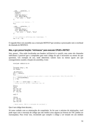 __asm__ __volatile__ (
“mfence;”
"rdtsc;"
"shll $32,%%rdx;"
"orl %%rdx,%%rax
: "=a" (r0) : : "%rdx"
);
/* Função a ser medida... */
f();
__asm__ __volatile__ (
"rdtscp;"
"shll $32,%%rdx;"
"orl %%rdx,%%rax"
: "=a" (r1) : : "%rdx", "%rcx"
);
/* tsc conterá a diferença dos timestamps. */
tsc = r1 – r0;
O segundo bloco em assembly usa a instrução RDTSCP que serializa o processador sem o overhead
da chamada de MFENCE.
Mas, o gcc possui funções “intrínsecas” para executar CPUID e RDTSC!
Sim, possui... Elas estão localizadas nos headers ia32intrin.h e cpuid,h, mas como são chamadas
individuais é possível que o compilador gere mais código do que é necessário ou menor do que
queremos. Um exemplo de uso, onde obteremos valores mais ou menos iguais aos que
conseguiríamos usando a função em assembly, é este:
#include <x86intrin.h>
…
unsigned long c, c0;
int dummy;
_mm_mfence();
c0 = __rdtsc();
f();
/* __rdtscp() usa um ponteiro para obter o valor do registrador IA32_TSC_AUX_MSR. */
c = __rdtscp(&dummy);
c -= c0;
…
-----%<----- corte aqui -----%<-----
; código parcial gerado. Compilado com -O2
…
mfence
rdtsc
mov rbx,rax
sal rdx,32
or rbx,rdx
call f
rdtscp
sal rdx,32
or rax,rdx
sub rax,rbx
; Neste ponto, RAX é o conteúdo da variável c.
Que é um código bem decente...
Só tome cuidado com as otimizações do compilador. Se for usar o máximo de otimizações, você
pode topar com o rearranjo de código que não medirá coisa alguma (as leituras do TSC podem ser
rearranjadas). Para evitar isso, recomendo que compile o código a ser testado em um módulo
91
 