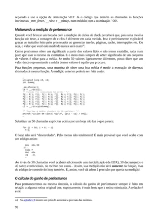 separado e use a opção de otimização '-O3'. Já o código que contém as chamadas às funções
intrínsecas _mm_fence, __rdtsc e __rdtscp, num módulo com a otimização '-O0'.
Melhorando a medição de performance
Quando você brincar um bocado com a medição de ciclos de clock perceberá que, para uma mesma
função sob teste, a contagem de ciclos é diferente em cada medida. Isso é perfeitamente explicável
graças ao trabalho feito pelo processador ao gerenciar tarefas, páginas, cache, interrupções etc. Ou
seja, o valor que você está medindo nunca será exato44
.
Como precisamos obter um significado a partir dos valores lidos e não temos exatidão, nada mais
justo que usar o recurso da estatística. E o meio mais simples de obter significado de um conjunto
de valores é olhar para a média. Se tenho 50 valores ligeiramente diferentes, posso dizer que um
valor único representando a média desses valores é aquilo que procuro.
Para funções pequenas, uma maneira de obter uma boa média é medir a execução de diversas
chamadas à mesma função. A medição anterior poderia ser feita assim:
…
unsigned long c0, c1;
int dummy;
_mm_mfence();
c0 = __rdtsc();
/* Função f() executada 50 vezes! */
f(); f(); f(); f(); f(); f(); f(); f(); f(); f();
f(); f(); f(); f(); f(); f(); f(); f(); f(); f();
f(); f(); f(); f(); f(); f(); f(); f(); f(); f();
f(); f(); f(); f(); f(); f(); f(); f(); f(); f();
f(); f(); f(); f(); f(); f(); f(); f(); f(); f();
c2 = __rdtscp(&dummy);
/* Imprime a média simples de 50 medidas! */
printf("Ciclos de clock: %lun", ((c2 – c1) / 50));
…
Substituir as 50 chamadas explícitas acima por um loop não faz o que parece:
for (i = 50; i > 0; --i)
f();
O loop não será “desenrolado”. Pelo menos não totalmente! É mais provável que você acabe com
um código assim:
mov ebx,50
.L1:
call f
dec ebx
jg .L1
…
Ao invés de 50 chamadas você acabará adicionando uma inicialização (de EBX), 50 decrementos e
49 saltos condicionais, no melhor dos casos... Assim, sua medição não será somente da função, mas
do código de controle do loop também. E, assim, você dá adeus à precisão que queria na medição!
O cálculo do ganho de performance
Para permanecermos na mesma sintonia, o cálculo do ganho de performance sempre é feito em
relação a alguma rotina original que, supostamente, é mais lenta que a rotina otimizada. A relação é
esta:
44 No apêndice B mostro um jeito de aumentar a precisão das medidas.
92
 