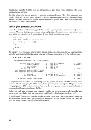 mesmo, mas o ganho absoluto pode ser interessante, no caso dessa rotina otimizada estar sendo
usada dentro de um loop.
Os dois valores têm que ser pesados e, também, as circunstâncias... Não vale à pena usar uma
versão “otimizada” de uma rotina que será executada apenas uma vez quando o ganho relativo é
pequeno, mas vale à pena usá-la quando o ganho absoluto é “grande” e essa rotina é usada dentro de
um loop ou é chamada diversas vezes.
Usando “perf” para medir performance
Linux disponibiliza uma ferramenta, por linha de comando, que permite usar diversos performance
counters. Além dos ciclos gastos por uma rotina, você pode medir cache misses, page misses, erros
na predição dos branches etc. O nosso código de teste ficaria simplesmente assim:
/* test.c */
extern void f(void); /* rotina sob teste. */
int main(int argc, char *argv[])
{
f();
return 0;
}
Ao usar perf você não mede a performance de uma rotina específica, mas do seu programa como
um todo. Ao compilar e linkar (sem usar o tsc.asm), obtemos o programa 'test'. Daí podemos usar:
$ perf stat -r 20 ./test
Performance counter stats for './test' (20 runs):
0,143854 task-clock (msec) # 0,599 CPUs utilized ( +- 0,72% )
0 context-switches # 0,348 K/sec ( +-100,00% )
0 cpu-migrations # 0,000 K/sec
117 page-faults # 0,813 M/sec
489.242 cycles # 3,401 GHz ( +- 0,80% )
<not supported> stalled-cycles-frontend
<not supported> stalled-cycles-backend
407.411 instructions # 0,83 insns per cycle ( +- 0,30% )
77.121 branches # 536,103 M/sec ( +- 0,23% )
2.401 branch-misses # 3,11% of all branches ( +- 4,01% )
0,000240241 seconds time elapsed ( +- 1,05% )
O programa 'test', executado 20 vezes (opção '-r 20'), gastou em média 482242 ciclos de clock,
executou 407411 instruções, fez 77121 saltos. Nesse percurso, que durou apenas 240 µs, ocorreram
117 page faults e 2401 branch misses. Mas, note, foi o programa como um todo, incluindo as
rotinas de inicialização e finalização da libc.
É claro que você pode tentar descontar os valores obtidos por um programa que não faz nada. Mas,
um programa que não faz nada não tem muitas inicializações e finalizações para fazer, tem?
O utilitário perf é muito bom para dar uma idéia do que está acontecendo. Estamos interessados na
performance de rotinas, não do programa geral. Isso significa que o método usando TSC_READ é
mais útil, neste contexto. Mesmo sendo mais impreciso...
94
 