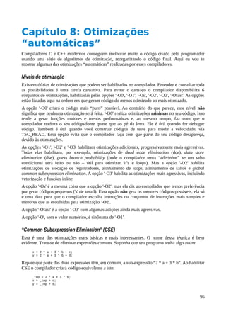 Capítulo 8: Otimizações
“automáticas”
Compiladores C e C++ modernos conseguem melhorar muito o código criado pelo programador
usando uma série de algoritmos de otimização, reorganizando o código final. Aqui eu vou te
mostrar algumas das otimizações “automáticas” realizadas por esses compiladores.
Níveis de otimização
Existem dúzias de otimizações que podem ser habilitadas no compilador. Entender e consultar toda
as possibilidades é uma tarefa cansativa. Para evitar o cansaço o compilador disponibiliza 6
conjuntos de otimizações, habilitadas pelas opções '-O0', '-O1', '-Os', '-O2', '-O3', '-Ofast'. As opções
estão listadas aqui na ordem em que geram código do menos otimizado ao mais otimizado.
A opção '-O0' criará o código mais “puro” possível. Ao contrário do que parece, esse nível não
significa que nenhuma otimização será feita. '-O0' realiza otimizações mínimas no seu código. Isso
tende a gerar funções maiores e menos performáticas e, ao mesmo tempo, faz com que o
compilador traduza o seu código-fonte quase que ao pé da letra. Ele é útil quando for debugar
código. Também é útil quando você construir códigos de teste para medir a velocidade, via
TSC_READ. Essa opção evita que o compilador faça com que parte do seu código desapareça,
devido às otimizações.
As opções '-O1', '-O2' e '-O3' habilitam otimizações adicionais, progressivamente mais agressivas.
Todas elas habilitam, por exemplo, otimizações de dead code elimination (dce), data store
elimination (dse), guess branch probability (onde o compilador tenta “adivinhar” se um salto
condicional será feito ou não – útil para otimizar 'if's e loops). Mas a opção '-O2' habilita
otimizações de alocação de registradores, alinhamento de loops, alinhamento de saltos e global
common subexpression elimination. A opção '-O3' habilita as otimizações mais agressivas, incluindo
vetorização e funções inline.
A opção '-Os' é a mesma coisa que a opção '-O2', mas ela diz ao compilador que temos preferência
por gerar códigos pequenos ('s' de small). Essa opção não gera os menores códigos possíveis, ela só
é uma dica para que o compilador escolha instruções ou conjuntos de instruções mais simples e
menores que as escolhidas pela otimização '-O2'.
A opção '-Ofast' é a opção '-O3' com algumas adições ainda mais agressivas.
A opção '-O', sem o valor numérico, é sinônima de '-O1'.
“Common Subexpression Elimination” (CSE)
Essa é uma das otimizações mais básicas e mais interessantes. O nome dessa técnica é bem
evidente. Trata-se de eliminar expressões comuns. Suponha que seu programa tenha algo assim:
x = 2 * a + 3 * b + c;
y = 2 * a + 3 * b + d;
Repare que parte das duas expressões têm, em comum, a sub-expressão “2 * a + 3 * b”. Ao habilitar
CSE o compilador criará código equivalente a isto:
_tmp = 2 * a + 3 * b;
x = _tmp + c;
y = _tmp + d;
95
 