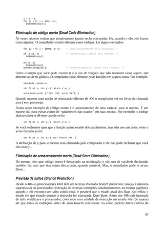 x = a + b;
for (i = 0; i < 100; i++)
DoSomething(x);
Eliminação de código morto (Dead Code Elimination)
Às vezes criamos rotinas que simplesmente jamais serão executadas. Ou, quando o são, não fazem
coisa alguma. O compilador tentará eliminar esses códigos. Eis alguns exemplos:
for (i = 0; i < 10000; i++); /* loop provavelmente será eliminado. /
if (k && !k) /* DoSomething() jamais será chamado. */
DoSomething();
while (1)
DoSomething();
DoSomethingElse(); /* DoSomethingElse() jamais será chamado. */
Outro exemplo que você pode encontrar é o uso de funções que não retornam valor algum, não
alteram variáveis globais. O compilador pode eliminar essas funções em alguns casos. Por exemplo:
#include <stdio.h>
int f(int x, int y) { return x*y; }
void main(void) { f(10, 20); puts(“ok”); }
Quando usamos uma opção de otimização difernte de -O0 o compilador vai ser livrar da chamada
para f sem pestanejar.
Ainda outro exemplo de código morto é o assinalamento de uma variável para si mesma. É um
macete útil para evitar avisos de “parâmetros não usados” em suas rotinas. Por exemplo, o código
abaixo talvez te dê esse tipo de aviso:
int f(int x, int y) { return x+x; }
Se você realmente quer que a função acima recebe dois parâmetros, mas não use um deles, evite o
aviso fazendo assim:
int f(int x, int y) { y=y; return x+x; }
A atribuição de y para si mesmo será eliminada pelo compilador e ele não pode reclamar que você
não usou y...
Eliminação de armazenamento morto (Dead Store Elimination)
Do mesmo jeito que código morto é descartado na otimização, o não uso de variáveis declaradas
também faz com que elas sejam descartadas, quando possível. Mas, o compilador pode te avisar
disso...
Previsão de saltos (Branch Prediction)
Desde o 486 os processadores Intel têm um recurso chamado branch prediction. Graças à natureza
superescalar do processador (execução de diversas instruções simultaneamente, na mesma pipeline),
quando o ele encontra um salto condicional, é possível que o estado atual dos flags não reflita o
estado em que estarão quando a instrução for executada. Quer dizer: Antes dos 486 toda instrução
de salto serializava o processador, colocando uma unidade de execução em estado idle (de espera)
até que todas as instruções antes do salto fossem executadas. Só então poderia haver certeza do
97
 