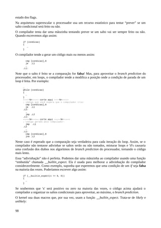 estado dos flags.
Na arquitetura superescalar o processador usa um recurso estatístico para tentar “prever” se um
salto condicional será feito ou não.
O compilador tenta dar uma mãozinha tentando prever se um salto vai ser sempre feito ou não.
Quando escrevemos algo assim:
if (condicao)
{
…
}
O compilador tende a gerar um código mais ou menos assim:
cmp [condicao],0
je .L1
…
.L1:
Note que o salto é feito se a comparação for falsa! Mas, para aproveitar o branch prediction do
processador, em loops, o compilador tende a modifica a posição onde a condição de parada de um
loop é feita. Por exemplo:
…
while (condicao)
{
…
}
-----%<----- corte aqui ----%<-----
; código que você espera que o compilador crie:
cmp [condicao],0
je .L1
.L2:
…
jmp .L2
.L1:
-----%<----- corte aqui -----%<-----
; código gerado pelo compilador:
jmp .L1
.L2
…
.L1:
cmp [condicao],0
jne .L2
Neste caso é esperado que a comparação seja verdadeira para cada iteração do loop. Assim, se o
compilador não tentasse adivinhar se saltos serão ou não tomados, misturar loops e 'if's causaria
uma confusão dos diabos nos algoritmos de branch prediction do processador, tornando o código
mais lento.
Essa “adivinhação” não é perfeita. Podemos dar uma mãozinha ao compilador usando uma função
“embutida” chamada __builtin_expect. Ela é usada para melhorar a adivinhação do compilador
consideravelmente. Como exemplo, suponha que esperemos que uma condição de um if seja falsa
na maioria das vezes. Poderíamos escrever algo assim:
if (__builtin_expect(x <= 0, 0))
{
…
}
Se soubermos que 'x' será positivo ou zero na maioria das vezes, o código acima ajudará o
compilador a organizar os saltos condicionais para aproveitar, ao máximo, o branch prediction.
O kernel usa duas macros que, por sua vez, usam a função __builtin_expect. Trata-se de likely e
unlikely:
98
 