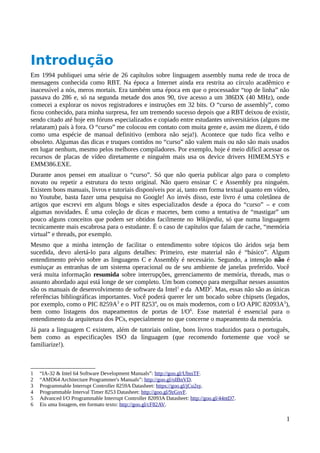 Introdução
Em 1994 publiquei uma série de 26 capítulos sobre linguagem assembly numa rede de troca de
mensagens conhecida como RBT. Na época a Internet ainda era restrita ao círculo acadêmico e
inacessível a nós, meros mortais. Era também uma época em que o processador “top de linha” não
passava do 286 e, só na segunda metade dos anos 90, tive acesso a um 386DX (40 MHz), onde
comecei a explorar os novos registradores e instruções em 32 bits. O “curso de assembly”, como
ficou conhecido, para minha surpresa, fez um tremendo sucesso depois que a RBT deixou de existir,
sendo citado até hoje em fóruns especializados e copiado entre estudantes universitários (alguns me
relataram) país à fora. O “curso” me colocou em contato com muita gente e, assim me dizem, é tido
como uma espécie de manual definitivo (embora não seja!). Acontece que tudo fica velho e
obsoleto. Algumas das dicas e truques contidos no “curso” não valem mais ou não são mais usados
em lugar nenhum, mesmo pelos melhores compiladores. Por exemplo, hoje é meio difícil acessar os
recursos de placas de vídeo diretamente e ninguém mais usa os device drivers HIMEM.SYS e
EMM386.EXE.
Durante anos pensei em atualizar o “curso”. Só que não queria publicar algo para o completo
novato ou repetir a estrutura do texto original. Não quero ensinar C e Assembly pra ninguém.
Existem bons manuais, livros e tutoriais disponíveis por ai, tanto em forma textual quanto em vídeo,
no Youtube, basta fazer uma pesquisa no Google! Ao invés disso, este livro é uma coletânea de
artigos que escrevi em alguns blogs e sites especializados desde a época do “curso” – e com
algumas novidades. É uma coleção de dicas e macetes, bem como a tentativa de “mastigar” um
pouco alguns conceitos que podem ser obtidos facilmente no Wikipedia, só que numa linguagem
tecnicamente mais escabrosa para o estudante. É o caso de capítulos que falam de cache, “memória
virtual” e threads, por exemplo.
Mesmo que a minha intenção de facilitar o entendimento sobre tópicos tão áridos seja bem
sucedida, devo alertá-lo para alguns detalhes: Primeiro, este material não é “básico”. Algum
entendimento prévio sobre as linguagens C e Assembly é necessário. Segundo, a intenção não é
esmiuçar as entranhas de um sistema operacional ou de seu ambiente de janelas preferido. Você
verá muita informação resumida sobre interrupções, gerenciamento de memória, threads, mas o
assunto abordado aqui está longe de ser completo. Um bom começo para mergulhar nesses assuntos
são os manuais de desenvolvimento de software da Intel1
e da AMD2
. Mas, essas não são as únicas
referências bibliográficas importantes. Você poderá querer ler um bocado sobre chipsets (legados,
por exemplo, como o PIC 8259A3
e o PIT 82534
, ou os mais modernos, com o I/O APIC 82093A5
),
bem como listagens dos mapeamentos de portas de I/O6
. Esse material é essencial para o
entendimento da arquitetura dos PCs, especialmente no que concerne o mapeamento da memória.
Já para a linguagem C existem, além de tutoriais online, bons livros traduzidos para o português,
bem como as especificações ISO da linguagem (que recomendo fortemente que você se
familiarize!).
1 “IA-32 & Intel 64 Software Development Manuals”: http://goo.gl/UbssTF.
2 “AMD64 Architecture Programmer's Manuals”: http://goo.gl/oIBnVD.
3 Programmable Interrupt Controller 8259A Datasheet: https://goo.gl/jCu2sy.
4 Programmable Interval Timer 8253 Datasheet: http://goo.gl/9zGsvF.
5 Advanced I/O Programmable Interrupt Controller 82093A Datasheet: http://goo.gl/44ntD7.
6 Eis uma listagem, em formato texto: http://goo.gl/cF82AV.
1
 
