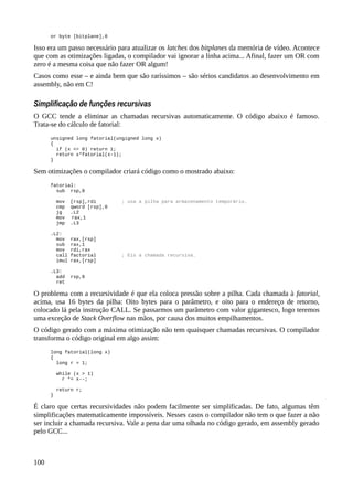 or byte [bitplane],0
Isso era um passo necessário para atualizar os latches dos bitplanes da memória de vídeo. Acontece
que com as otimizações ligadas, o compilador vai ignorar a linha acima... Afinal, fazer um OR com
zero é a mesma coisa que não fazer OR algum!
Casos como esse – e ainda bem que são raríssimos – são sérios candidatos ao desenvolvimento em
assembly, não em C!
Simplificação de funções recursivas
O GCC tende a eliminar as chamadas recursivas automaticamente. O código abaixo é famoso.
Trata-se do cálculo de fatorial:
unsigned long fatorial(ungigned long x)
{
if (x <= 0) return 1;
return x*fatorial(x-1);
}
Sem otimizações o compilador criará código como o mostrado abaixo:
fatorial:
sub rsp,8
mov [rsp],rdi ; usa a pilha para armazenamento temporário.
cmp qword [rsp],0
jg .L2
mov rax,1
jmp .L3
.L2:
mov rax,[rsp]
sub rax,1
mov rdi,rax
call factorial ; Eis a chamada recursiva.
imul rax,[rsp]
.L3:
add rsp,8
ret
O problema com a recursividade é que ela coloca pressão sobre a pilha. Cada chamada à fatorial,
acima, usa 16 bytes da pilha: Oito bytes para o parâmetro, e oito para o endereço de retorno,
colocado lá pela instrução CALL. Se passarmos um parâmetro com valor gigantesco, logo teremos
uma exceção de Stack Overflow nas mãos, por causa dos muitos empilhamentos.
O código gerado com a máxima otimização não tem quaisquer chamadas recursivas. O compilador
transforma o código original em algo assim:
long fatorial(long x)
{
long r = 1;
while (x > 1)
r *= x--;
return r;
}
É claro que certas recursividades não podem facilmente ser simplificadas. De fato, algumas têm
simplificações matematicamente impossíveis. Nesses casos o compilador não tem o que fazer a não
ser incluir a chamada recursiva. Vale a pena dar uma olhada no código gerado, em assembly gerado
pelo GCC...
100
 