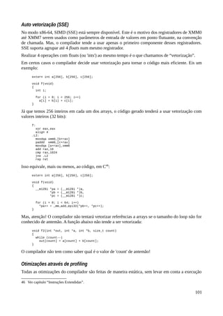 Auto vetorização (SSE)
No modo x86-64, SIMD (SSE) está sempre disponível. Este é o motivo dos registradores de XMM0
até XMM7 serem usados como parâmetros de entrada de valores em ponto flutuante, na convenção
de chamada. Mas, o compilador tende a usar apenas o primeiro componente desses registradores.
SSE suporta agrupar até 4 floats num mesmo registrador.
Realizar 4 operações com floats (ou 'ints') ao mesmo tempo é o que chamamos de “vetorização”.
Em certos casos o compilador decide usar vetorização para tornar o código mais eficiente. Eis um
exemplo:
extern int a[256], b[256], c[256];
void f(void)
{
int i;
for (i = 0; i < 256; i++)
a[i] = b[i] + c[i];
}
Já que temos 256 inteiros em cada um dos arrays, o código gerado tenderá a usar vetorização com
valores inteiros (32 bits):
f:
xor eax,eax
align 4
.L2:
movdqa xmm0,[b+rax]
paddd xmm0,[c+rax]
movdqa [a+rax],xmm0
add rax,16
cmp rax,1024
jne .L2
rep ret
Isso equivale, mais ou menos, ao código, em C46
:
extern int a[256], b[256], c[256];
void f(void)
{
__m128i *pa = (__m128i *)a,
*pb = (__m128i *)b,
*pc = (__m128i *)c;
for (i = 0; i < 64; i++)
*pa++ = _mm_add_epi32(*pb++, *pc++);
}
Mas, atenção! O compilador não tentará vetorizar referências a arrays se o tamanho do loop não for
conhecido de antemão. A função abaixo não tende a ser vetorizada:
void f2(int *out, int *a, int *b, size_t count)
{
while (count--)
out[count] = a[count] + b[count];
}
O compilador não tem como saber qual é o valor de 'count' de antemão!
Otimizações através de profiling
Todas as otimizações do compilador são feitas de maneira estática, sem levar em conta a execução
46 Ver capítulo “Instruções Extendidas”.
101
 