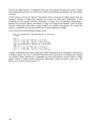 de facto do código gerado. O compilador tenta usar esse conjunto de regras para gerar o código
mais performático possível, de acordo com o nível de otimização selecionado, mas nem sempre
consegue!
O GCC possui o recurso de “gravar” informações sobre a execução do código gerado para que
possamos compilar o código uma segunda vez levando em conta essas informações. É uma
compilação de dois passos: Primeiro, compilamos o código com as otimizações selecionadas e
geramos um executável. Depois, executamos o código e um arquivo com extensão “.gcda” é criado,
contendo informações sobre saltos e outros detalhes. Ao compilar uma segunda vez, usando este
arquivo, o compilador terá uma base melhor para decidir reorganizar o código.
Usar o recurso de branch profiling é simples assim:
$ gcc -O3 -march=native -fprofile-generate -o test test.c
$ ./test
…
$ ls -l
-rwxr-xr-x 1 user user 20200 Jan 6 11:37 test
-rw-r--r-- 1 user user 113 Jan 6 11:37 test.c
-rw-r--r-- 1 user user 140 Jan 6 11:42 test.gcda
$ gcc -O3 -march=native -fprofile-use -o test test.c
$ ls -l
-rwxr-xr-x 1 user user 6810 Jan 6 11:44 test
-rw-r--r-- 1 user user 113 Jan 6 11:37 test.c
-rw-r--r-- 1 user user 140 Jan 6 11:42 test.gcda
A opção '-fprofile-generate' injeta código para colher informações do seu programa e armazená-lo
no arquivo '.gcda' e, por isso, o executável ficará bem mais que deveria. Ao compilar pela segunda
vez, usando a opção '-fprofile-use' o compilador usa essas informações e otimiza melhor o código
gerado. Ambas as opções aceitam parâmetros informando o nome do arquivo '.gcda' que, por
default, tem o mesmo nome do arquivo '.c'.
102
 