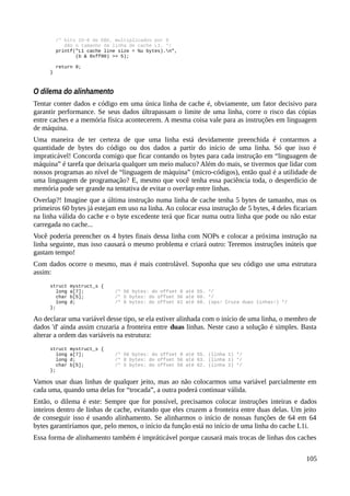 /* bits 15~8 de EBX, multiplicados por 8
dão o tamanho da linha de cache L1. */
printf("L1 cache line size = %u bytes).n",
(b & 0xff00) >> 5);
return 0;
}
O dilema do alinhamento
Tentar conter dados e código em uma única linha de cache é, obviamente, um fator decisivo para
garantir performance. Se seus dados últrapassam o limite de uma linha, corre o risco das cópias
entre caches e a memória física acontecerem. A mesma coisa vale para as instruções em linguagem
de máquina.
Uma maneira de ter certeza de que uma linha está devidamente preenchida é contarmos a
quantidade de bytes do código ou dos dados a partir do início de uma linha. Só que isso é
impraticável! Concorda comigo que ficar contando os bytes para cada instrução em “linguagem de
máquina” é tarefa que deixaria qualquer um meio maluco? Além do mais, se tivermos que lidar com
nossos programas ao nível de “linguagem de máquina” (micro-códigos), então qual é a utilidade de
uma linguagem de programação? E, mesmo que você tenha essa paciência toda, o desperdício de
memória pode ser grande na tentativa de evitar o overlap entre linhas.
Overlap?! Imagine que a última instrução numa linha de cache tenha 5 bytes de tamanho, mas os
primeiros 60 bytes já estejam em uso na linha. Ao colocar essa instrução de 5 bytes, 4 deles ficariam
na linha válida do cache e o byte excedente terá que ficar numa outra linha que pode ou não estar
carregada no cache...
Você poderia preencher os 4 bytes finais dessa linha com NOPs e colocar a próxima instrução na
linha seguinte, mas isso causará o mesmo problema e criará outro: Teremos instruções inúteis que
gastam tempo!
Com dados ocorre o mesmo, mas é mais controlável. Suponha que seu código use uma estrutura
assim:
struct mystruct_s {
long a[7]; /* 56 bytes: do offset 0 até 55. */
char b[5]; /* 5 bytes: do offset 56 até 60. */
long d; /* 8 bytes: do offset 61 até 68. (ops! Cruza duas linhas!) */
};
Ao declarar uma variável desse tipo, se ela estiver alinhada com o início de uma linha, o membro de
dados 'd' ainda assim cruzaria a fronteira entre duas linhas. Neste caso a solução é simples. Basta
alterar a ordem das variáveis na estrutura:
struct mystruct_s {
long a[7]; /* 56 bytes: do offset 0 até 55. (linha 1) */
long d; /* 8 bytes: do offset 56 até 63. (linha 1) */
char b[5]; /* 5 bytes: do offset 58 até 62. (linha 2) */
};
Vamos usar duas linhas de qualquer jeito, mas ao não colocarmos uma variável parcialmente em
cada uma, quando uma delas for “trocada”, a outra poderá continuar válida.
Então, o dilema é este: Sempre que for possível, precisamos colocar instruções inteiras e dados
inteiros dentro de linhas de cache, evitando que eles cruzem a fronteira entre duas delas. Um jeito
de conseguir isso é usando alinhamento. Se alinharmos o início de nossas funções de 64 em 64
bytes garantiríamos que, pelo menos, o início da função está no início de uma linha do cache L1i.
Essa forma de alinhamento também é impráticável porque causará mais trocas de linhas dos caches
105
 
