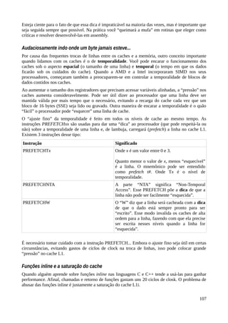 Esteja ciente para o fato de que essa dica é impraticável na maioria das vezes, mas é importante que
seja seguida sempre que possível. Na prática você “queimará a mufa” em rotinas que eleger como
críticas e resolver desenvolvê-las em assembly.
Audaciosamente indo onde um byte jamais esteve...
Por causa das frequentes trocas de linhas entre os caches e a memória, outro conceito importante
quando lidamos com os caches é o de temporalidade. Você pode encarar o funcionamento dos
caches sob o aspecto espacial (o tamanho de uma linha) e temporal (o tempo em que os dados
ficarão sob os cuidados do cache). Quando a AMD e a Intel incorporaram SIMD nos seus
processadores, começaram também a preocuparem-se em controlar a temporalidade de blocos de
dados contidos nos caches.
Ao aumentar o tamanho dos registradores que precisam acessar variáveis alinhadas, a “pressão” nos
caches aumenta consideravelmente. Pode ser útil dizer ao processador que uma linha deve ser
mantida válida por mais tempo que o necessário, evitando a recarga do cache cada vez que um
bloco de 16 bytes (SSE) seja lido ou gravado. Outra maneira de encarar a temporalidade é o quão
“fácil” o processador pode “esquecer” uma linha de cache.
O “ajuste fino” da temporalidade é feito em todos os níveis de cache ao mesmo tempo. As
instruções PREFETCHxx são usadas para dar uma “dica” ao processador (que pode respeitá-la ou
não) sobre a temporalidade de uma linha e, de lambuja, carregará (prefetch) a linha no cache L1.
Existem 3 instruções desse tipo:
Instrução Significado
PREFETCHTx Onde x é um valor entre 0 e 3.
Quanto menor o valor de x, menos “esquecível”
é a linha. O mnemônico pode ser entendido
como prefetch t#. Onde Tx é o nível de
temporalidade.
PREFETCHNTA A parte “NTA” significa “Non-Temporal
Access”. Esse PREFETCH põe a dica de que a
linha não pode ser facilmente “esquecida”.
PREFETCHW O “W” diz que a linha será cacheada com a dica
de que o dado está sempre pronto para ser
“escrito”. Esse modo invalida os caches de alta
ordem para a linha, fazendo com que ela precise
ser escrita nesses níveis quando a linha for
“esquecida”.
É necessário tomar cuidado com a instrução PREFETCH... Embora o ajuste fino seja útil em certas
circunstâncias, evitando gastos de ciclos de clock na troca de linhas, isso pode colocar grande
“pressão” no cache L1.
Funções inline e a saturação do cache
Quando alguém aprende sobre funções inline nas linguagens C e C++ tende a usá-las para ganhar
performance. Afinal, chamadas e retorno de funções gastam uns 20 ciclos de closk. O problema de
abusar das funções inline é justamente a saturação do cache L1i.
107
 