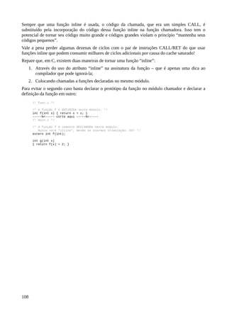 Sempre que uma função inline é usada, o código da chamada, que era um simples CALL, é
substituído pela incorporação do código dessa função inline na função chamadora. Isso tem o
potencial de tornar seu código muito grande e códigos grandes violam o princípio “mantenha seus
códigos pequenos”.
Vale a pena perder algumas dezenas de ciclos com o par de instruções CALL/RET do que usar
funções inline que podem consumir milhares de ciclos adicionais por causa do cache saturado!
Repare que, em C, existem duas maneiras de tornar uma função “inline”:
1. Através do uso do atributo “inline” na assinatura da função – que é apenas uma dica ao
compilador que pode ignorá-la;
2. Colocando chamadas a funções declaradas no mesmo módulo.
Para evitar o segundo caso basta declarar o protótipo da função no módulo chamador e declarar a
definição da função em outro:
/* func.c */
/* A função f é DEFINIDA neste módulo. */
int f(int x) { return x + x; }
-----%<----- corte aqui -----%<-----
/* main.c */
/* A função f é somente DECLARADA neste módulo.
Nunca será “inline”, mesmo se usarmos otimização -O3! */
extern int f(int);
int g(int x)
{ return f(x) + 2; }
108
 