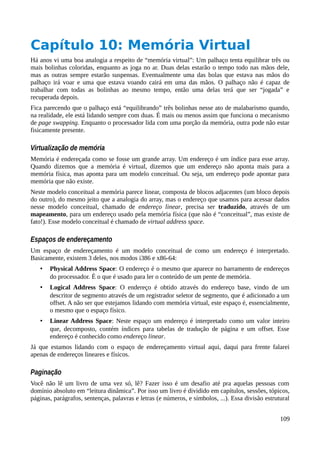 Capítulo 10: Memória Virtual
Há anos vi uma boa analogia a respeito de “memória virtual”: Um palhaço tenta equilibrar três ou
mais bolinhas coloridas, enquanto as joga no ar. Duas delas estarão o tempo todo nas mãos dele,
mas as outras sempre estarão suspensas. Eventualmente uma das bolas que estava nas mãos do
palhaço irá voar e uma que estava voando cairá em uma das mãos. O palhaço não é capaz de
trabalhar com todas as bolinhas ao mesmo tempo, então uma delas terá que ser “jogada” e
recuperada depois.
Fica parecendo que o palhaço está “equilibrando” três bolinhas nesse ato de malabarismo quando,
na realidade, ele está lidando sempre com duas. É mais ou menos assim que funciona o mecanismo
de page swapping. Enquanto o processador lida com uma porção da memória, outra pode não estar
fisicamente presente.
Virtualização de memória
Memória é endereçada como se fosse um grande array. Um endereço é um índice para esse array.
Quando dizemos que a memória é virtual, dizemos que um endereço não aponta mais para a
memória física, mas aponta para um modelo conceitual. Ou seja, um endereço pode apontar para
memória que não existe.
Neste modelo conceitual a memória parece linear, composta de blocos adjacentes (um bloco depois
do outro), do mesmo jeito que a analogia do array, mas o endereço que usamos para acessar dados
nesse modelo conceitual, chamado de endereço linear, precisa ser traduzido, através de um
mapeamento, para um endereço usado pela memória física (que não é “conceitual”, mas existe de
fato!). Esse modelo conceitual é chamado de virtual address space.
Espaços de endereçamento
Um espaço de endereçamento é um modelo conceitual de como um endereço é interpretado.
Basicamente, existem 3 deles, nos modos i386 e x86-64:
• Physical Address Space: O endereço é o mesmo que aparece no barramento de endereços
do processador. É o que é usado para ler o conteúdo de um pente de memória.
• Logical Address Space: O endereço é obtido através do endereço base, vindo de um
descritor de segmento através de um registrador seletor de segmento, que é adicionado a um
offset. A não ser que estejamos lidando com memória virtual, este espaço é, essencialmente,
o mesmo que o espaço físico.
• Linear Address Space: Neste espaço um endereço é interpretado como um valor inteiro
que, decomposto, contém índices para tabelas de tradução de página e um offset. Esse
endereço é conhecido como endereço linear.
Já que estamos lidando com o espaço de endereçamento virtual aqui, daqui para frente falarei
apenas de endereços lineares e físicos.
Paginação
Você não lê um livro de uma vez só, lê? Fazer isso é um desafio até pra aquelas pessoas com
domínio absoluto em “leitura dinâmica”. Por isso um livro é dividido em capítulos, sessões, tópicos,
páginas, parágrafos, sentenças, palavras e letras (e números, e símbolos, ...). Essa divisão estrutural
109
 